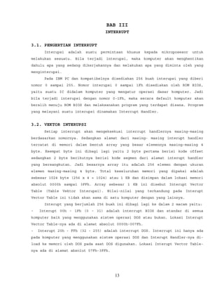 BAB III
INTERRUPT
3.1. PENGERTIAN INTERRUPT
Interupsi adalah suatu permintaan khusus kepada mikroposesor untuk
melakukan sesuatu. Bila terjadi interupsi, maka komputer akan menghentikan
dahulu apa yang sedang dikerjakannya dan melakukan apa yang diminta oleh yang
menginterupsi.
Pada IBM PC dan kompatibelnya disediakan 256 buah interupsi yang diberi
nomor 0 sampai 255. Nomor interupsi 0 sampai 1Fh disediakan oleh ROM BIOS,
yaitu suatu IC didalam komputer yang mengatur operasi dasar komputer. Jadi
bila terjadi interupsi dengan nomor 0-1Fh, maka secara default komputer akan
beralih menuju ROM BIOS dan melaksanakan program yang terdapat disana. Program
yang melayani suatu interupsi dinamakan Interrupt Handler.
3.2. VEKTOR INTERUPSI
Setiap interrupt akan mengeksekusi interrupt handlernya masing-masing
berdasarkan nomornya. Sedangkan alamat dari masing- masing interupt handler
tercatat di memori dalam bentuk array yang besar elemennya masing-masing 4
byte. Keempat byte ini dibagi lagi yaitu 2 byte pertama berisi kode offset
sedangkan 2 byte berikutnya berisi kode segmen dari alamat interupt handler
yang bersangkutan. Jadi besarnya array itu adalah 256 elemen dengan ukuran
elemen masing-masing 4 byte. Total keseluruhan memori yang dipakai adalah
sebesar 1024 byte (256 x 4 = 1024) atau 1 KB dan disimpan dalam lokasi memori
absolut 0000h sampai 3FFh. Array sebesar 1 KB ini disebut Interupt Vector
Table (Table Vektor Interupsi). Nilai-nilai yang terkandung pada Interupt
Vector Table ini tidak akan sama di satu komputer dengan yang lainnya.
Interupt yang berjumlah 256 buah ini dibagi lagi ke dalam 2 macam yaitu:
- Interupt 00h - 1Fh (0 - 31) adalah interrupt BIOS dan standar di semua
komputer baik yang menggunakan sistem operasi DOS atau bukan. Lokasi Interupt
Vector Table-nya ada di alamat absolut 0000h-007Fh.
- Interupt 20h - FFh (32 - 255) adalah interrupt DOS. Interrupt ini hanya ada
pada komputer yang menggunakan sistem operasi DOS dan Interupt Handler-nya di-
load ke memori oleh DOS pada saat DOS digunakan. Lokasi Interupt Vector Table-
nya ada di alamat absolut 07Fh-3FFh.
13
 