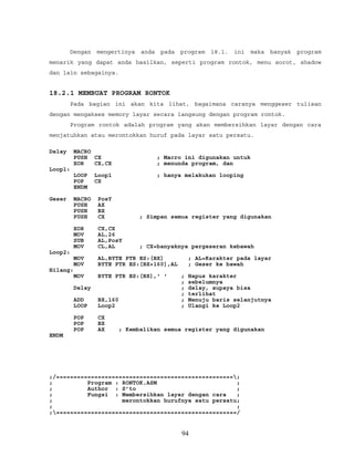 Dengan mengertinya anda pada program 18.1. ini maka banyak program
menarik yang dapat anda hasilkan, seperti program rontok, menu sorot, shadow
dan lain sebagainya.
18.2.1 MEMBUAT PROGRAM RONTOK
Pada bagian ini akan kita lihat, bagaimana caranya menggeser tulisan
dengan mengakses memory layar secara langsung dengan program rontok.
Program rontok adalah program yang akan membersihkan layar dengan cara
menjatuhkan atau merontokkan huruf pada layar satu persatu.
Delay MACRO
PUSH CX ; Macro ini digunakan untuk
XOR CX,CX ; menunda program, dan
Loop1:
LOOP Loop1 ; hanya melakukan looping
POP CX
ENDM
Geser MACRO PosY
PUSH AX
PUSH BX
PUSH CX ; Simpan semua register yang digunakan
XOR CX,CX
MOV AL,26
SUB AL,PosY
MOV CL,AL ; CX=banyaknya pergeseran kebawah
Loop2:
MOV AL,BYTE PTR ES:[BX] ; AL=Karakter pada layar
MOV BYTE PTR ES:[BX+160],AL ; Geser ke bawah
Hilang:
MOV BYTE PTR ES:[BX],' ' ; Hapus karakter
; sebelumnya
Delay ; delay, supaya bisa
; terlihat
ADD BX,160 ; Menuju baris selanjutnya
LOOP Loop2 ; Ulangi ke Loop2
POP CX
POP BX
POP AX ; Kembalikan semua register yang digunakan
ENDM
;/===================================================;
; Program : RONTOK.ASM ;
; Author : S’to ;
; Fungsi : Membersihkan layar dengan cara ;
; merontokkan hurufnya satu persatu;
; ;
;====================================================/
94
 