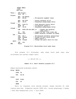 .MODEL SMALL
.CODE
ORG 100h
TData : JMP Proses
PosY DB ?
Proses:
MOV AX,0B800h
MOV ES,AX ; ES mencatat segment layar
MOV BX,3998 ; Posisi karakter 80,25
MOV CX,25 ; Banyaknya pengulangan baris
UlangY :
MOV PosY,CL ; PosY mencatat posisi baris
PUSH CX ; CX mencatat posisi Y
MOV CX,80 ; Banyaknya pengulangan Kolom
UlangX :
CMP BYTE PTR ES:[BX],33 ; Apakah ada karakter
; pada layar ?
JB Tdk ; Lompat ke Tdk, jika tidak ada
Geser PosY ; Geser karakter tersebut ke bawah
Tdk :
SUB BX,2 ; BX menunjuk karakter selanjutnya
LOOP UlangX ; Proses 80 kali untuk kolom
POP CX ; Ambil posisi Y
LOOP UlangY ; Ulangi dan ganti baris ke atas
EXIT:
INT 20h
END TData
Program 18.2. Merontokkan huruf pada layar
Bila program 18.2 dijalankan, maka semua huruf pada layar akan
dirontokkan satu persatu sampai habis.
<<< Gbr182.PIX >>>
Gambar 18.2. Hasil eksekusi program 18.2.
Adapun penjelasan programnya adalah:
Delay MACRO
PUSH CX
XOR CX,CX
Loop1:
LOOP Loop1
POP CX
ENDM
Macro ini digunakan untuk menunda program. Dengan menolkan CX, maka
looping yang akan didapatkan menjadi FFFFh kali, karena pengurangan 0 dengan
1 akan akan menghasilkan nilai -1 atau FFFFh.
95
 