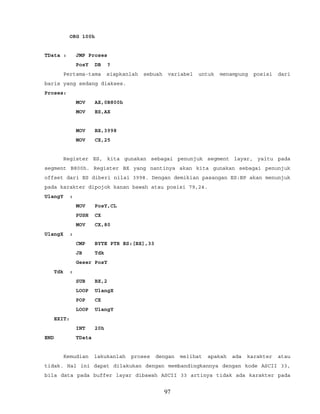 ORG 100h
TData : JMP Proses
PosY DB ?
Pertama-tama siapkanlah sebuah variabel untuk menampung posisi dari
baris yang sedang diakses.
Proses:
MOV AX,0B800h
MOV ES,AX
MOV BX,3998
MOV CX,25
Register ES, kita gunakan sebagai penunjuk segment layar, yaitu pada
segment B800h. Register BX yang nantinya akan kita gunakan sebagai penunjuk
offset dari ES diberi nilai 3998. Dengan demikian pasangan ES:BP akan menunjuk
pada karakter dipojok kanan bawah atau posisi 79,24.
UlangY :
MOV PosY,CL
PUSH CX
MOV CX,80
UlangX :
CMP BYTE PTR ES:[BX],33
JB Tdk
Geser PosY
Tdk :
SUB BX,2
LOOP UlangX
POP CX
LOOP UlangY
EXIT:
INT 20h
END TData
Kemudian lakukanlah proses dengan melihat apakah ada karakter atau
tidak. Hal ini dapat dilakukan dengan membandingkannya dengan kode ASCII 33,
bila data pada buffer layar dibawah ASCII 33 artinya tidak ada karakter pada
97
 