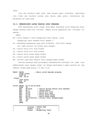 layar.
Jika ada karakter pada layar maka proses geser dilakukan, sebaliknya
jika tidak ada karakter proses akan menuju pada posisi selanjutnya dan
melakukan hal yang sama.
18.3. MENGGULUNG LAYAR KEATAS ATAU KEBAWAH
BIOS menyediakan suatu fungsi yang dapat digunakan untuk mengulung layar
dengan batasan yang kita tentukan. Adapun aturan pemakaian dari interupsi ini
adalah:
INPUT:
AH = Diisi dengan 6 untuk menggulung layar keatas, untuk
menggulung layar kebawah diisi dengan 7.
AL = Banyaknya pergeseran yang akan dilakukan. Jika diisi dengan
nol, maka seluruh isi window akan dihapus.
CH = Posisi baris kiri atas window
CL = Posisi kolom kiri atas window
DH = Posisi baris kanan bawah window
DL = Posisi kolom kanan bawah window
BH = Atribut yang akan mengisi hasil penggulungan window
Setelah semuanya anda persiapkan laksanakanlah interupsi 10h. Anda bisa
membersihkan layar dengan fungsi ini dengan meletakkan 0 pada register AL, dan
membuat window pada posisi 0,0 dan 79,24.
DELAY MACRO ; Macro untuk menunda program
LOCAL Ulang
PUSH CX
XOR CX,CX
Ulang:
LOOP Ulang
POP CX
ENDM
Scrool MACRO X1,Y1,X2,Y2,Arah
PUSH CX
MOV AH,Arah ; Servis Gulung keatas atau kebawah
MOV AL,1 ; Jumlah Baris
MOV CL,X1 ; Kolom kiri atas
MOV CH,Y1 ; Baris kiri Atas
MOV DL,X2 ; Kolom kanan bawah
MOV DH,Y2 ; Baris kanan bawah
MOV BH,01000111b ; Atribut hasil penggulungan
INT 10h
POP CX
ENDM
;/===============================================;
; Program : SCROOL.ASM ;
; Author : S’to ;
; Fungsi : Menggulung layar ;
98
 