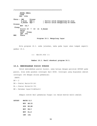 ;===============================================/;
.MODEL SMALL
.CODE
ORG 100h
TData : JMP Proses
G_Atas EQU 6 ; Servis untuk menggulung ke atas
G_Bawah EQU 7 ; Servis untuk menggulung ke bawah
Proses:
MOV CX,7
Ulang:
Scrool 20 7 60 14 G_Bawah
delay
LOOP Ulang
INT 20h
END TData
Program 18.3. Mengulung layar
Bila program 18.3. anda jalankan, maka pada layar akan tampak seperti
gambar 18.2.
<<< Gbr183.PIX >>>
Gambar 18.3. Hasil eksekusi program 18.3.
18.4. MEMINDAHKAN POSISI KURSOR
Untuk memindahkan posisi kursor, sama halnya dengan perintah GOTOXY pada
pascal, bisa anda gunakan interupsi dari BIOS. Interupsi yang digunakan adalah
interupsi 10h dengan aturan pemakaian:
INPUT:
AH = 2
DH = Posisi Baris(00-24)
DL = Posisi Kolom(00-79)
BH = Halaman layar(0=default)
Adapun contoh dari pemakaian fungsi ini dalam bentuk macro adalah:
GOTOXY MACRO X,Y
MOV AH,02
XOR BX,BX
MOV DH,Y
MOV DL,X
INT 10h
99
 