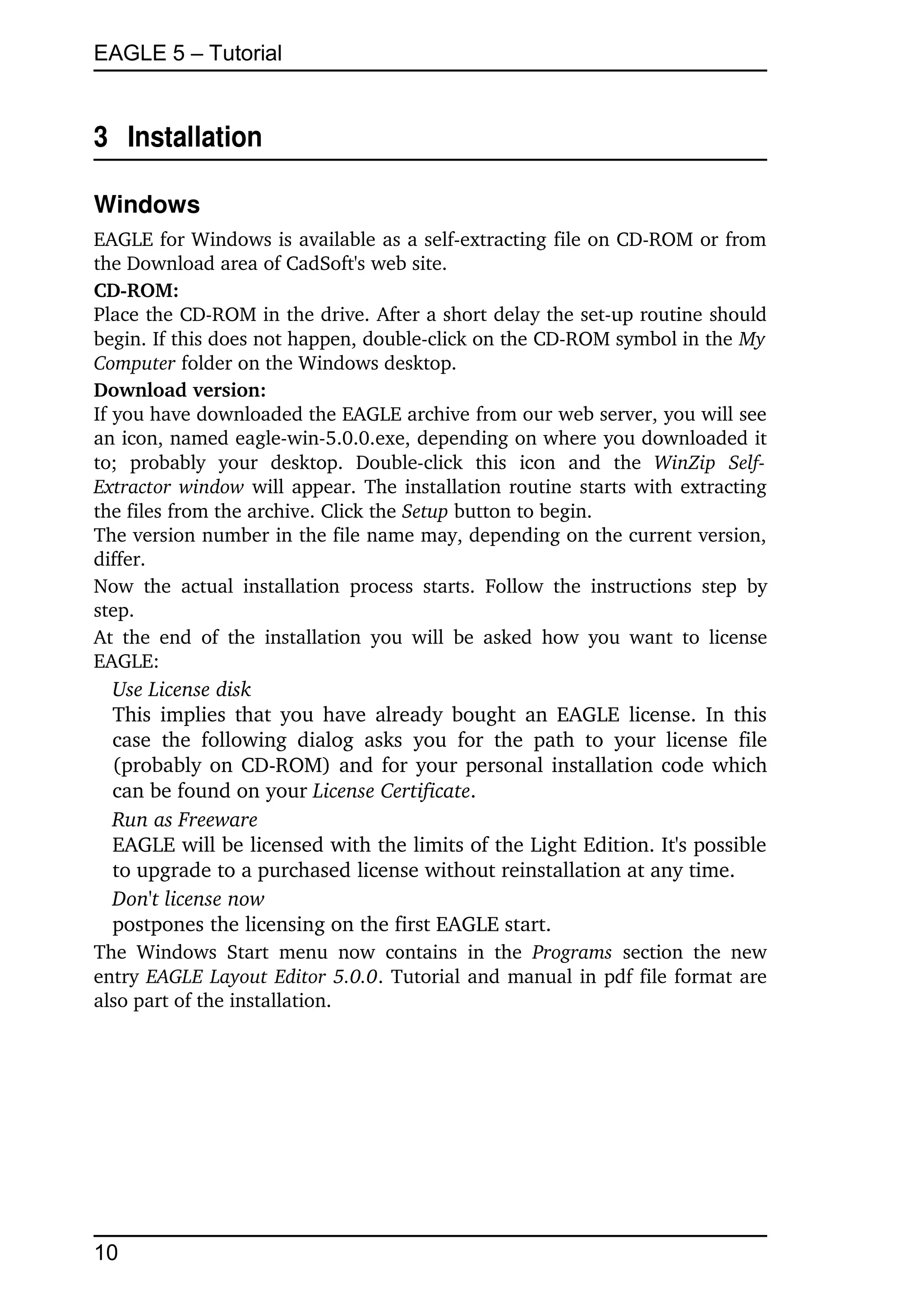 EAGLE 5 – Tutorial


3  Installation

Windows
EAGLE for Windows is available as a self­extracting file on CD­ROM or from 
the Download area of CadSoft's web site.
CD­ROM:
Place the CD­ROM in the drive. After a short delay the set­up routine should 
begin. If this does not happen, double­click on the CD­ROM symbol in the My  
Computer folder on the Windows desktop.
Download version:
If you have downloaded the EAGLE archive from our web server, you will see 
an icon, named eagle­win­5.0.0.exe, depending on where you downloaded it 
to;   probably   your   desktop.   Double­click   this   icon   and   the  WinZip   Self­
Extractor window  will appear. The installation routine starts with extracting 
the files from the archive. Click the Setup button to begin.
The version number in the file name may, depending on the current version, 
differ.
Now   the   actual   installation   process   starts.   Follow   the   instructions   step   by 
step. 
At the  end   of  the  installation   you  will   be  asked   how you want  to license 
EAGLE:
  Use License disk
  This implies that you have already bought an EAGLE license. In this 
  case   the   following   dialog   asks   you   for   the   path   to   your   license   file 
  (probably on CD­ROM) and for your personal installation code which 
  can be found on your License Certificate.
  Run as Freeware
  EAGLE will be licensed with the limits of the Light Edition. It's possible 
  to upgrade to a purchased license without reinstallation at any time.
  Don't license now
  postpones the licensing on the first EAGLE start.
The   Windows   Start   menu   now   contains   in   the  Programs  section   the   new 
entry  EAGLE Layout Editor 5.0.0. Tutorial and manual in pdf file format are 
also part of the installation. 




10
 