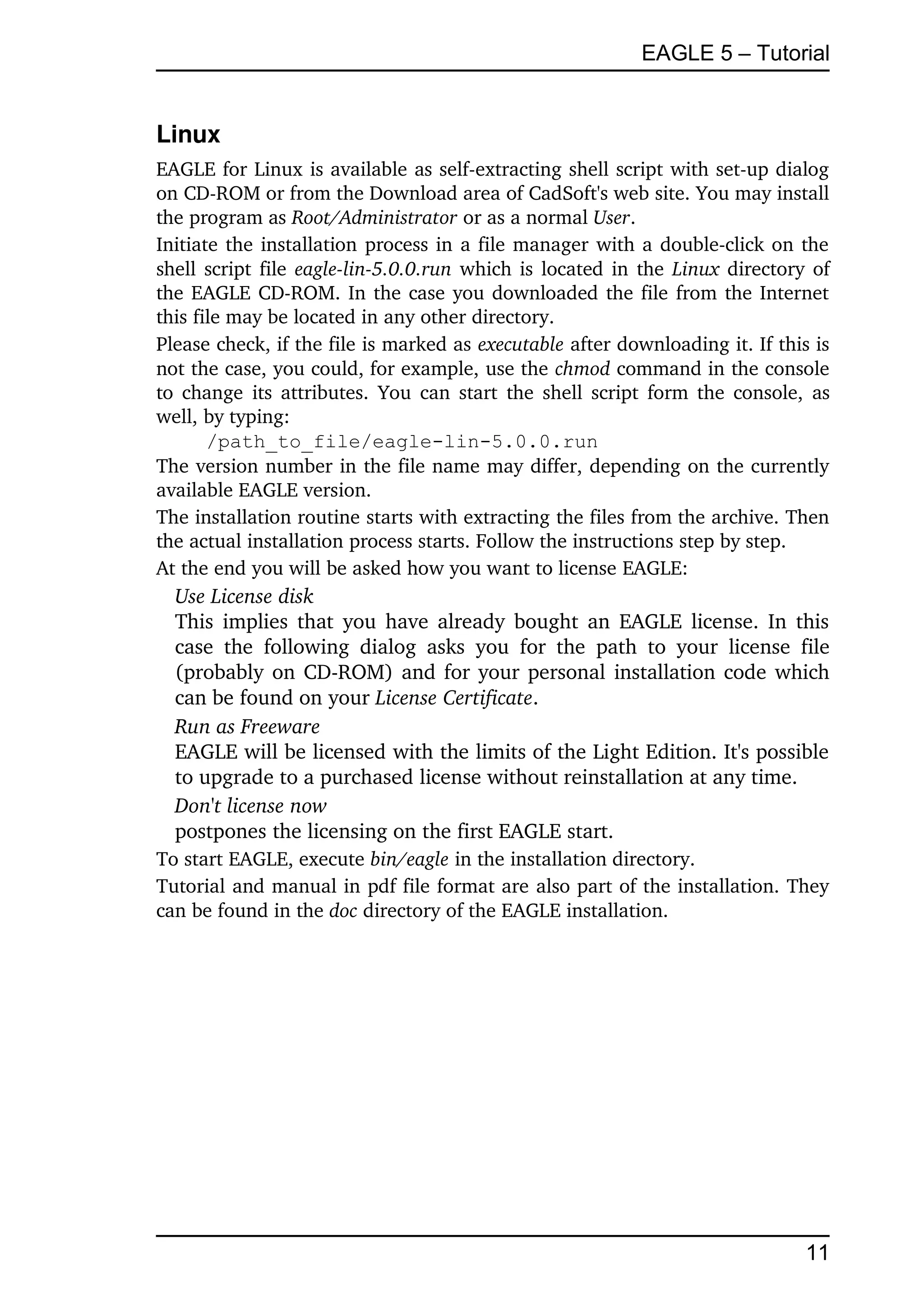 EAGLE 5 – Tutorial


Linux
EAGLE for Linux is available as self­extracting shell script with set­up dialog 
on CD­ROM or from the Download area of CadSoft's web site. You may install 
the program as Root/Administrator or as a normal User. 
Initiate the installation process in a file manager with a double­click on the 
shell script file  eagle­lin­5.0.0.run  which is located in the  Linux  directory of 
the EAGLE CD­ROM. In the case you downloaded the file from the Internet 
this file may be located in any other directory. 
Please check, if the file is marked as executable after downloading it. If this is 
not the case, you could, for example, use the chmod command in the console 
to change its attributes. You can start the shell script form the console, as 
well, by typing:
       /path_to_file/eagle-lin-5.0.0.run
The version number in the file name may differ, depending on the currently 
available EAGLE version.
The installation routine starts with extracting the files from the archive. Then 
the actual installation process starts. Follow the instructions step by step.
At the end you will be asked how you want to license EAGLE:
  Use License disk
  This implies that you have already bought an EAGLE license. In this 
  case   the   following   dialog   asks   you   for   the   path   to   your   license   file 
  (probably on CD­ROM) and for your personal installation code which 
  can be found on your License Certificate.
  Run as Freeware
  EAGLE will be licensed with the limits of the Light Edition. It's possible 
  to upgrade to a purchased license without reinstallation at any time.
  Don't license now
  postpones the licensing on the first EAGLE start.
To start EAGLE, execute bin/eagle in the installation directory.
Tutorial and manual in pdf file format are also part of the installation. They 
can be found in the doc directory of the EAGLE installation.




                                                                                          11
 