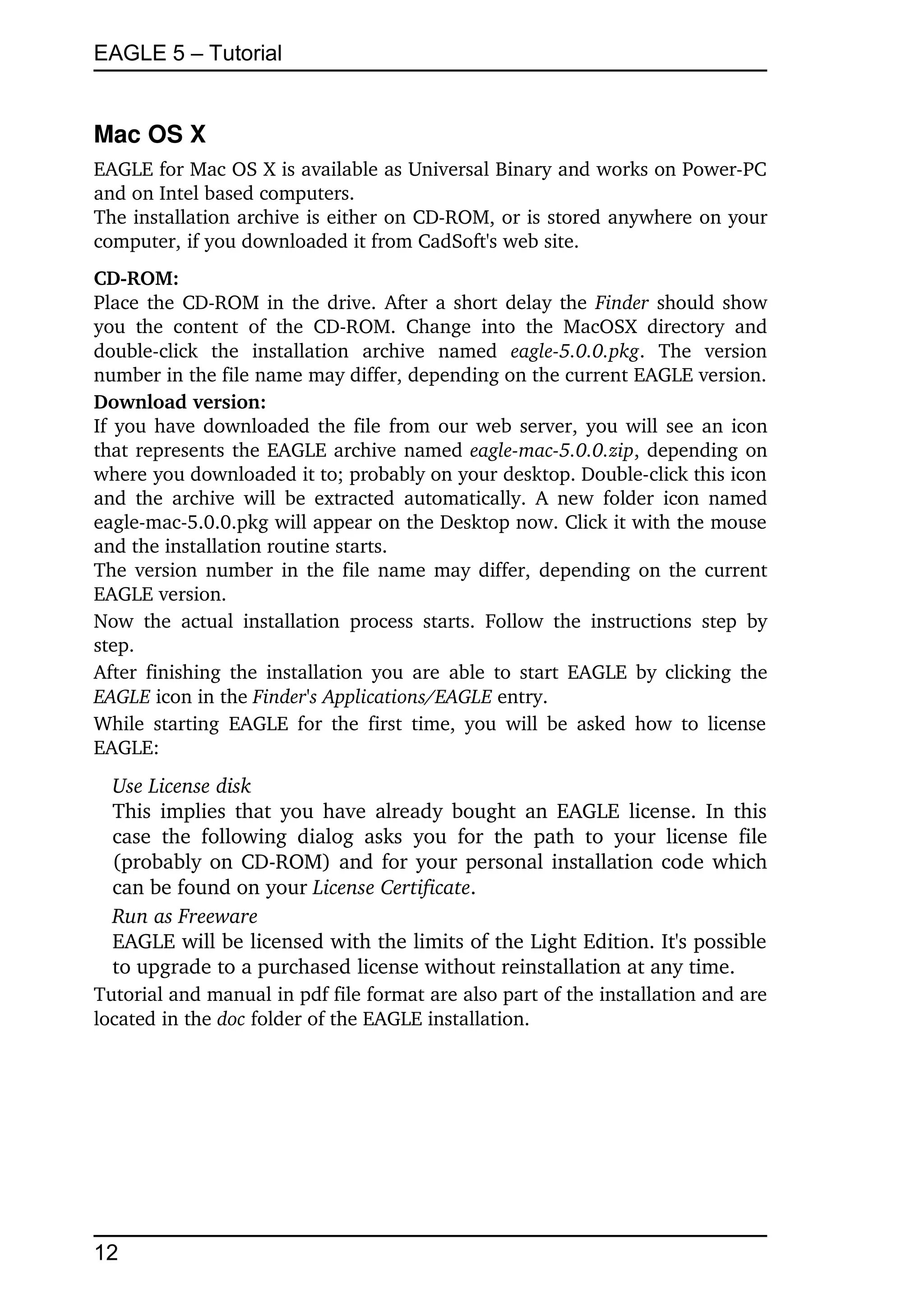 EAGLE 5 – Tutorial


Mac OS X
EAGLE for Mac OS X is available as Universal Binary and works on Power­PC 
and on Intel based computers.
The installation archive is either on CD­ROM, or is stored anywhere on your 
computer, if you downloaded it from CadSoft's web site.
CD­ROM:
Place the CD­ROM in the drive. After a short delay the  Finder  should show 
you   the   content   of   the   CD­ROM.   Change   into   the   MacOSX   directory   and 
double­click   the   installation   archive   named  eagle­5.0.0.pkg.   The   version 
number in the file name may differ, depending on the current EAGLE version.
Download version:
If you have downloaded the file from our web server, you will see an icon 
that represents the EAGLE archive named  eagle­mac­5.0.0.zip, depending on 
where you downloaded it to; probably on your desktop. Double­click this icon 
and the  archive  will  be  extracted   automatically.  A new folder icon named 
eagle­mac­5.0.0.pkg will appear on the Desktop now. Click it with the mouse 
and the installation routine starts. 
The version number in the file name may differ, depending on the current 
EAGLE version.
Now   the   actual   installation   process   starts.   Follow   the   instructions   step   by 
step.
After  finishing the  installation you are  able  to start EAGLE by clicking the 
EAGLE icon in the Finder's Applications/EAGLE entry.
While  starting   EAGLE  for  the  first  time,  you  will  be asked how to license 
EAGLE:
  Use License disk
  This implies that you have already bought an EAGLE license. In this 
  case   the   following   dialog   asks   you   for   the   path   to   your   license   file 
  (probably on CD­ROM) and for your personal installation code which 
  can be found on your License Certificate.
  Run as Freeware
  EAGLE will be licensed with the limits of the Light Edition. It's possible 
  to upgrade to a purchased license without reinstallation at any time.
Tutorial and manual in pdf file format are also part of the installation and are 
located in the doc folder of the EAGLE installation.




12
 