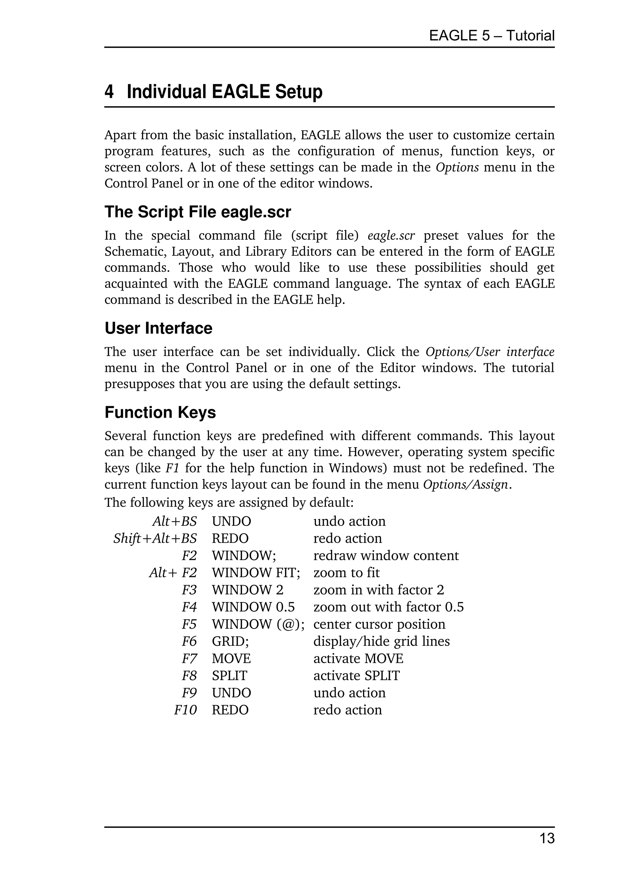 EAGLE 5 – Tutorial


4  Individual EAGLE Setup

Apart from the basic installation, EAGLE allows the user to customize certain 
program   features,   such   as   the   configuration   of   menus,   function   keys,   or 
screen colors. A lot of these settings can be made in the Options menu in the 
Control Panel or in one of the editor windows.

The Script File eagle.scr
In   the   special   command   file   (script   file)  eagle.scr  preset   values   for   the 
Schematic, Layout, and Library Editors can be entered in the form of EAGLE 
commands.   Those   who   would   like   to   use   these   possibilities   should   get 
acquainted with the EAGLE command language. The syntax of each EAGLE 
command is described in the EAGLE help.

User Interface
The user  interface  can be set  individually.  Click the  Options/User  interface 
menu   in   the  Control  Panel   or  in   one   of   the  Editor windows.  The  tutorial 
presupposes that you are using the default settings.

Function Keys
Several function keys are predefined with different commands. This layout 
can be changed by the user at any time. However, operating system specific 
keys (like F1  for the help function in Windows) must not be redefined. The 
current function keys layout can be found in the menu Options/Assign.
The following keys are assigned by default:
       Alt+BS         UNDO                 undo action
 Shift+Alt+BS         REDO                 redo action
            F2        WINDOW;              redraw window content
       Alt+ F2        WINDOW FIT;          zoom to fit
            F3        WINDOW 2             zoom in with factor 2
            F4        WINDOW 0.5           zoom out with factor 0.5
            F5        WINDOW (@);          center cursor position
            F6        GRID;                display/hide grid lines
            F7        MOVE                 activate MOVE
            F8        SPLIT                activate SPLIT
            F9        UNDO                 undo action
           F10        REDO                 redo action




                                                                                         13
 