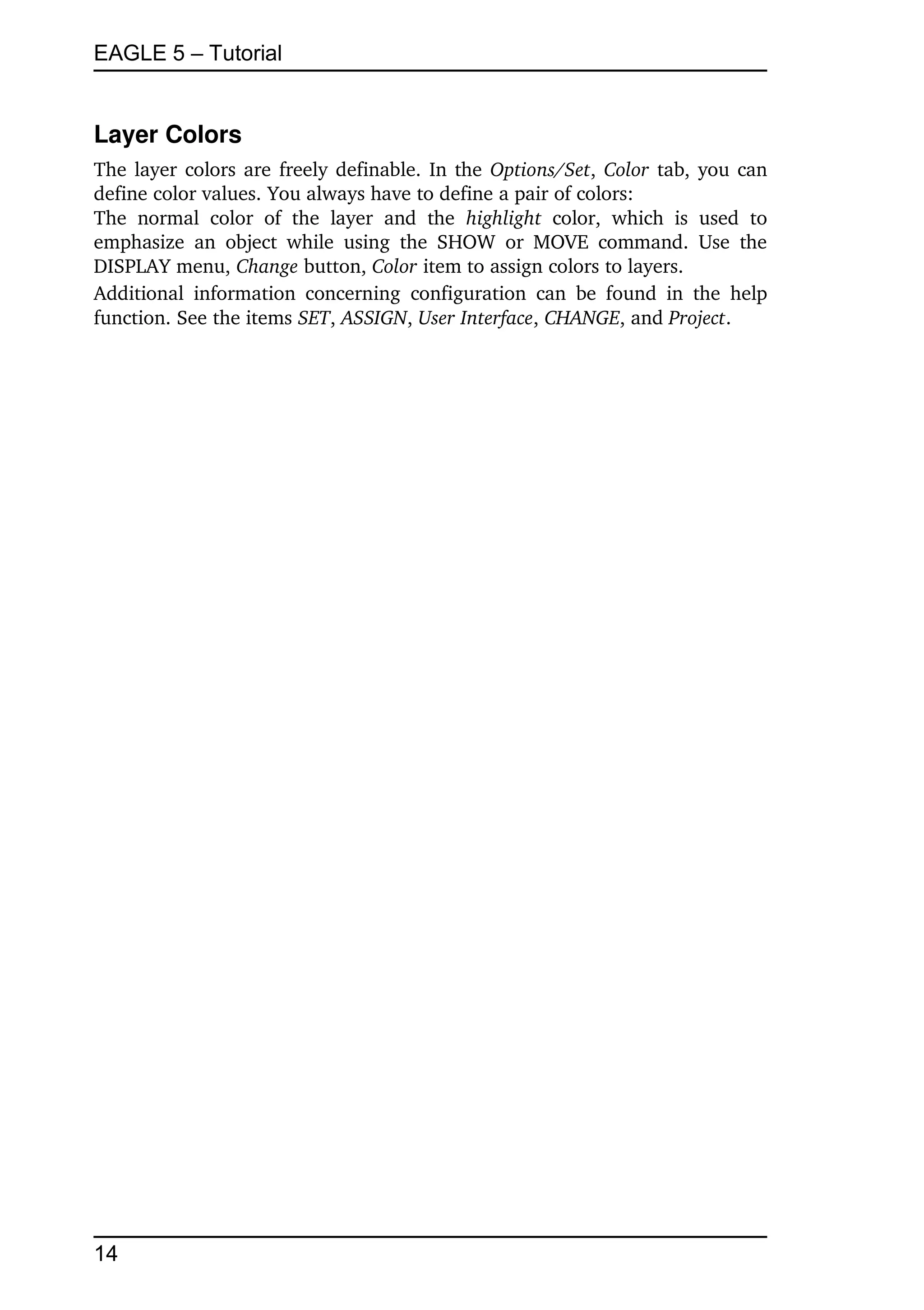EAGLE 5 – Tutorial


Layer Colors
The layer colors are freely definable. In the  Options/Set,  Color  tab, you can 
define color values. You always have to define a pair of colors:
The   normal   color   of   the   layer   and   the  highlight  color,   which   is   used   to 
emphasize   an   object  while   using   the   SHOW   or  MOVE   command.   Use   the 
DISPLAY menu, Change button, Color item to assign colors to layers.
Additional   information   concerning   configuration   can   be  found   in   the   help 
function. See the items SET, ASSIGN, User Interface, CHANGE, and Project.




14
 