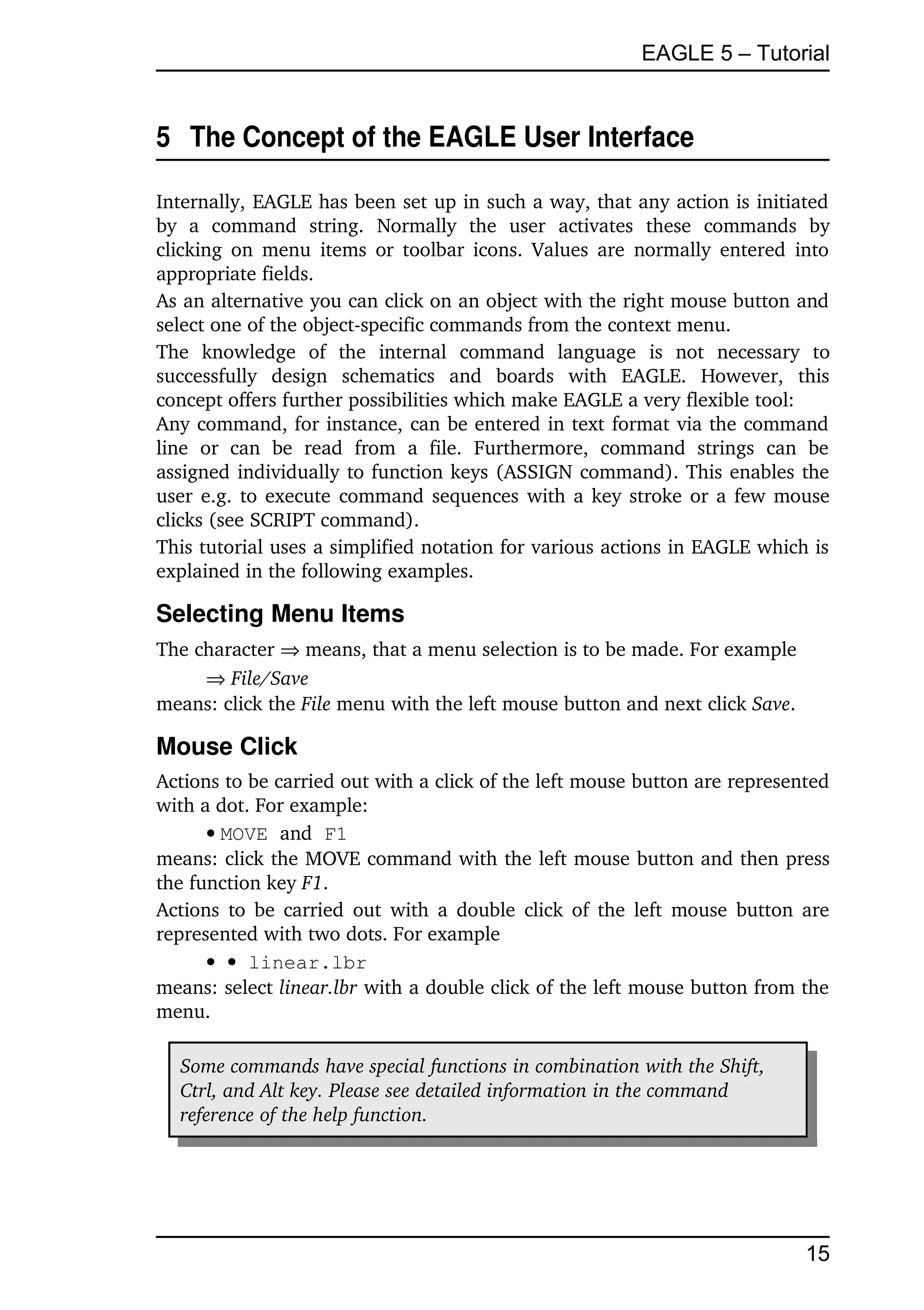 EAGLE 5 – Tutorial


5  The Concept of the EAGLE User Interface

Internally, EAGLE has been set up in such a way, that any action is initiated 
by   a   command   string.   Normally   the   user   activates   these   commands   by 
clicking on menu  items  or toolbar icons.  Values are normally entered into 
appropriate fields.
As an alternative you can click on an object with the right mouse button and 
select one of the object­specific commands from the context menu.
The   knowledge   of   the   internal   command  language   is   not   necessary   to 
successfully   design   schematics   and   boards   with   EAGLE.   However,   this 
concept offers further possibilities which make EAGLE a very flexible tool:
Any command, for instance, can be entered in text format via the command 
line   or   can   be   read   from   a   file.   Furthermore,   command   strings   can   be 
assigned individually to function keys (ASSIGN command). This enables the 
user e.g. to execute command sequences with a key stroke or a few mouse 
clicks (see SCRIPT command).
This tutorial uses a simplified notation for various actions in EAGLE which is 
explained in the following examples.

Selecting Menu Items
The character  means, that a menu selection is to be made. For example
      File/Save
means: click the File menu with the left mouse button and next click Save.

Mouse Click
Actions to be carried out with a click of the left mouse button are represented 
with a dot. For example:
      MOVE and F1
means: click the MOVE command with the left mouse button and then press 
the function key F1.
Actions to be carried out with a double click of the left mouse button are 
represented with two dots. For example
        linear.lbr
means: select linear.lbr with a double click of the left mouse button from the 
menu.

   Some commands have special functions in combination with the Shift, 
   Ctrl, and Alt key. Please see detailed information in the command  
   reference of the help function.




                                                                                        15
 