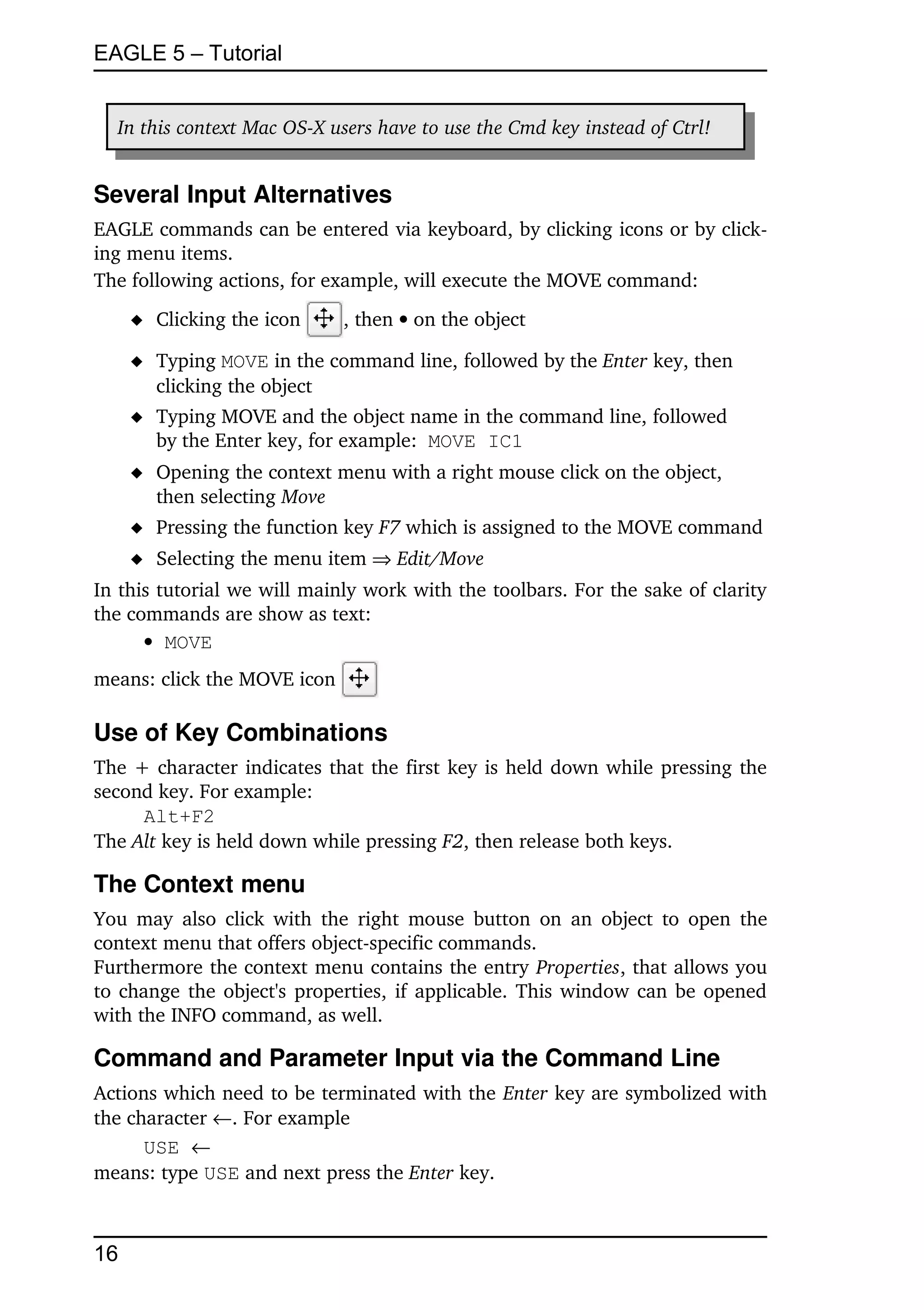 EAGLE 5 – Tutorial


  In this context Mac OS­X users have to use the Cmd key instead of Ctrl!


Several Input Alternatives
EAGLE commands can be entered via keyboard, by clicking icons or by click­
ing menu items.
The following actions, for example, will execute the MOVE command:
      Clicking the icon      , then  on the object

      Typing MOVE in the command line, followed by the Enter key, then 
       clicking the object
      Typing MOVE and the object name in the command line, followed
       by the Enter key, for example:  MOVE IC1
      Opening the context menu with a right mouse click on the object,
       then selecting Move
      Pressing the function key F7 which is assigned to the MOVE command
      Selecting the menu item  Edit/Move
In this tutorial we will mainly work with the toolbars. For the sake of clarity 
the commands are show as text:
       MOVE
means: click the MOVE icon         

Use of Key Combinations
The + character indicates that the first key is held down while pressing the 
second key. For example:
     Alt+F2
The Alt key is held down while pressing F2, then release both keys.

The Context menu
You may  also  click with  the  right  mouse  button  on an object to open the 
context menu that offers object­specific commands. 
Furthermore the context menu contains the entry Properties, that allows you 
to change the object's properties, if applicable. This window can be opened 
with the INFO command, as well.

Command and Parameter Input via the Command Line
Actions which need to be terminated with the Enter key are symbolized with 
the character . For example
      USE 
means: type USE and next press the Enter key.



16
 