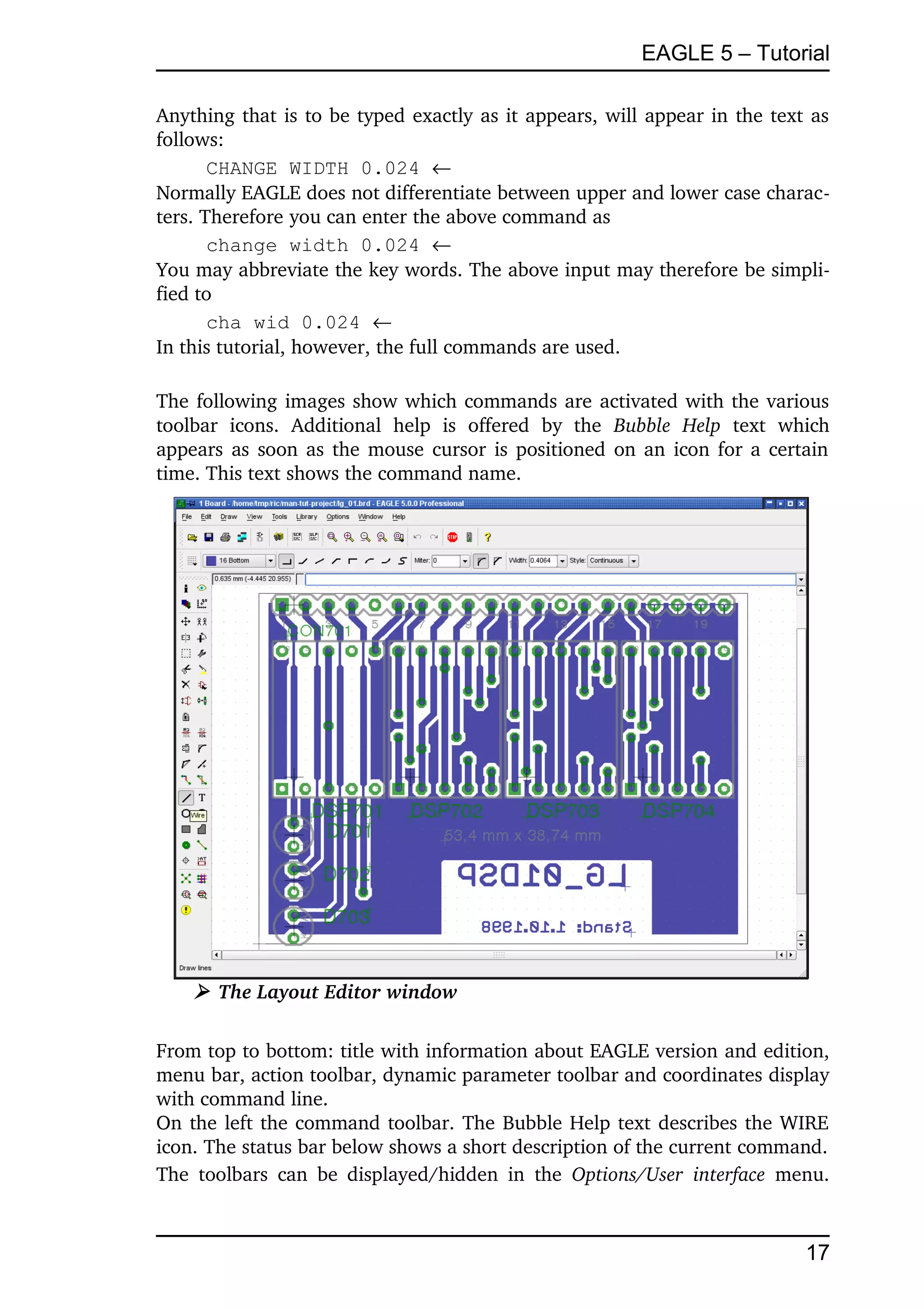 EAGLE 5 – Tutorial

Anything that is to be typed exactly as it appears, will appear in the text as 
follows:
       CHANGE WIDTH 0.024 
Normally EAGLE does not differentiate between upper and lower case charac­
ters. Therefore you can enter the above command as
       change width 0.024 
You may abbreviate the key words. The above input may therefore be simpli­
fied to
       cha wid 0.024 
In this tutorial, however, the full commands are used.

The following images show which commands are activated with the various 
toolbar   icons.   Additional   help   is   offered   by   the  Bubble   Help  text   which 
appears as soon as the mouse cursor is positioned on an icon for a certain 
time. This text shows the command name.




     ➢ The Layout Editor window

From top to bottom: title with information about EAGLE version and edition, 
menu bar, action toolbar, dynamic parameter toolbar and coordinates display 
with command line.
On the left the command toolbar. The Bubble Help text describes the WIRE 
icon. The status bar below shows a short description of the current command.
The   toolbars   can  be  displayed/hidden   in   the  Options/User   interface  menu. 



                                                                                       17
 
