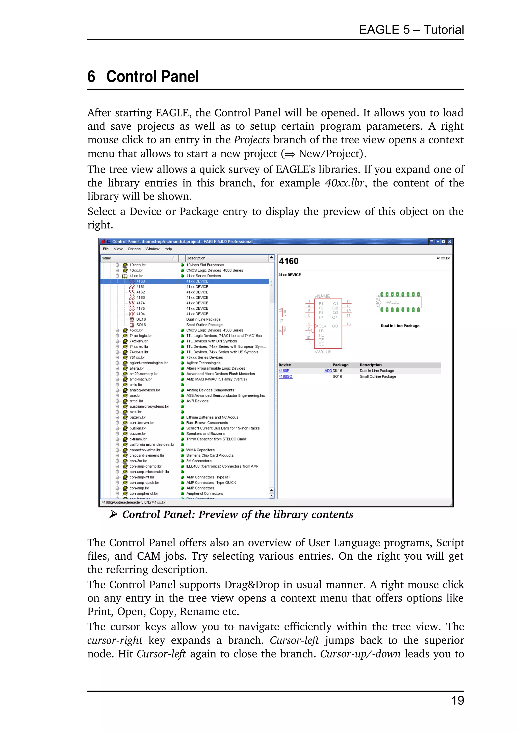 EAGLE 5 – Tutorial


6  Control Panel

After starting EAGLE, the Control Panel will be opened. It allows you to load 
and  save  projects  as  well  as  to setup  certain program parameters. A right 
mouse click to an entry in the Projects branch of the tree view opens a context 
menu that allows to start a new project ( New/Project).
The tree view allows a quick survey of EAGLE's libraries. If you expand one of 
the library entries  in  this branch, for example  40xx.lbr, the content of the 
library will be shown. 
Select a Device or Package entry to display the preview of this object on the 
right.




     ➢ Control Panel: Preview of the library contents

The Control Panel offers also an overview of User Language programs, Script 
files, and CAM jobs. Try selecting various entries. On the right you will get 
the referring description.
The Control Panel supports Drag&Drop in usual manner. A right mouse click 
on any entry in the tree view opens a context menu that offers options like 
Print, Open, Copy, Rename etc.
The cursor keys allow you to navigate efficiently within the tree view. The 
cursor­right  key   expands   a   branch.  Cursor­left  jumps   back   to   the   superior 
node. Hit Cursor­left again to close the branch. Cursor­up/­down leads you to 



                                                                                       19
 