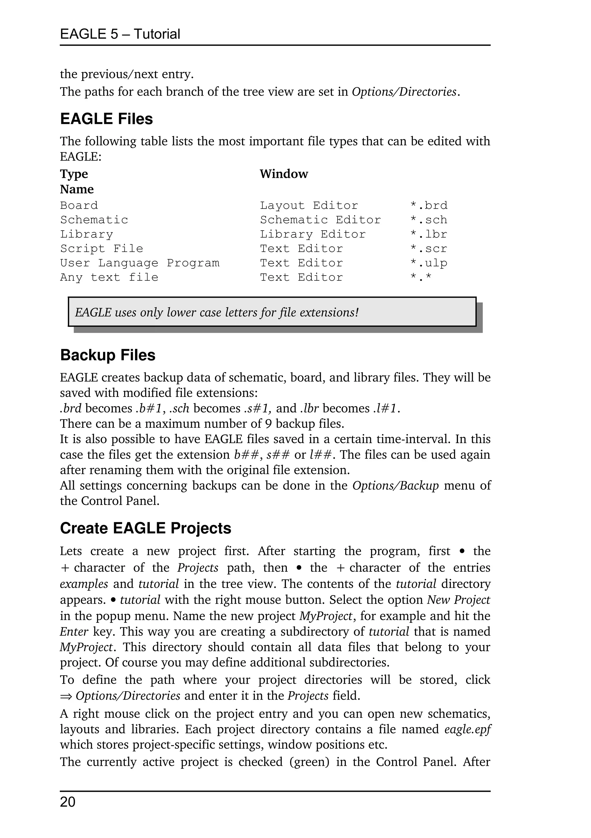 EAGLE 5 – Tutorial

the previous/next entry.
The paths for each branch of the tree view are set in Options/Directories.

EAGLE Files
The following table lists the most important file types that can be edited with 
EAGLE:
Type                                 Window
Name
Board                                Layout Editor               *.brd
Schematic                            Schematic Editor            *.sch
Library                              Library Editor              *.lbr
Script File                          Text Editor                 *.scr
User Language Program                Text Editor                 *.ulp
Any text file                        Text Editor                 *.*

   EAGLE uses only lower case letters for file extensions!


Backup Files
EAGLE creates backup data of schematic, board, and library files. They will be 
saved with modified file extensions:
.brd becomes .b#1, .sch becomes .s#1, and .lbr becomes .l#1.
There can be a maximum number of 9 backup files.
It is also possible to have EAGLE files saved in a certain time­interval. In this 
case the files get the extension b##, s## or l##. The files can be used again 
after renaming them with the original file extension.
All settings concerning backups can be done in the Options/Backup menu of 
the Control Panel.

Create EAGLE Projects
Lets   create   a   new   project   first.   After   starting   the   program,   first    the 
+ character   of   the  Projects  path,   then    the   + character   of   the   entries 
examples and tutorial in the tree view. The contents of the tutorial directory 
appears.  tutorial with the right mouse button. Select the option New Project 
in the popup menu. Name the new project MyProject, for example and hit the 
Enter key. This way you are creating a subdirectory of tutorial that is named 
MyProject.   This   directory   should   contain   all  data   files   that belong  to  your 
project. Of course you may define additional subdirectories.
To   define   the   path   where   your   project   directories   will   be   stored,   click 
Options/Directories and enter it in the Projects field.
A right mouse click on the project entry and you can open new schematics, 
layouts and libraries. Each project directory contains a file named  eagle.epf 
which stores project­specific settings, window positions etc.
The currently  active project is checked  (green)  in the Control Panel. After 


20
 