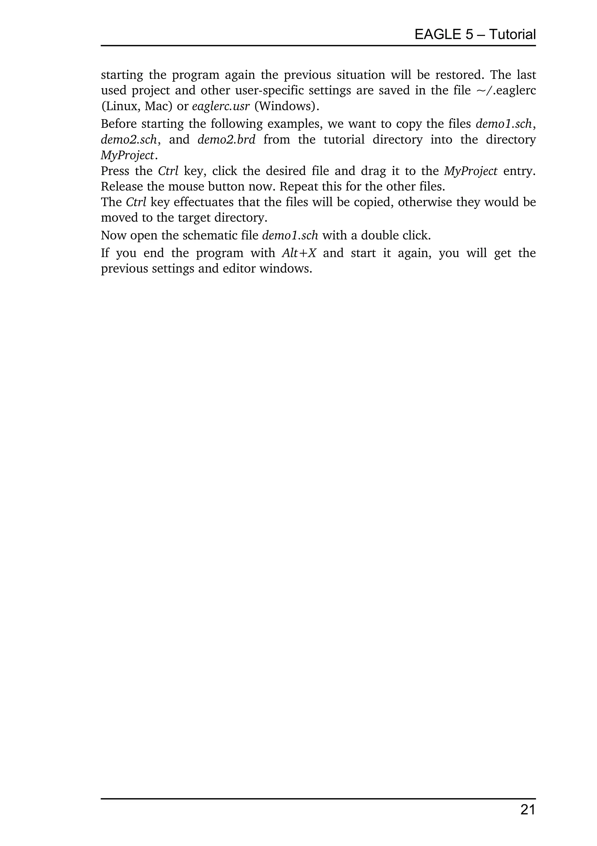 EAGLE 5 – Tutorial

starting the program again the previous situation will be restored. The last 
used project and other user­specific settings are saved in the file ~/.eaglerc 
(Linux, Mac) or eaglerc.usr (Windows).
Before starting the following examples, we want to copy the files demo1.sch, 
demo2.sch,   and  demo2.brd  from   the   tutorial   directory   into   the   directory 
MyProject.
Press the  Ctrl  key, click the desired file and drag it to the  MyProject  entry. 
Release the mouse button now. Repeat this for the other files.
The Ctrl key effectuates that the files will be copied, otherwise they would be 
moved to the target directory.
Now open the schematic file demo1.sch with a double click.
If   you   end   the   program   with  Alt+X  and   start   it   again,   you   will   get   the 
previous settings and editor windows.




                                                                                            21
 