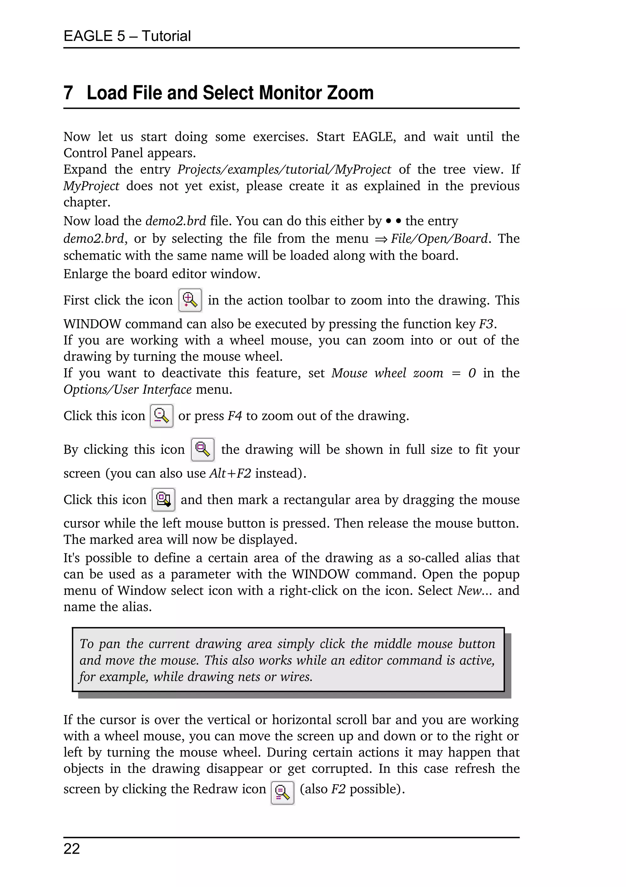 EAGLE 5 – Tutorial


7  Load File and Select Monitor Zoom

Now   let   us   start   doing   some   exercises.   Start   EAGLE,   and   wait   until   the 
Control Panel appears.
Expand   the   entry  Projects/examples/tutorial/MyProject  of   the   tree   view.   If 
MyProject  does  not  yet  exist,   please  create  it  as  explained   in the  previous 
chapter.
Now load the demo2.brd file. You can do this either by   the entry
demo2.brd, or by selecting the file from the menu  File/Open/Board. The 
schematic with the same name will be loaded along with the board.
Enlarge the board editor window.
First click the icon          in the action toolbar to zoom into the drawing. This 
WINDOW command can also be executed by pressing the function key F3. 
If you are working with a wheel mouse,  you can zoom into or out of the 
drawing by turning the mouse wheel. 
If   you   want   to   deactivate   this   feature,   set  Mouse   wheel   zoom   =  0  in   the 
Options/User Interface menu.
Click this icon         or press F4 to zoom out of the drawing.

By clicking this icon             the drawing will be shown in full size to fit your 
screen (you can also use Alt+F2 instead).
Click this icon         and then mark a rectangular area by dragging the mouse 
cursor while the left mouse button is pressed. Then release the mouse button. 
The marked area will now be displayed.
It's possible to define a certain area of the drawing as a so­called alias that 
can be used as a parameter with the WINDOW command. Open the popup 
menu of Window select icon with a right­click on the icon. Select New... and 
name the alias.

   To pan the current drawing area simply click the middle mouse button  
   and move the mouse. This also works while an editor command is active,  
   for example, while drawing nets or wires.


If the cursor is over the vertical or horizontal scroll bar and you are working 
with a wheel mouse, you can move the screen up and down or to the right or 
left by turning the mouse wheel.  During certain actions it may happen that 
objects in the drawing  disappear or get corrupted. In this case refresh  the 
screen by clicking the Redraw icon               (also F2 possible).



22
 