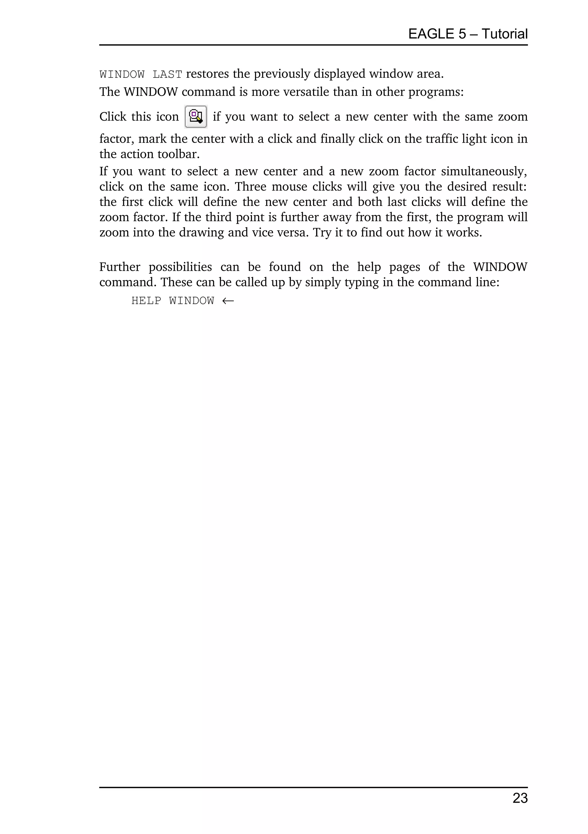 EAGLE 5 – Tutorial

WINDOW LAST restores the previously displayed window area.
The WINDOW command is more versatile than in other programs:
Click this icon         if you want to select a new center with the same zoom 
factor, mark the center with a click and finally click on the traffic light icon in 
the action toolbar.
If you want to select a new center and a new zoom factor simultaneously, 
click on the same icon. Three mouse clicks will give you the desired result: 
the first click will define the new center and both last clicks will define the 
zoom factor. If the third point is further away from the first, the program will 
zoom into the drawing and vice versa. Try it to find out how it works.

Further   possibilities   can   be   found   on   the   help   pages   of   the   WINDOW 
command. These can be called up by simply typing in the command line:
     HELP WINDOW 




                                                                                     23
 