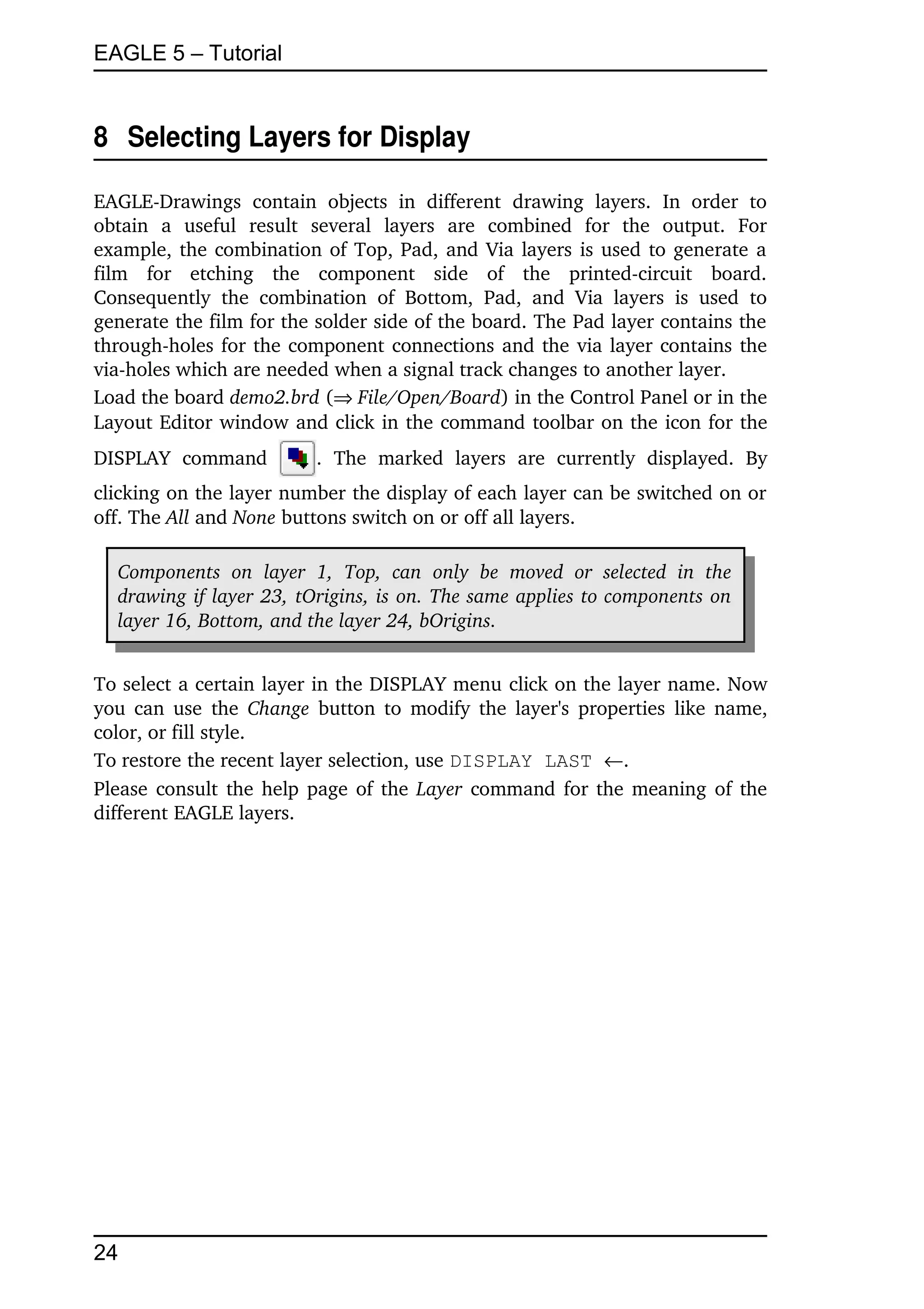 EAGLE 5 – Tutorial


8  Selecting Layers for Display

EAGLE­Drawings   contain   objects   in   different   drawing   layers.   In   order   to 
obtain   a   useful   result   several   layers   are   combined   for   the   output.   For 
example, the combination of Top, Pad, and Via layers is used to generate a 
film   for   etching   the   component   side   of   the   printed­circuit   board. 
Consequently   the   combination   of   Bottom,   Pad,   and   Via   layers   is   used   to 
generate the film for the solder side of the board. The Pad layer contains the 
through­holes for the component connections and the via layer contains the 
via­holes which are needed when a signal track changes to another layer.
Load the board demo2.brd (File/Open/Board) in the Control Panel or in the 
Layout Editor window and click in the command toolbar on the icon for the 
DISPLAY   command              .   The   marked   layers   are   currently   displayed.   By 
clicking on the layer number the display of each layer can be switched on or 
off. The All and None buttons switch on or off all layers.

   Components   on   layer   1,  Top,  can   only   be   moved   or   selected   in   the  
   drawing if layer 23, tOrigins, is on. The same applies to components on  
   layer 16, Bottom, and the layer 24, bOrigins.


To select a certain layer in the DISPLAY menu click on the layer name. Now 
you can use the  Change  button to modify the layer's properties like name, 
color, or fill style.
To restore the recent layer selection, use DISPLAY LAST .
Please consult the help page of the  Layer  command for the meaning of the 
different EAGLE layers.




24
 
