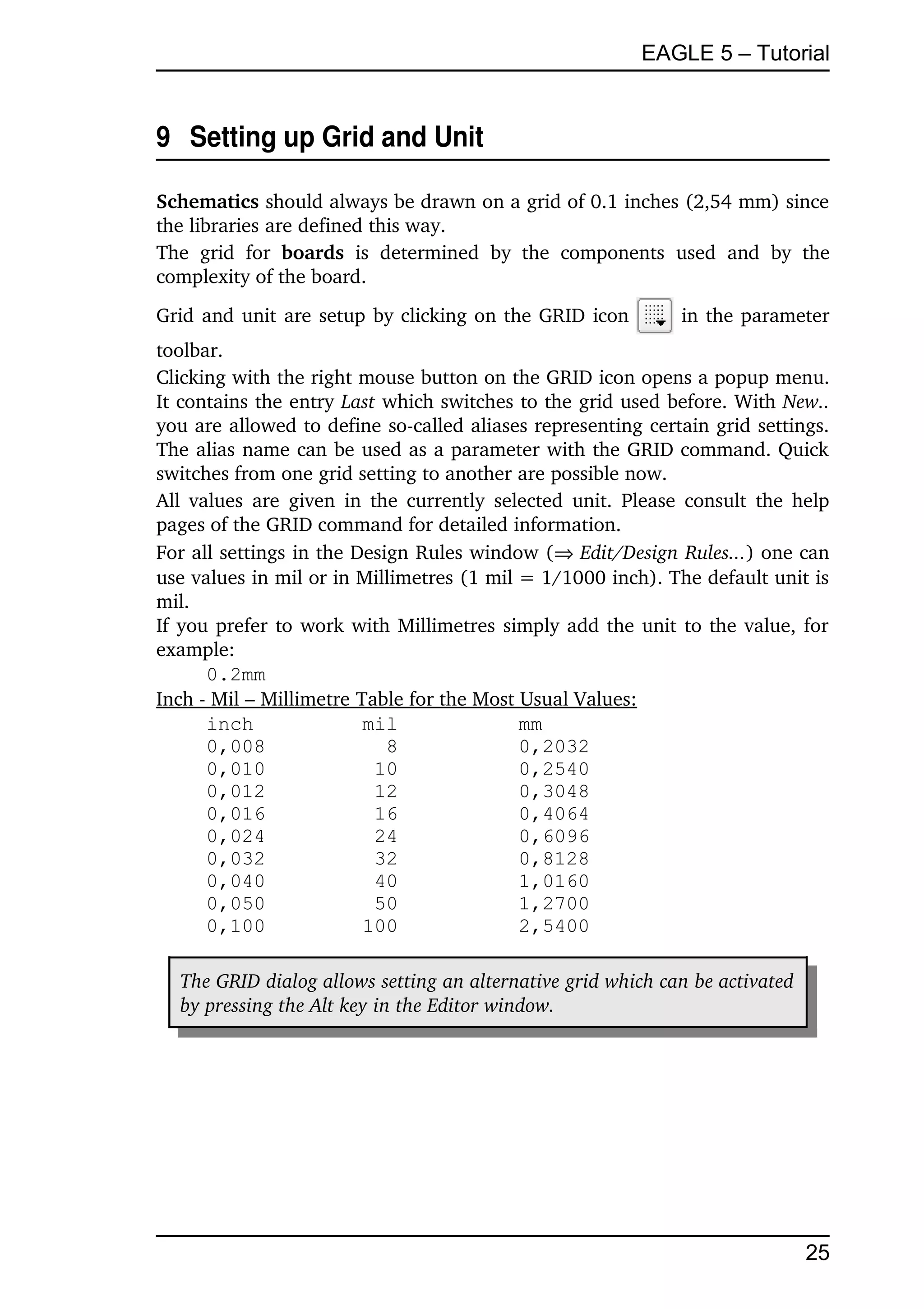 EAGLE 5 – Tutorial


9  Setting up Grid and Unit

Schematics should always be drawn on a grid of 0.1 inches (2,54 mm) since 
the libraries are defined this way.
The   grid   for  boards  is   determined   by   the   components   used   and   by   the 
complexity of the board.
Grid and unit are setup by clicking on the GRID icon                 in the parameter 
toolbar.
Clicking with the right mouse button on the GRID icon opens a popup menu. 
It contains the entry Last which switches to the grid used before. With New.. 
you are allowed to define so­called aliases representing certain grid settings. 
The alias name can be used as a parameter with the GRID command. Quick 
switches from one grid setting to another are possible now.
All values  are given in the currently  selected unit. Please consult the help 
pages of the GRID command for detailed information.
For all settings in the Design Rules window (Edit/Design Rules...) one can 
use values in mil or in Millimetres (1 mil = 1/1000 inch). The default unit is 
mil.
If you prefer to work with Millimetres simply add the unit to the value, for 
example:
      0.2mm
Inch ­ Mil – Millimetre Table for the Most Usual Values:
      inch               mil               mm
      0,008                 8              0,2032
      0,010               10               0,2540
      0,012               12               0,3048
      0,016               16               0,4064
      0,024               24               0,6096
      0,032               32               0,8128
      0,040               40               1,0160
      0,050               50               1,2700
      0,100              100               2,5400

   The GRID dialog allows setting an alternative grid which can be activated  
   by pressing the Alt key in the Editor window.




                                                                                      25
 