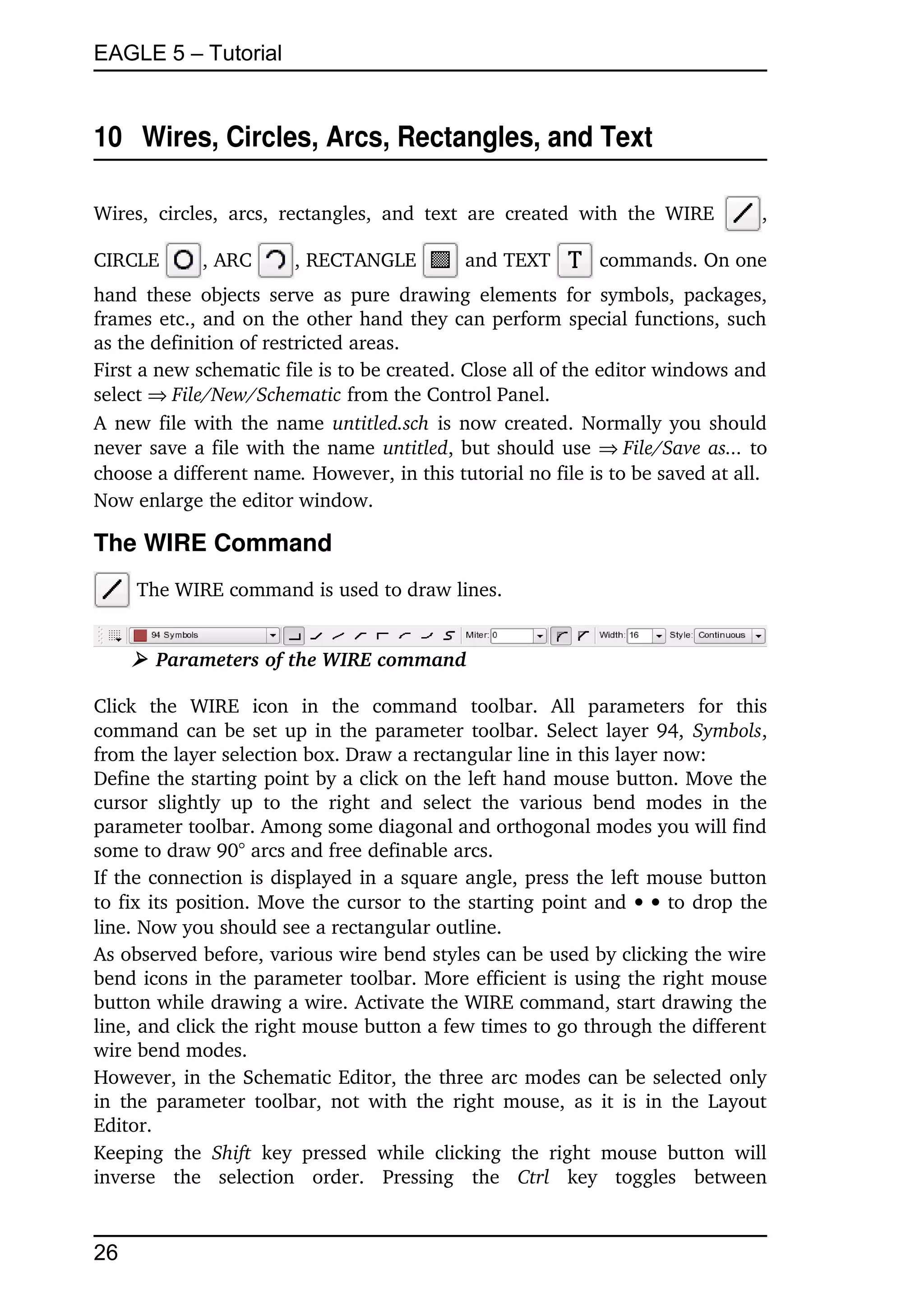 EAGLE 5 – Tutorial


10  Wires, Circles, Arcs, Rectangles, and Text

Wires,   circles,   arcs,   rectangles,   and   text   are   created   with   the   WIRE         , 

CIRCLE         , ARC         , RECTANGLE              and TEXT           commands. On one 
hand  these  objects  serve  as  pure  drawing  elements  for symbols, packages, 
frames etc., and on the other hand they can perform special functions, such 
as the definition of restricted areas.
First a new schematic file is to be created. Close all of the editor windows and 
select File/New/Schematic from the Control Panel.
A new file with the name  untitled.sch  is now created. Normally you should 
never save a file with the name untitled, but should use File/Save as... to 
choose a different name. However, in this tutorial no file is to be saved at all.
Now enlarge the editor window.

The WIRE Command
      The WIRE command is used to draw lines.


     ➢ Parameters of the WIRE command

Click   the   WIRE   icon   in   the   command   toolbar.   All   parameters   for   this 
command can be set up in the parameter toolbar. Select layer 94,  Symbols, 
from the layer selection box. Draw a rectangular line in this layer now:
Define the starting point by a click on the left hand mouse button. Move the 
cursor   slightly   up   to   the   right   and   select   the   various   bend   modes   in   the 
parameter toolbar. Among some diagonal and orthogonal modes you will find 
some to draw 90° arcs and free definable arcs.
If the connection is displayed in a square angle, press the left mouse button 
to fix its position. Move the cursor to the starting point and    to drop the 
line. Now you should see a rectangular outline. 
As observed before, various wire bend styles can be used by clicking the wire 
bend icons in the parameter toolbar. More efficient is using the right mouse 
button while drawing a wire. Activate the WIRE command, start drawing the 
line, and click the right mouse button a few times to go through the different 
wire bend modes.
However, in the Schematic Editor, the three arc modes can be selected only 
in the parameter  toolbar,  not  with  the  right mouse, as it is in the Layout 
Editor.
Keeping   the  Shift  key   pressed   while   clicking   the   right   mouse   button   will 
inverse   the   selection   order.   Pressing   the  Ctrl  key   toggles   between 


26
 