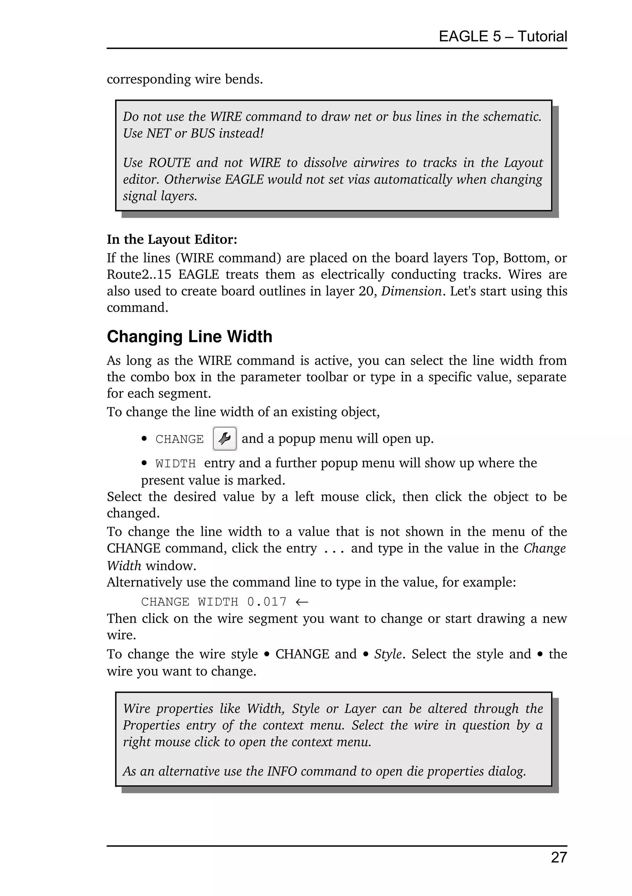 EAGLE 5 – Tutorial

corresponding wire bends.

   Do not use the WIRE command to draw net or bus lines in the schematic.  
   Use NET or BUS instead!

   Use ROUTE and not WIRE to dissolve airwires to tracks in the Layout 
   editor. Otherwise EAGLE would not set vias automatically when changing  
   signal layers.


In the Layout Editor:
If the lines (WIRE command) are placed on the board layers Top, Bottom, or 
Route2..15   EAGLE   treats   them   as   electrically   conducting  tracks. Wires  are 
also used to create board outlines in layer 20, Dimension. Let's start using this 
command.

Changing Line Width
As long as the WIRE command is active, you can select the line width from 
the combo box in the parameter toolbar or type in a specific value, separate 
for each segment.
To change the line width of an existing object,
       CHANGE           and a popup menu will open up.
       WIDTH entry and a further popup menu will show up where the 
      present value is marked.
Select  the  desired   value   by  a  left  mouse  click, then click the object  to be 
changed.
To change the line width to a value that is not shown in the menu of the 
CHANGE command, click the entry ... and type in the value in the Change  
Width window.
Alternatively use the command line to type in the value, for example:
      CHANGE WIDTH 0.017 
Then click on the wire segment you want to change or start drawing a new 
wire.
To change the wire style    CHANGE and    Style. Select the style and    the 
wire you want to change.

   Wire  properties  like  Width,   Style  or  Layer  can  be altered through  the 
   Properties entry  of the context  menu. Select  the wire in question by a  
   right mouse click to open the context menu.

   As an alternative use the INFO command to open die properties dialog.




                                                                                      27
 