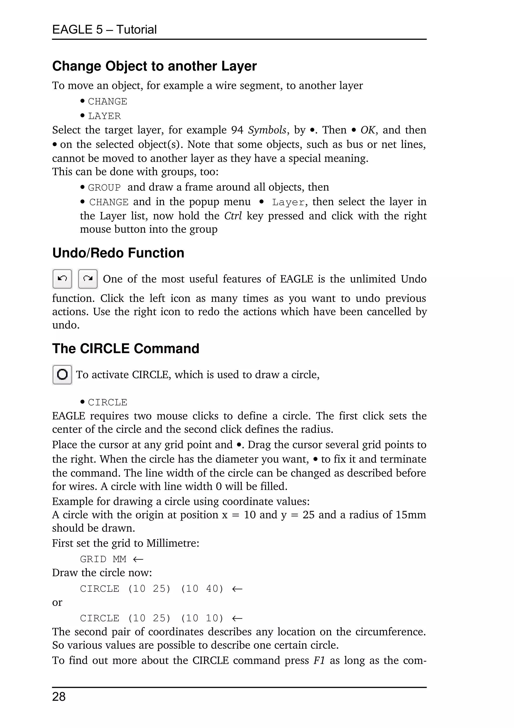 EAGLE 5 – Tutorial


Change Object to another Layer
To move an object, for example a wire segment, to another layer
      CHANGE
      LAYER
Select the target layer, for example 94  Symbols, by  . Then    OK, and then 
on the selected object(s). Note that some objects, such as bus or net lines, 
cannot be moved to another layer as they have a special meaning.
This can be done with groups, too:
      GROUP and draw a frame around all objects, then
       CHANGE  and in the popup menu  Layer, then select the layer in 
      the Layer list, now  hold the  Ctrl  key pressed and click with the right 
      mouse button into the group

Undo/Redo Function
            One of the most useful features of EAGLE is the unlimited Undo 
function.   Click  the left  icon  as  many  times  as  you want  to undo  previous 
actions. Use the right icon to redo the actions which have been cancelled by 
undo.

The CIRCLE Command
      To activate CIRCLE, which is used to draw a circle,

       CIRCLE
EAGLE requires two mouse clicks to define a circle. The first click sets the 
center of the circle and the second click defines the radius.
Place the cursor at any grid point and . Drag the cursor several grid points to 
the right. When the circle has the diameter you want,  to fix it and terminate 
the command. The line width of the circle can be changed as described before 
for wires. A circle with line width 0 will be filled.
Example for drawing a circle using coordinate values:
A circle with the origin at position x = 10 and y = 25 and a radius of 15mm 
should be drawn.
First set the grid to Millimetre:
       GRID MM 
Draw the circle now:
       CIRCLE (10 25) (10 40) 
or
       CIRCLE (10 25) (10 10) 
The second pair of coordinates describes any location on the circumference. 
So various values are possible to describe one certain circle.
To find out more about the CIRCLE command press  F1 as long as the com­


28
 