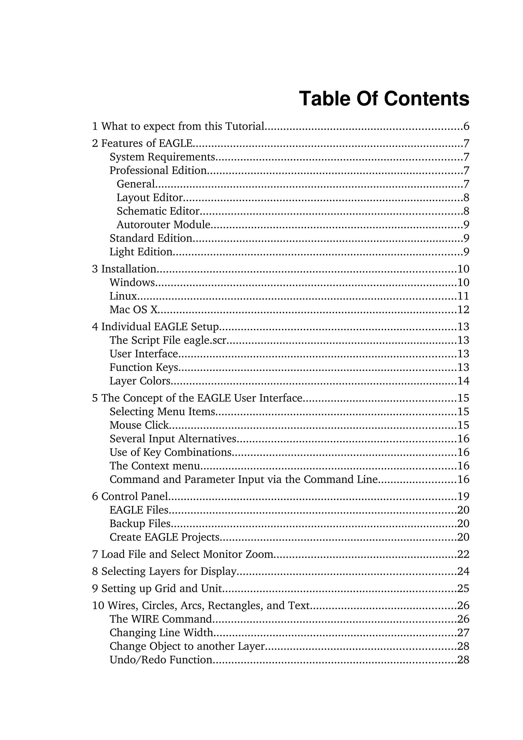 Table Of Contents
1 What to expect from this Tutorial...............................................................6
2 Features of EAGLE.......................................................................................7
   System Requirements...............................................................................7
   Professional Edition..................................................................................7
     General...................................................................................................7
     Layout Editor..........................................................................................8
     Schematic Editor....................................................................................8
     Autorouter Module.................................................................................9
   Standard Edition.......................................................................................9
   Light Edition.............................................................................................9
3 Installation................................................................................................10
    Windows.................................................................................................10
    Linux......................................................................................................11
    Mac OS X................................................................................................12
4 Individual EAGLE Setup............................................................................13
    The Script File eagle.scr..........................................................................13
    User Interface.........................................................................................13
    Function Keys.........................................................................................13
    Layer Colors............................................................................................14
5 The Concept of the EAGLE User Interface.................................................15
   Selecting Menu Items.............................................................................15
   Mouse Click............................................................................................15
   Several Input Alternatives......................................................................16
   Use of Key Combinations........................................................................16
   The Context menu..................................................................................16
   Command and Parameter Input via the Command Line.........................16
6 Control Panel............................................................................................19
   EAGLE Files............................................................................................20
   Backup Files............................................................................................20
   Create EAGLE Projects............................................................................20
7 Load File and Select Monitor Zoom...........................................................22
8 Selecting Layers for Display......................................................................24
9 Setting up Grid and Unit...........................................................................25
10 Wires, Circles, Arcs, Rectangles, and Text...............................................26
   The WIRE Command..............................................................................26
   Changing Line Width..............................................................................27
   Change Object to another Layer.............................................................28
   Undo/Redo Function..............................................................................28
 
