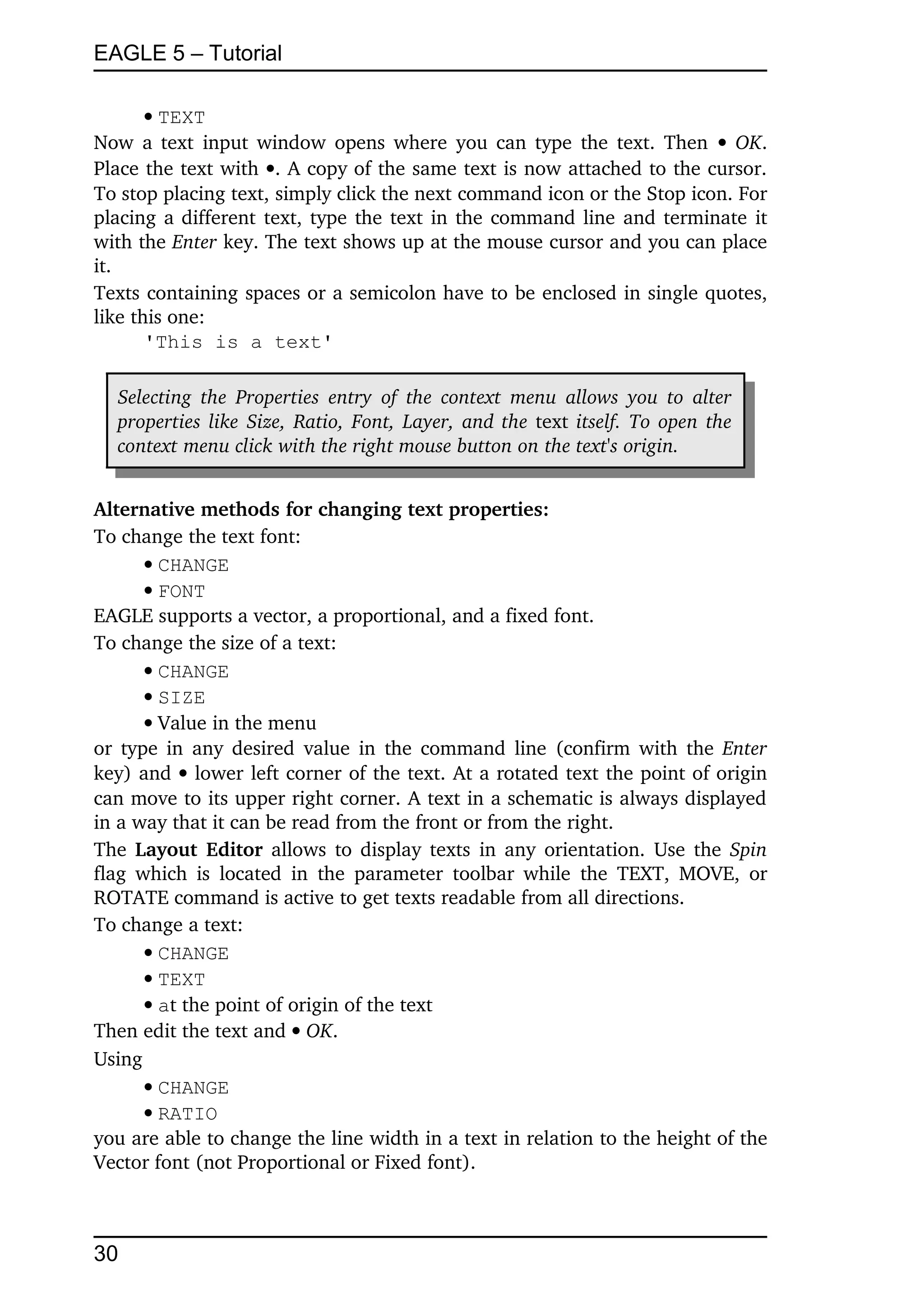 EAGLE 5 – Tutorial

       TEXT
Now a text input window opens where you can type the text. Then    OK. 
Place the text with . A copy of the same text is now attached to the cursor. 
To stop placing text, simply click the next command icon or the Stop icon. For 
placing a different text, type the text in the command line and terminate it 
with the Enter key. The text shows up at the mouse cursor and you can place 
it.
Texts containing spaces or a semicolon have to be enclosed in single quotes, 
like this one:
       'This is a text'

  Selecting the  Properties  entry   of the  context  menu  allows you to alter  
  properties like  Size,  Ratio,  Font, Layer,  and the  text  itself. To open the  
  context menu click with the right mouse button on the text's origin.


Alternative methods for changing text properties:
To change the text font:
      CHANGE
      FONT
EAGLE supports a vector, a proportional, and a fixed font.
To change the size of a text:
      CHANGE
      SIZE
      Value in the menu
or type in any desired value in the command line (confirm with the  Enter 
key) and  lower left corner of the text. At a rotated text the point of origin 
can move to its upper right corner. A text in a schematic is always displayed 
in a way that it can be read from the front or from the right.
The  Layout Editor  allows to display texts in any orientation. Use the  Spin 
flag which  is   located   in  the  parameter   toolbar  while  the TEXT, MOVE,  or 
ROTATE command is active to get texts readable from all directions.
To change a text:
      CHANGE
      TEXT
      at the point of origin of the text
Then edit the text and  OK.
Using
      CHANGE
      RATIO
you are able to change the line width in a text in relation to the height of the 
Vector font (not Proportional or Fixed font).



30
 