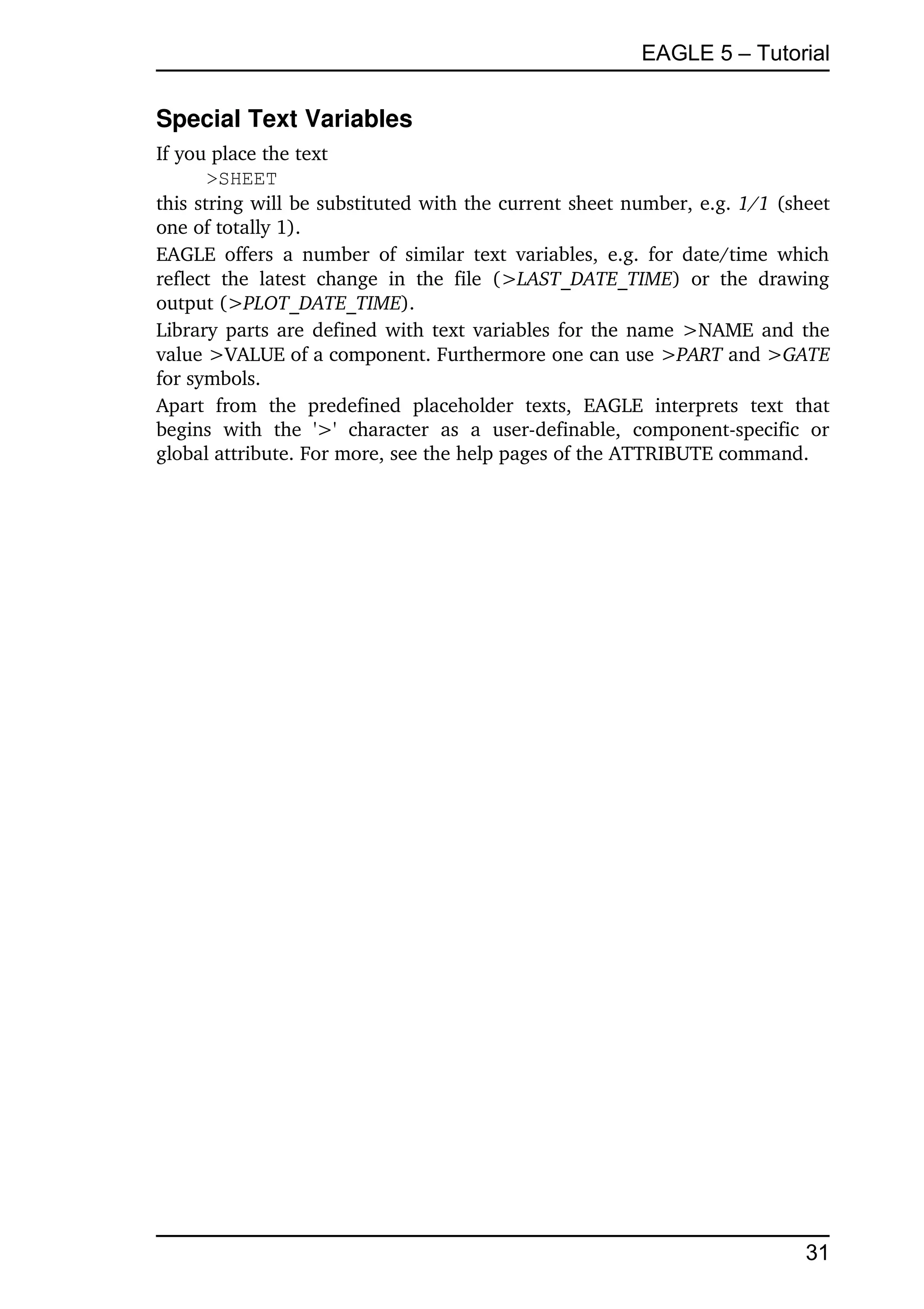 EAGLE 5 – Tutorial


Special Text Variables
If you place the text
       >SHEET
this string will be substituted with the current sheet number, e.g. 1/1 (sheet 
one of totally 1).
EAGLE  offers  a  number   of  similar   text  variables,  e.g. for date/time  which 
reflect   the   latest   change   in   the   file   (>LAST_DATE_TIME)   or   the   drawing 
output (>PLOT_DATE_TIME).
Library parts are defined with text variables for the name >NAME and the 
value >VALUE of a component. Furthermore one can use >PART and >GATE 
for symbols.
Apart   from   the   predefined   placeholder   texts,   EAGLE   interprets   text   that 
begins   with   the   '>'   character   as   a   user­definable,   component­specific   or 
global attribute. For more, see the help pages of the ATTRIBUTE command.




                                                                                       31
 