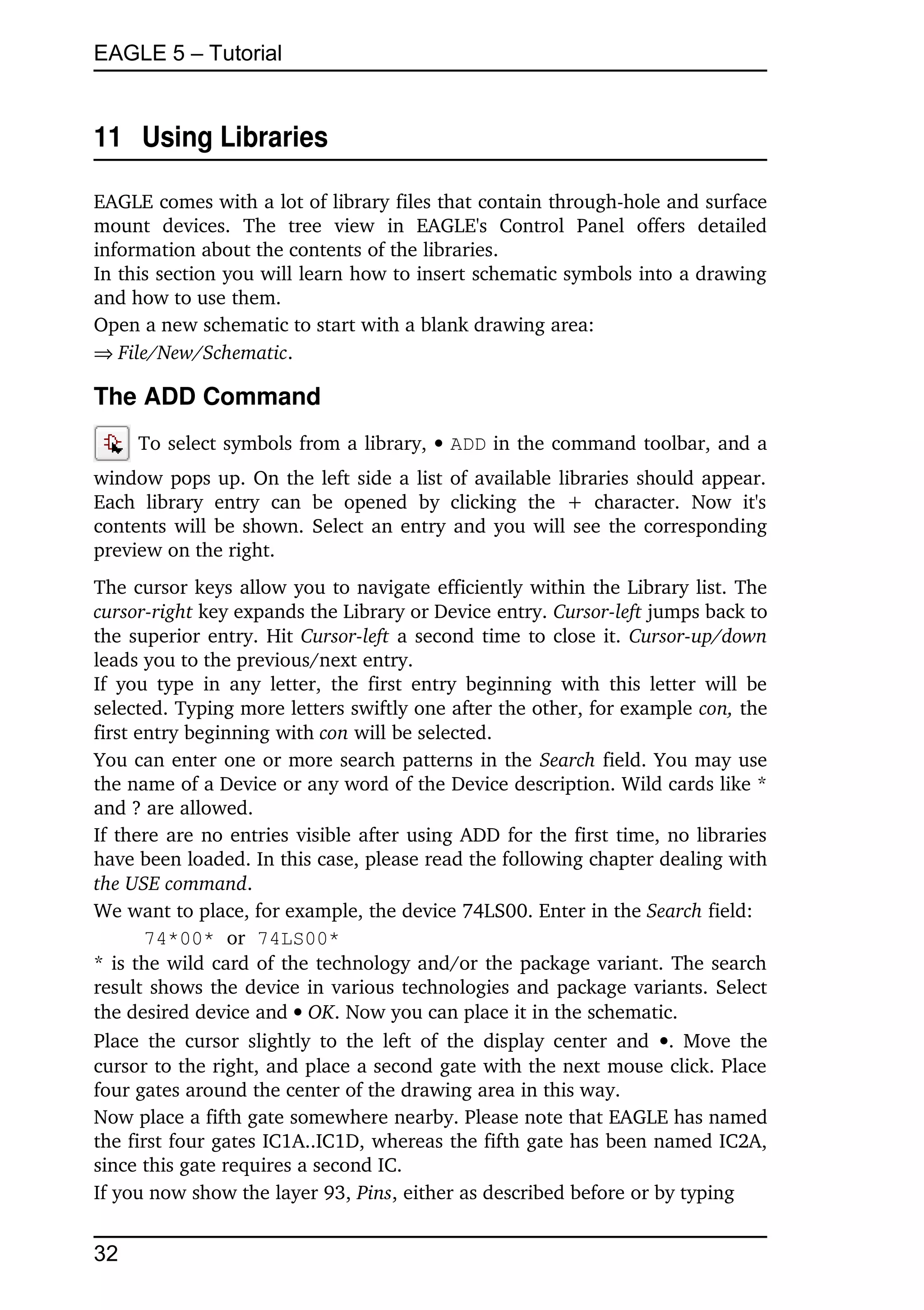 EAGLE 5 – Tutorial


11  Using Libraries

EAGLE comes with a lot of library files that contain through­hole and surface 
mount   devices.   The   tree   view   in   EAGLE's   Control   Panel   offers   detailed 
information about the contents of the libraries.
In this section you will learn how to insert schematic symbols into a drawing 
and how to use them.
Open a new schematic to start with a blank drawing area:
File/New/Schematic.

The ADD Command
      To select symbols from a library,  ADD in the command toolbar, and a 
window pops up. On the left side a list of available libraries should appear. 
Each   library   entry   can   be   opened   by   clicking   the   +   character.   Now   it's 
contents will be shown. Select an entry and you will see the corresponding 
preview on the right.
The cursor keys allow you to navigate efficiently within the Library list. The 
cursor­right key expands the Library or Device entry. Cursor­left jumps back to 
the superior entry. Hit  Cursor­left  a second time to close it.  Cursor­up/down 
leads you to the previous/next entry.
If  you  type  in  any   letter,   the  first  entry   beginning   with  this letter  will  be 
selected. Typing more letters swiftly one after the other, for example con, the 
first entry beginning with con will be selected. 
You can enter one or more search patterns in the Search field. You may use 
the name of a Device or any word of the Device description. Wild cards like * 
and ? are allowed.
If there are no entries visible after using ADD for the first time, no libraries 
have been loaded. In this case, please read the following chapter dealing with 
the USE command.
We want to place, for example, the device 74LS00. Enter in the Search field:
       74*00* or 74LS00*
* is the wild card of the technology and/or the package variant. The search 
result shows the device in various technologies and package variants. Select 
the desired device and  OK. Now you can place it in the schematic.
Place  the  cursor  slightly  to the left  of  the  display  center  and  . Move the 
cursor to the right, and place a second gate with the next mouse click. Place 
four gates around the center of the drawing area in this way.
Now place a fifth gate somewhere nearby. Please note that EAGLE has named 
the first four gates IC1A..IC1D, whereas the fifth gate has been named IC2A, 
since this gate requires a second IC.
If you now show the layer 93, Pins, either as described before or by typing


32
 