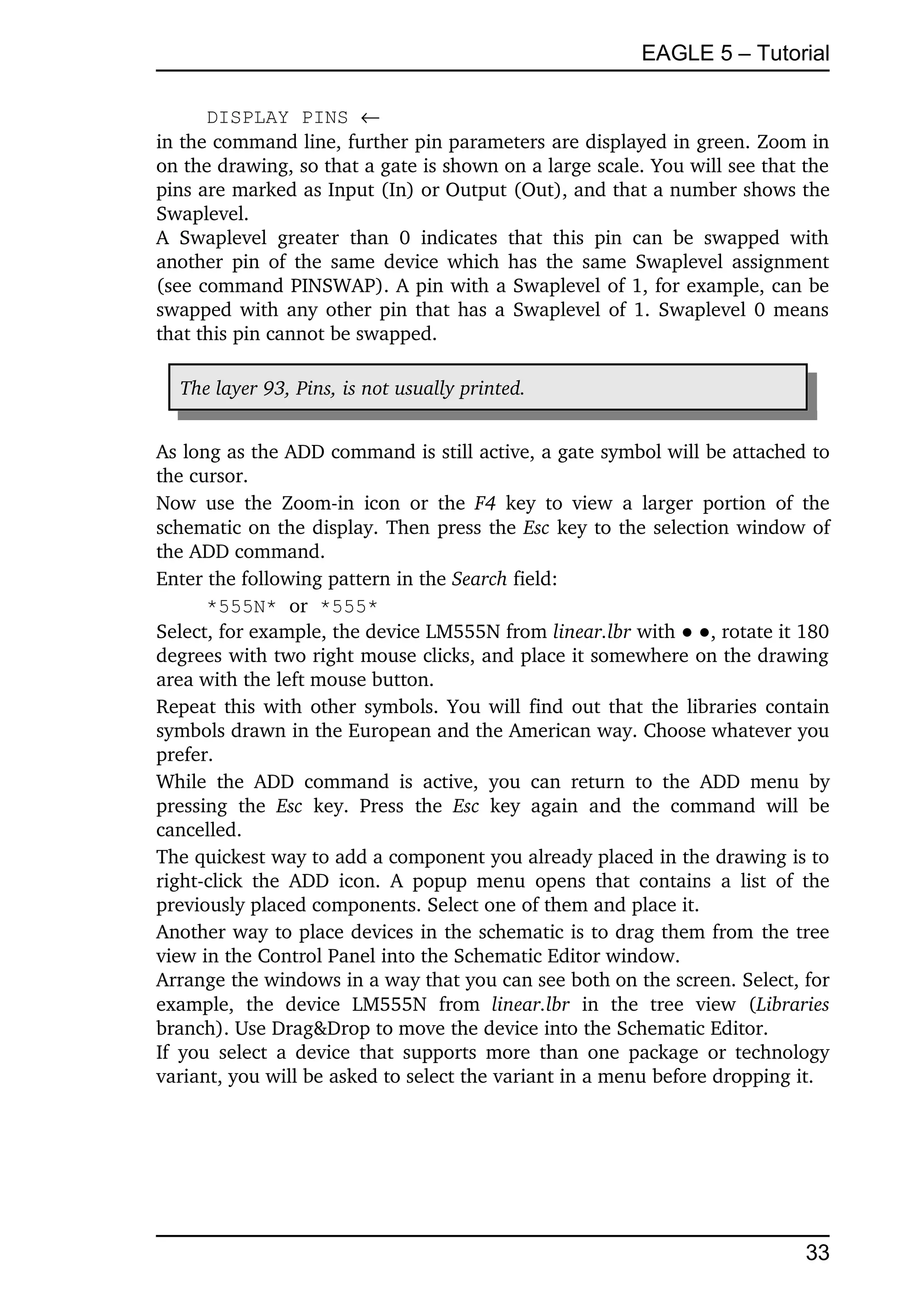 EAGLE 5 – Tutorial

      DISPLAY PINS 
in the command line, further pin parameters are displayed in green. Zoom in 
on the drawing, so that a gate is shown on a large scale. You will see that the 
pins are marked as Input (In) or Output (Out), and that a number shows the 
Swaplevel.
A   Swaplevel   greater   than   0   indicates   that   this   pin   can   be   swapped   with 
another pin of the same device which has the same Swaplevel assignment 
(see command PINSWAP). A pin with a Swaplevel of 1, for example, can be 
swapped with any other pin that has a Swaplevel of 1. Swaplevel 0 means 
that this pin cannot be swapped.

   The layer 93, Pins, is not usually printed.


As long as the ADD command is still active, a gate symbol will be attached to 
the cursor.
Now  use   the  Zoom­in   icon  or  the  F4  key   to  view  a   larger   portion   of   the 
schematic on the display. Then press the Esc key to the selection window of 
the ADD command.
Enter the following pattern in the Search field:
       *555N* or *555*
Select, for example, the device LM555N from linear.lbr with ● ●, rotate it 180 
degrees with two right mouse clicks, and place it somewhere on the drawing 
area with the left mouse button.
Repeat this with other symbols. You will find out that the libraries contain 
symbols drawn in the European and the American way. Choose whatever you 
prefer.
While   the   ADD   command   is   active,   you   can   return   to   the   ADD   menu   by 
pressing   the  Esc  key.   Press   the  Esc  key   again   and   the   command   will   be 
cancelled.
The quickest way to add a component you already placed in the drawing is to 
right­click   the   ADD   icon.   A  popup  menu   opens  that contains   a  list  of  the 
previously placed components. Select one of them and place it.
Another way to place devices in the schematic is to drag them from the tree 
view in the Control Panel into the Schematic Editor window.
Arrange the windows in a way that you can see both on the screen. Select, for 
example,   the   device   LM555N   from  linear.lbr  in   the   tree   view   (Libraries 
branch). Use Drag&Drop to move the device into the Schematic Editor.
If  you  select  a device that  supports  more  than one package or technology 
variant, you will be asked to select the variant in a menu before dropping it.




                                                                                          33
 