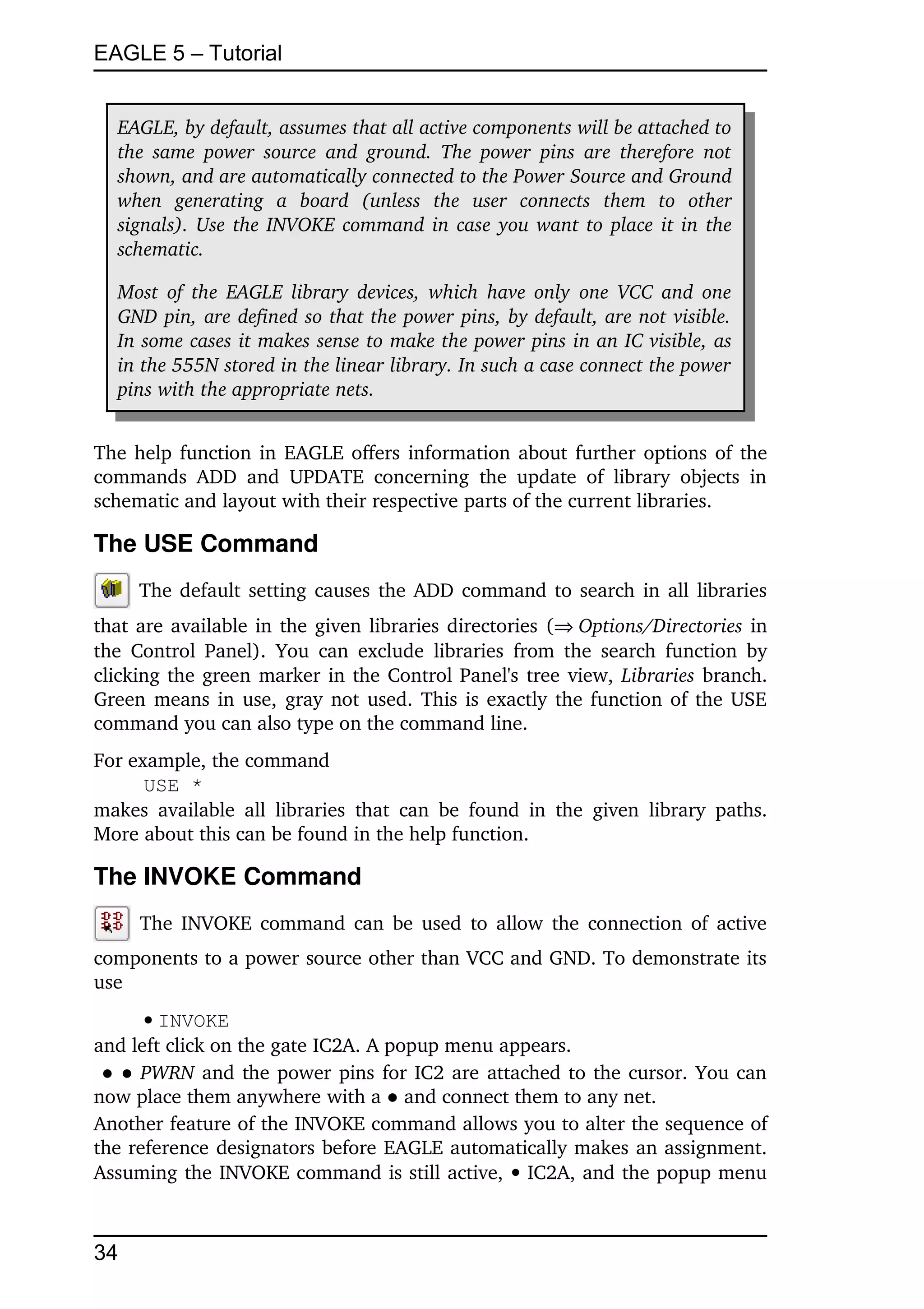 EAGLE 5 – Tutorial


   EAGLE, by default, assumes that all active components will be attached to  
   the  same power  source  and  ground.  The power  pins  are therefore  not  
   shown, and are automatically connected to the Power Source and Ground  
   when   generating   a   board   (unless   the   user   connects   them   to   other 
   signals). Use the INVOKE command in case you want to place it in the  
   schematic.

   Most of the EAGLE library devices,  which have only  one VCC and one  
   GND pin, are defined so that the power pins, by default, are not visible.  
   In some cases it makes sense to make the power pins in an IC visible, as  
   in the 555N stored in the linear library. In such a case connect the power  
   pins with the appropriate nets.


The help function in EAGLE offers information about further options of the 
commands   ADD   and   UPDATE   concerning   the   update   of   library   objects   in 
schematic and layout with their respective parts of the current libraries.

The USE Command
       The default setting causes the ADD command to search in all libraries 
that are available in the given libraries directories (Options/Directories in 
the Control  Panel).   You  can  exclude   libraries   from   the  search  function by 
clicking the green marker in the Control Panel's tree view,  Libraries branch. 
Green means in use, gray not used. This is exactly the function of the USE 
command you can also type on the command line.
For example, the command
      USE *
makes   available   all  libraries   that  can  be  found   in   the  given  library   paths. 
More about this can be found in the help function.

The INVOKE Command
       The INVOKE command can be used to allow the connection of active 
components to a power source other than VCC and GND. To demonstrate its 
use
      INVOKE
and left click on the gate IC2A. A popup menu appears.
 ● ● PWRN  and the power pins for IC2 are attached to the cursor. You can 
now place them anywhere with a ● and connect them to any net.
Another feature of the INVOKE command allows you to alter the sequence of 
the reference designators before EAGLE automatically makes an assignment. 
Assuming the INVOKE command is still active,   IC2A, and the popup menu 



34
 