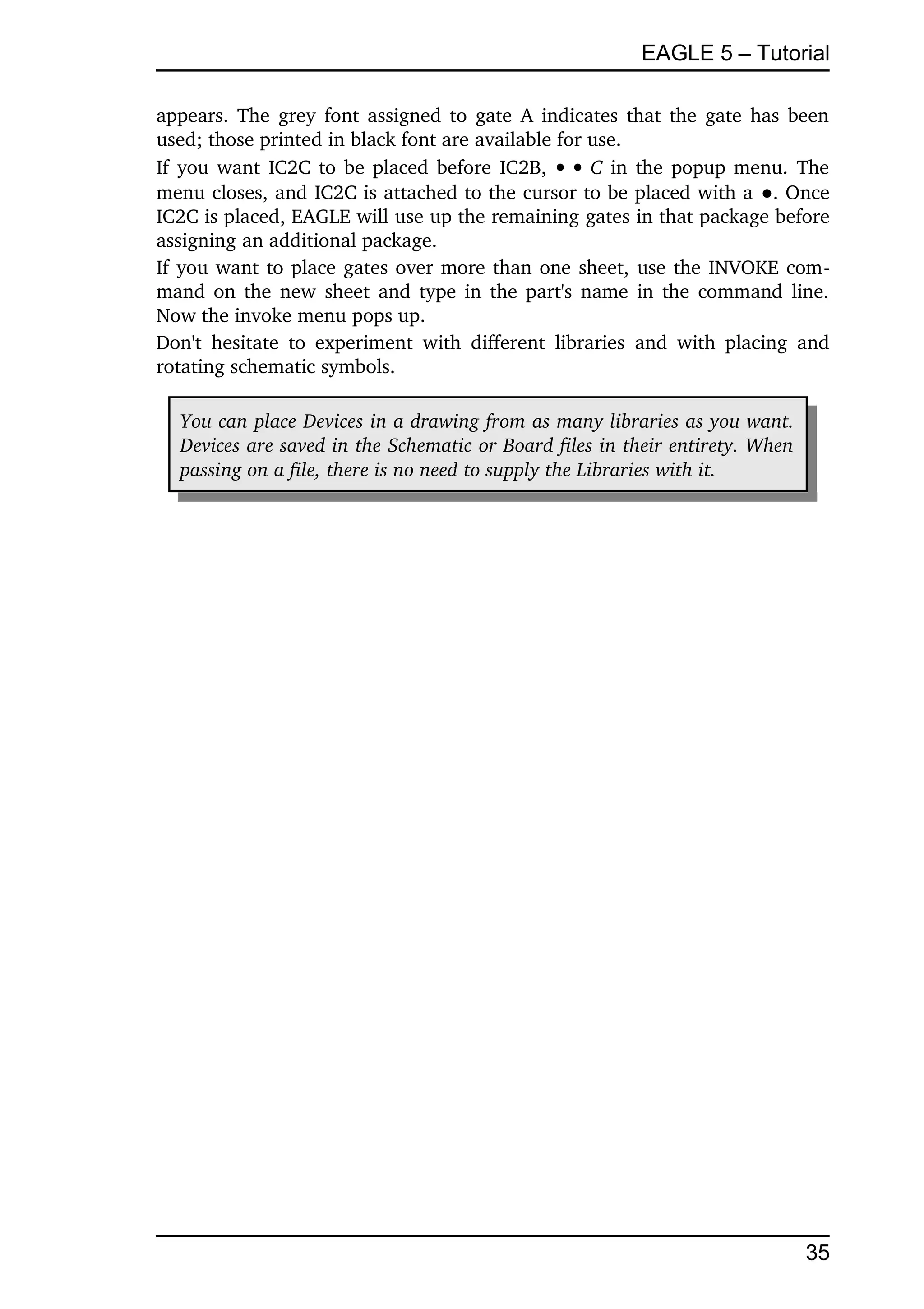 EAGLE 5 – Tutorial

appears.  The grey font assigned to gate A indicates that the gate has been 
used; those printed in black font are available for use.
If you want IC2C to be placed before IC2B,      C  in the popup menu. The 
menu closes, and IC2C is attached to the cursor to be placed with a ●. Once 
IC2C is placed, EAGLE will use up the remaining gates in that package before 
assigning an additional package.
If you want to place gates over more than one sheet, use the INVOKE com­
mand on the new sheet and type in the part's name in the command line. 
Now the invoke menu pops up.
Don't   hesitate  to   experiment   with   different   libraries  and   with  placing  and 
rotating schematic symbols.

   You can place Devices in a drawing from as many libraries as you want.  
   Devices are saved in the Schematic or Board files in their entirety. When  
   passing on a file, there is no need to supply the Libraries with it.




                                                                                       35
 