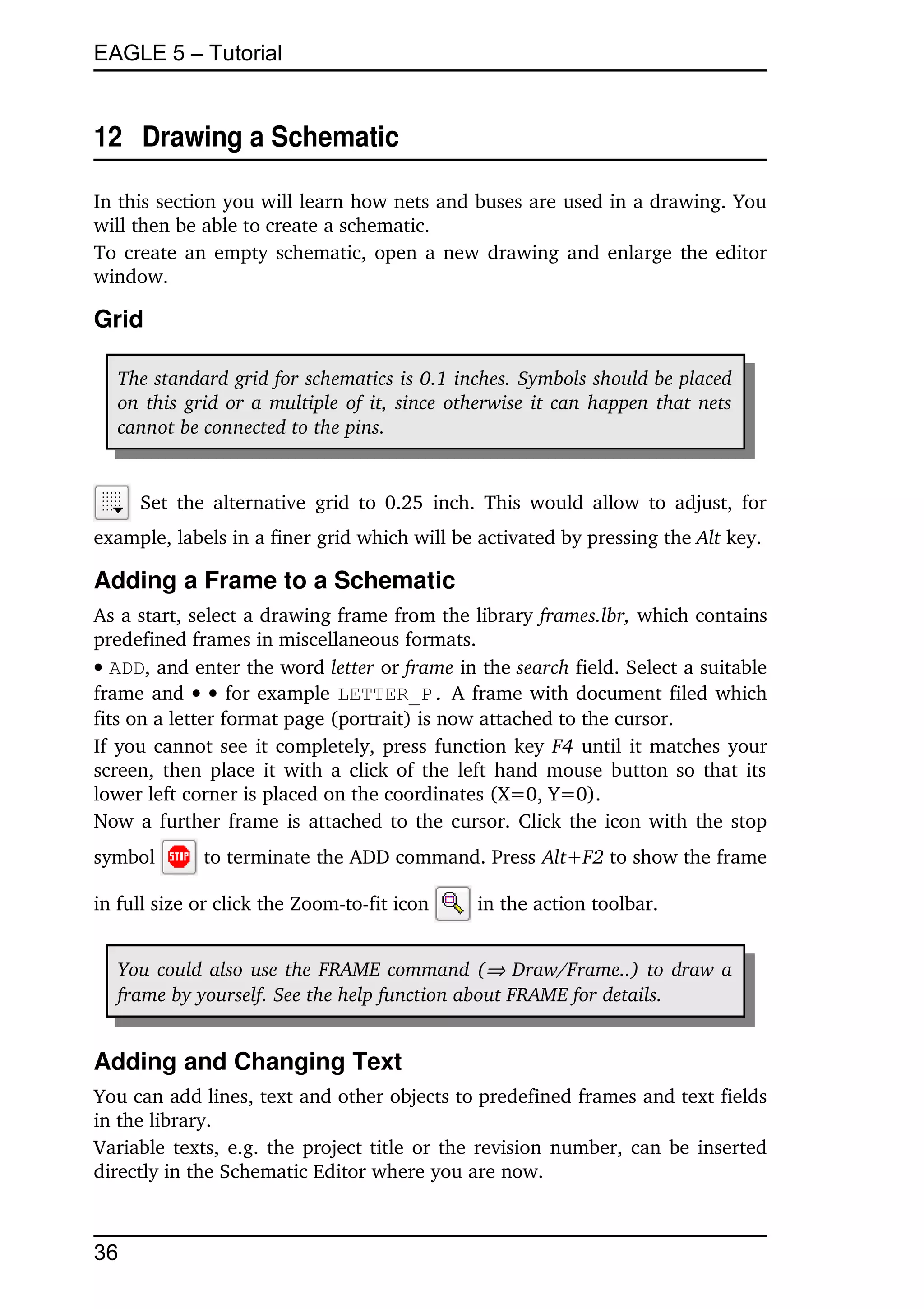 EAGLE 5 – Tutorial


12  Drawing a Schematic

In this section you will learn how nets and buses are used in a drawing. You 
will then be able to create a schematic.
To create an empty schematic, open a new drawing and enlarge the editor 
window.

Grid

   The standard grid for schematics is 0.1 inches. Symbols should be placed  
   on this grid or a multiple of it, since otherwise it can happen that nets  
   cannot be connected to the pins.


       Set the alternative  grid to 0.25  inch. This would allow to adjust, for 
example, labels in a finer grid which will be activated by pressing the Alt key.

Adding a Frame to a Schematic
As a start, select a drawing frame from the library frames.lbr, which contains 
predefined frames in miscellaneous formats.
 ADD, and enter the word letter or frame in the search field. Select a suitable 
frame and     for example LETTER_P.  A frame with document filed which 
fits on a letter format page (portrait) is now attached to the cursor.
If you cannot see it completely, press function key  F4  until it matches your 
screen, then place it with a click of the left hand mouse button so that its 
lower left corner is placed on the coordinates (X=0, Y=0).
Now a further frame is attached to the cursor. Click the icon with the stop 
symbol        to terminate the ADD command. Press Alt+F2 to show the frame 

in full size or click the Zoom­to­fit icon     in the action toolbar.


   You could also use the FRAME command ( Draw/Frame..)  to draw a 
   frame by yourself. See the help function about FRAME for details.


Adding and Changing Text
You can add lines, text and other objects to predefined frames and text fields 
in the library. 
Variable texts, e.g. the project title or the revision number, can be inserted 
directly in the Schematic Editor where you are now.



36
 