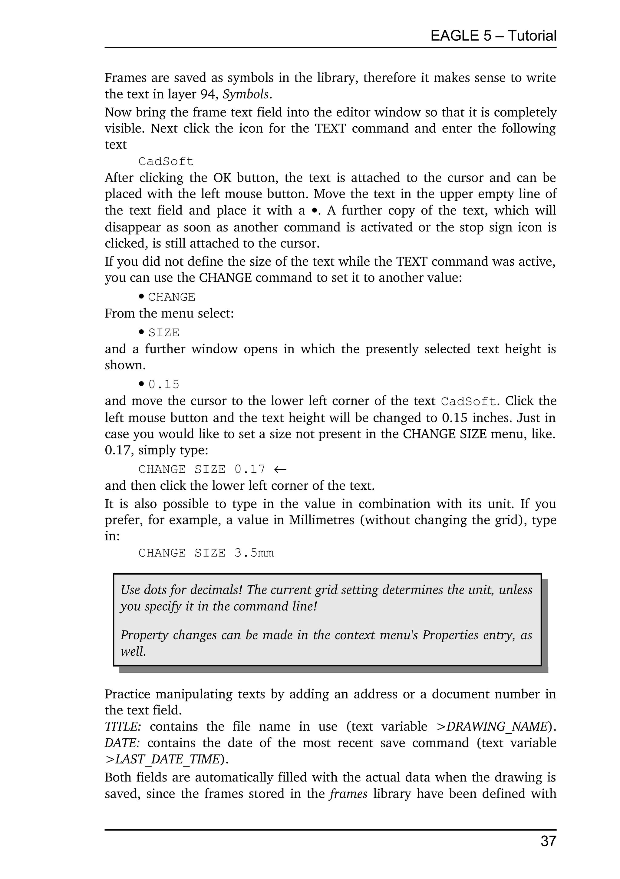 EAGLE 5 – Tutorial

Frames are saved as symbols in the library, therefore it makes sense to write 
the text in layer 94, Symbols.
Now bring the frame text field into the editor window so that it is completely 
visible. Next click the icon for the TEXT command and enter the following 
text
       CadSoft
After clicking the OK button, the text is attached to the cursor and can be 
placed with the left mouse button. Move the text in the upper empty line of 
the text field and place it with a  . A further copy of the text, which will 
disappear as soon as another command is activated or the stop sign icon is 
clicked, is still attached to the cursor.
If you did not define the size of the text while the TEXT command was active, 
you can use the CHANGE command to set it to another value:
       CHANGE
From the menu select:
       SIZE
and a further window opens in which the presently selected text height is 
shown.
       0.15
and move the cursor to the lower left corner of the text CadSoft. Click the 
left mouse button and the text height will be changed to 0.15 inches. Just in 
case you would like to set a size not present in the CHANGE SIZE menu, like. 
0.17, simply type:
       CHANGE SIZE 0.17 
and then click the lower left corner of the text.
It is also possible to type in the value in combination with its unit. If you 
prefer, for example, a value in Millimetres (without changing the grid), type 
in:
       CHANGE SIZE 3.5mm

   Use dots for decimals! The current grid setting determines the unit, unless  
   you specify it in the command line!

   Property changes can be made in the context menu's Properties entry, as  
   well.


Practice manipulating texts by adding an address or a document number in 
the text field.
TITLE:  contains   the   file   name   in   use   (text   variable  >DRAWING_NAME). 
DATE:  contains   the   date   of   the   most   recent   save   command   (text   variable 
>LAST_DATE_TIME).
Both fields are automatically filled with the actual data when the drawing is 
saved, since the frames stored in the  frames  library have been defined with 


                                                                                       37
 