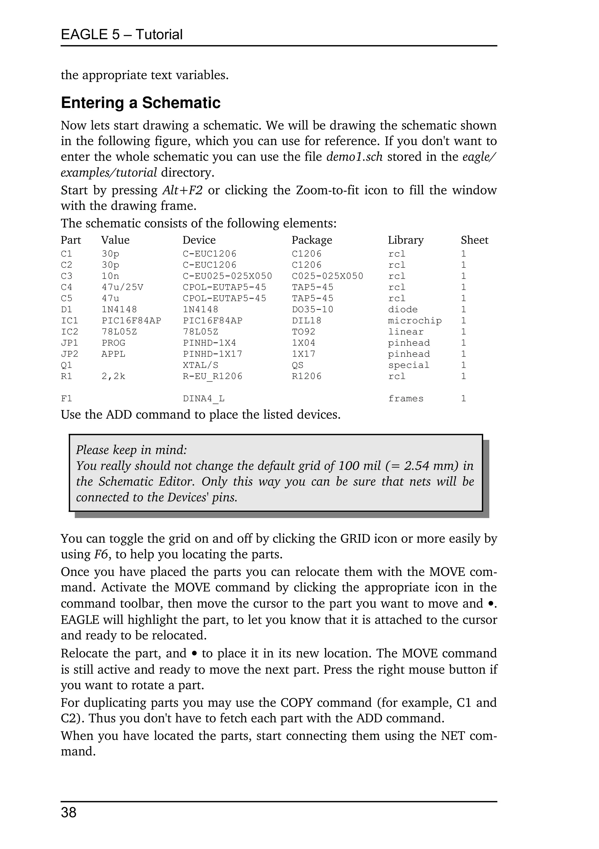 EAGLE 5 – Tutorial

the appropriate text variables.

Entering a Schematic
Now lets start drawing a schematic. We will be drawing the schematic shown 
in the following figure, which you can use for reference. If you don't want to 
enter the whole schematic you can use the file demo1.sch stored in the eagle/
examples/tutorial directory.
Start by pressing  Alt+F2  or clicking the Zoom­to­fit icon to fill the window 
with the drawing frame.
The schematic consists of the following elements:
Part     Value          Device              Package          Library      Sheet
C1       30p            C-EUC1206           C1206            rcl          1
C2       30p            C-EUC1206           C1206            rcl          1
C3       10n            C-EU025-025X050     C025-025X050     rcl          1
C4       47u/25V        CPOL-EUTAP5-45      TAP5-45          rcl          1
C5       47u            CPOL-EUTAP5-45      TAP5-45          rcl          1
D1       1N4148         1N4148              DO35-10          diode        1
IC1      PIC16F84AP     PIC16F84AP          DIL18            microchip    1
IC2      78L05Z         78L05Z              TO92             linear       1
JP1      PROG           PINHD-1X4           1X04             pinhead      1
JP2      APPL           PINHD-1X17          1X17             pinhead      1
Q1                      XTAL/S              QS               special      1
R1       2,2k           R-EU_R1206          R1206            rcl          1

F1                      DINA4_L                              frames       1
Use the ADD command to place the listed devices.

     Please keep in mind:
     You really should not change the default grid of 100 mil (= 2.54 mm) in  
     the Schematic Editor. Only this way you can be sure that nets will be  
     connected to the Devices' pins. 


You can toggle the grid on and off by clicking the GRID icon or more easily by 
using F6, to help you locating the parts.
Once you have placed the parts you can relocate them with the MOVE com­
mand. Activate the MOVE command by clicking the appropriate icon in the 
command toolbar, then move the cursor to the part you want to move and . 
EAGLE will highlight the part, to let you know that it is attached to the cursor 
and ready to be relocated.
Relocate the part, and  to place it in its new location. The MOVE command 
is still active and ready to move the next part. Press the right mouse button if 
you want to rotate a part.
For duplicating parts you may use the COPY command (for example, C1 and 
C2). Thus you don't have to fetch each part with the ADD command.
When you have located the parts, start connecting them using the NET com­
mand.



38
 