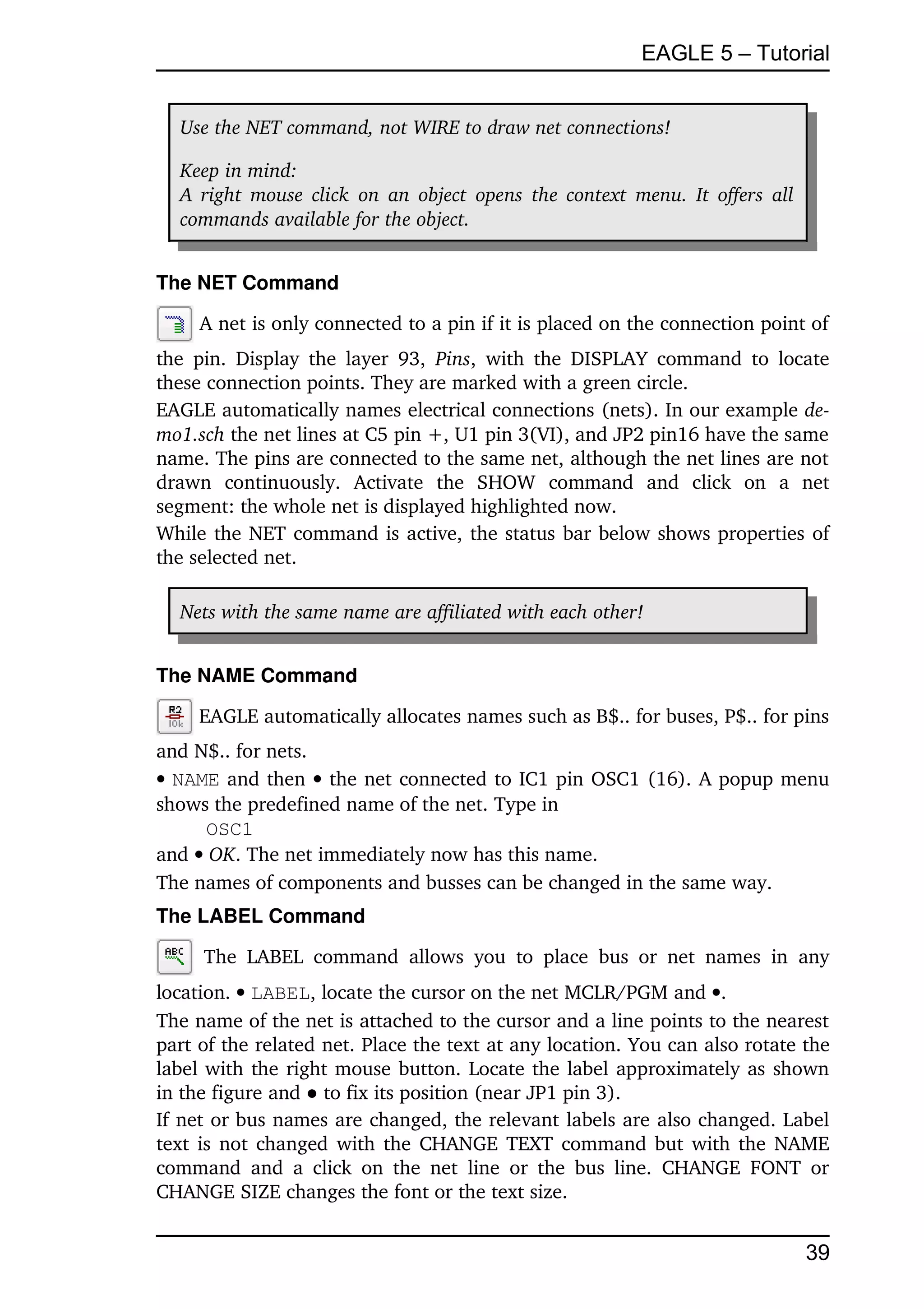 EAGLE 5 – Tutorial


   Use the NET command, not WIRE to draw net connections!

   Keep in mind:
   A right mouse click  on an object  opens the context menu. It offers all  
   commands available for the object.


The NET Command

      A net is only connected to a pin if it is placed on the connection point of 
the   pin.   Display   the  layer   93,  Pins,   with   the DISPLAY  command  to locate 
these connection points. They are marked with a green circle.
EAGLE automatically names electrical connections (nets). In our example de­
mo1.sch the net lines at C5 pin +, U1 pin 3(VI), and JP2 pin16 have the same 
name. The pins are connected to the same net, although the net lines are not 
drawn   continuously.   Activate   the   SHOW   command   and   click   on   a   net 
segment: the whole net is displayed highlighted now.
While the NET command is active, the status bar below shows properties of 
the selected net.

   Nets with the same name are affiliated with each other!


The NAME Command

      EAGLE automatically allocates names such as B$.. for buses, P$.. for pins 
and N$.. for nets.
NAME and then  the net connected to IC1 pin OSC1 (16). A popup menu 
shows the predefined name of the net. Type in
     OSC1
and  OK. The net immediately now has this name.
The names of components and busses can be changed in the same way.
The LABEL Command

       The   LABEL   command   allows   you   to   place   bus   or   net   names   in   any 
location.  LABEL, locate the cursor on the net MCLR/PGM and .
The name of the net is attached to the cursor and a line points to the nearest 
part of the related net. Place the text at any location. You can also rotate the 
label with the right mouse button. Locate the label approximately as shown 
in the figure and ● to fix its position (near JP1 pin 3).
If net or bus names are changed, the relevant labels are also changed. Label 
text is not changed with the CHANGE TEXT command but with the NAME 
command   and   a   click   on   the   net   line   or  the  bus  line.   CHANGE   FONT  or 
CHANGE SIZE changes the font or the text size.


                                                                                        39
 