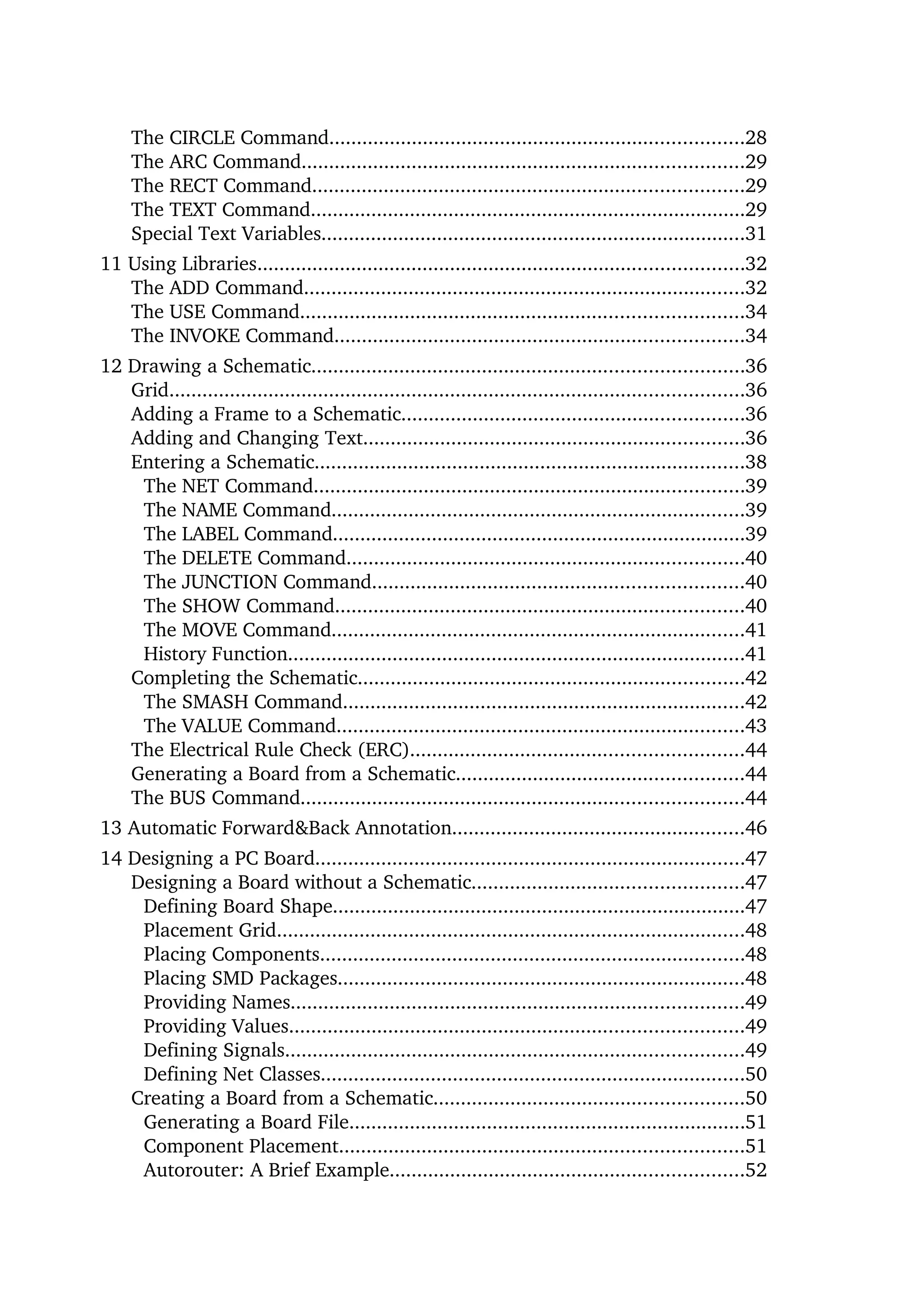 The CIRCLE Command...........................................................................28
     The ARC Command................................................................................29
     The RECT Command..............................................................................29
     The TEXT Command...............................................................................29
     Special Text Variables.............................................................................31
11 Using Libraries........................................................................................32
   The ADD Command................................................................................32
   The USE Command................................................................................34
   The INVOKE Command..........................................................................34
12 Drawing a Schematic..............................................................................36
   Grid........................................................................................................36
   Adding a Frame to a Schematic..............................................................36
   Adding and Changing Text.....................................................................36
   Entering a Schematic..............................................................................38
    The NET Command..............................................................................39
    The NAME Command...........................................................................39
    The LABEL Command...........................................................................39
    The DELETE Command........................................................................40
    The JUNCTION Command...................................................................40
    The SHOW Command..........................................................................40
    The MOVE Command...........................................................................41
    History Function...................................................................................41
   Completing the Schematic......................................................................42
    The SMASH Command.........................................................................42
    The VALUE Command..........................................................................43
   The Electrical Rule Check (ERC)............................................................44
   Generating a Board from a Schematic....................................................44
   The BUS Command................................................................................44
13 Automatic Forward&Back Annotation.....................................................46
14 Designing a PC Board..............................................................................47
   Designing a Board without a Schematic.................................................47
    Defining Board Shape...........................................................................47
    Placement Grid.....................................................................................48
    Placing Components.............................................................................48
    Placing SMD Packages..........................................................................48
    Providing Names..................................................................................49
    Providing Values..................................................................................49
    Defining Signals...................................................................................49
    Defining Net Classes.............................................................................50
   Creating a Board from a Schematic........................................................50
    Generating a Board File........................................................................51
    Component Placement.........................................................................51
    Autorouter: A Brief Example................................................................52
 