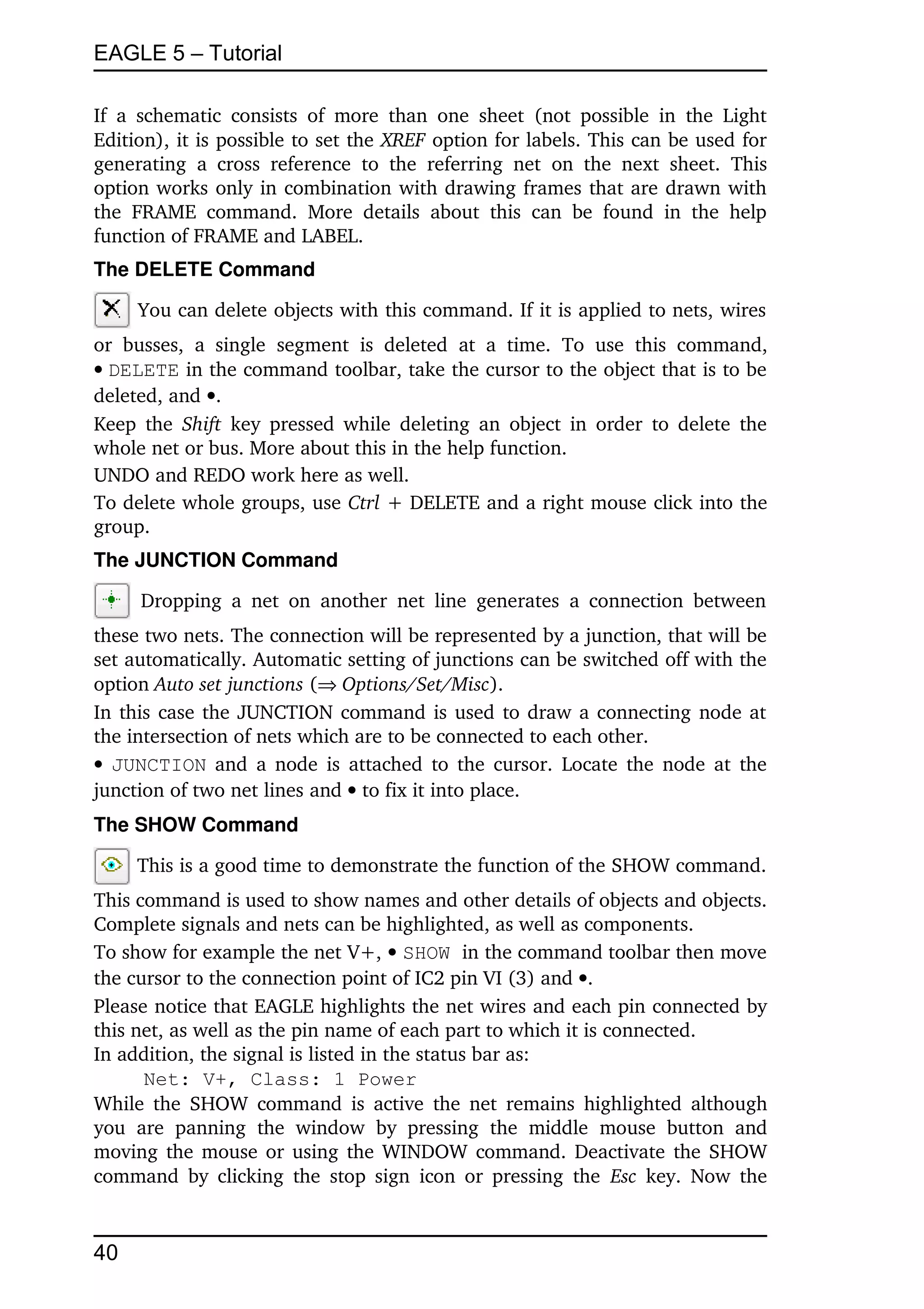 EAGLE 5 – Tutorial

If   a   schematic   consists   of  more   than   one   sheet   (not  possible   in   the   Light 
Edition), it is possible to set the XREF option for labels. This can be used for 
generating   a   cross   reference   to   the   referring   net   on   the   next   sheet.   This 
option works only in combination with drawing frames that are drawn with 
the   FRAME   command.   More   details   about   this   can   be   found   in   the   help 
function of FRAME and LABEL.
The DELETE Command

      You can delete objects with this command. If it is applied to nets, wires 
or   busses,   a   single   segment   is   deleted   at   a   time.   To   use   this   command, 
DELETE in the command toolbar, take the cursor to the object that is to be 
deleted, and .
Keep  the  Shift  key pressed while deleting an object in order to delete the 
whole net or bus. More about this in the help function.
UNDO and REDO work here as well.
To delete whole groups, use Ctrl + DELETE and a right mouse click into the 
group.
The JUNCTION Command

       Dropping   a   net   on   another   net   line   generates   a  connection  between 
these two nets. The connection will be represented by a junction, that will be 
set automatically. Automatic setting of junctions can be switched off with the 
option Auto set junctions (Options/Set/Misc).
In this case the JUNCTION command is used to draw a connecting node at 
the intersection of nets which are to be connected to each other.
 JUNCTION  and a node is attached to the cursor. Locate the node at the 
junction of two net lines and  to fix it into place.
The SHOW Command

      This is a good time to demonstrate the function of the SHOW command. 
This command is used to show names and other details of objects and objects. 
Complete signals and nets can be highlighted, as well as components.
To show for example the net V+,  SHOW in the command toolbar then move 
the cursor to the connection point of IC2 pin VI (3) and .
Please notice that EAGLE highlights the net wires and each pin connected by 
this net, as well as the pin name of each part to which it is connected.
In addition, the signal is listed in the status bar as:
       Net: V+, Class: 1 Power
While the  SHOW command is active  the net remains highlighted although 
you   are   panning   the   window   by   pressing   the   middle   mouse   button   and 
moving the mouse or using the WINDOW command.  Deactivate the SHOW 
command  by clicking  the  stop  sign  icon or pressing  the  Esc  key.  Now the 


40
 
