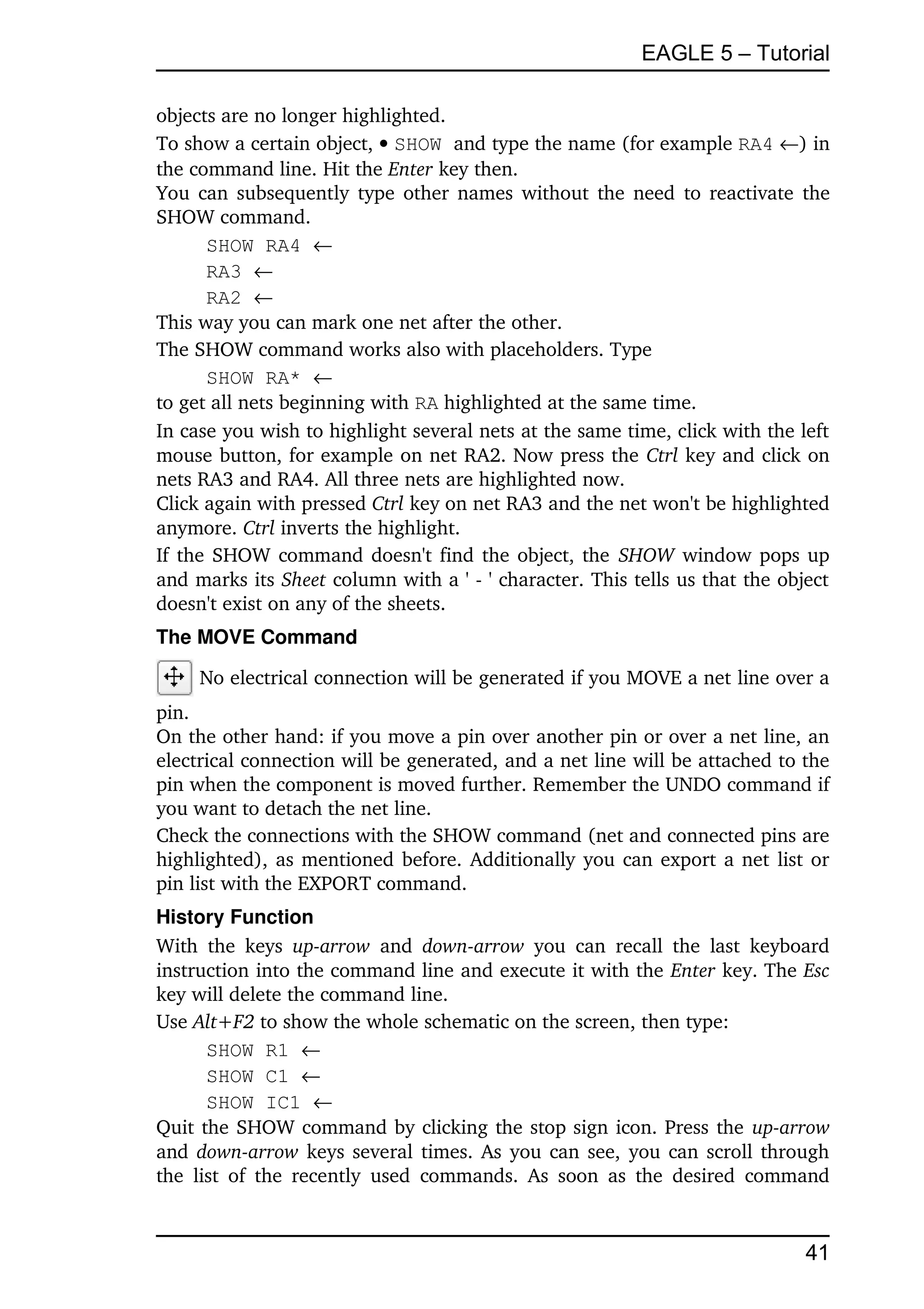 EAGLE 5 – Tutorial

objects are no longer highlighted.
To show a certain object,  SHOW and type the name (for example RA4 ) in 
the command line. Hit the Enter key then. 
You can subsequently type other names without the need to reactivate the 
SHOW command.
      SHOW RA4 
      RA3 
      RA2 
This way you can mark one net after the other.
The SHOW command works also with placeholders. Type
      SHOW RA* 
to get all nets beginning with RA highlighted at the same time.
In case you wish to highlight several nets at the same time, click with the left 
mouse button, for example on net RA2. Now press the Ctrl key and click on 
nets RA3 and RA4. All three nets are highlighted now.
Click again with pressed Ctrl key on net RA3 and the net won't be highlighted 
anymore. Ctrl inverts the highlight. 
If the SHOW command doesn't find the object, the  SHOW  window pops up 
and marks its Sheet column with a ' ­ ' character. This tells us that the object 
doesn't exist on any of the sheets. 
The MOVE Command

     No electrical connection will be generated if you MOVE a net line over a 
pin. 
On the other hand: if you move a pin over another pin or over a net line, an 
electrical connection will be generated, and a net line will be attached to the 
pin when the component is moved further. Remember the UNDO command if 
you want to detach the net line.
Check the connections with the SHOW command (net and connected pins are 
highlighted), as mentioned before. Additionally you can export a net list or 
pin list with the EXPORT command.
History Function
With   the  keys  up­arrow  and  down­arrow  you   can  recall   the  last   keyboard 
instruction into the command line and execute it with the Enter key. The Esc 
key will delete the command line.
Use Alt+F2 to show the whole schematic on the screen, then type:
        SHOW R1 
        SHOW C1 
        SHOW IC1 
Quit the SHOW command by clicking the stop sign icon. Press the up­arrow 
and  down­arrow  keys several times. As you can see, you can scroll through 
the   list  of  the  recently   used   commands.   As   soon as the  desired   command 


                                                                                   41
 