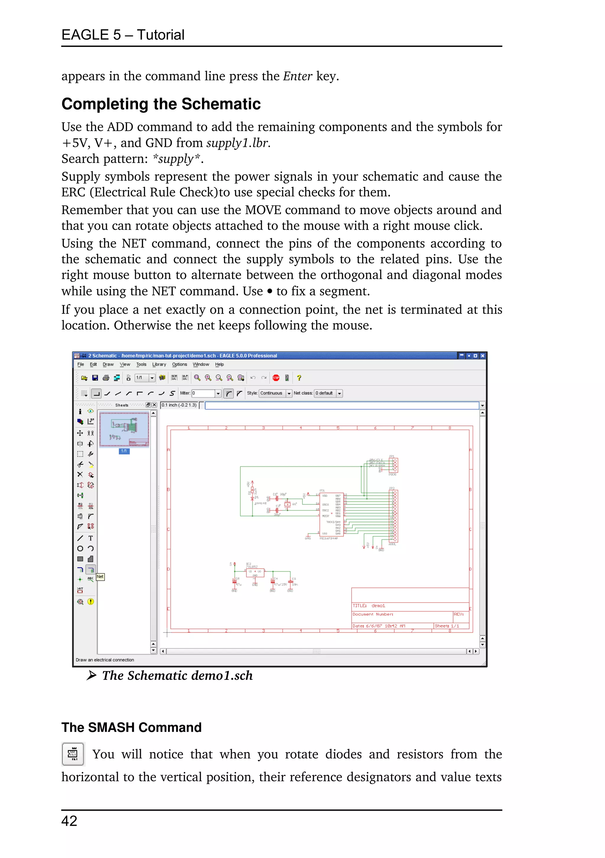 EAGLE 5 – Tutorial

appears in the command line press the Enter key.

Completing the Schematic
Use the ADD command to add the remaining components and the symbols for 
+5V, V+, and GND from supply1.lbr.
Search pattern: *supply*.
Supply symbols represent the power signals in your schematic and cause the 
ERC (Electrical Rule Check)to use special checks for them.
Remember that you can use the MOVE command to move objects around and 
that you can rotate objects attached to the mouse with a right mouse click.
Using the NET command, connect the pins of the components according to 
the schematic and connect the supply symbols to the related pins. Use the 
right mouse button to alternate between the orthogonal and diagonal modes 
while using the NET command. Use  to fix a segment.
If you place a net exactly on a connection point, the net is terminated at this 
location. Otherwise the net keeps following the mouse.




     ➢ The Schematic demo1.sch


The SMASH Command

       You   will   notice   that   when   you   rotate   diodes   and   resistors   from   the 
horizontal to the vertical position, their reference designators and value texts 


42
 