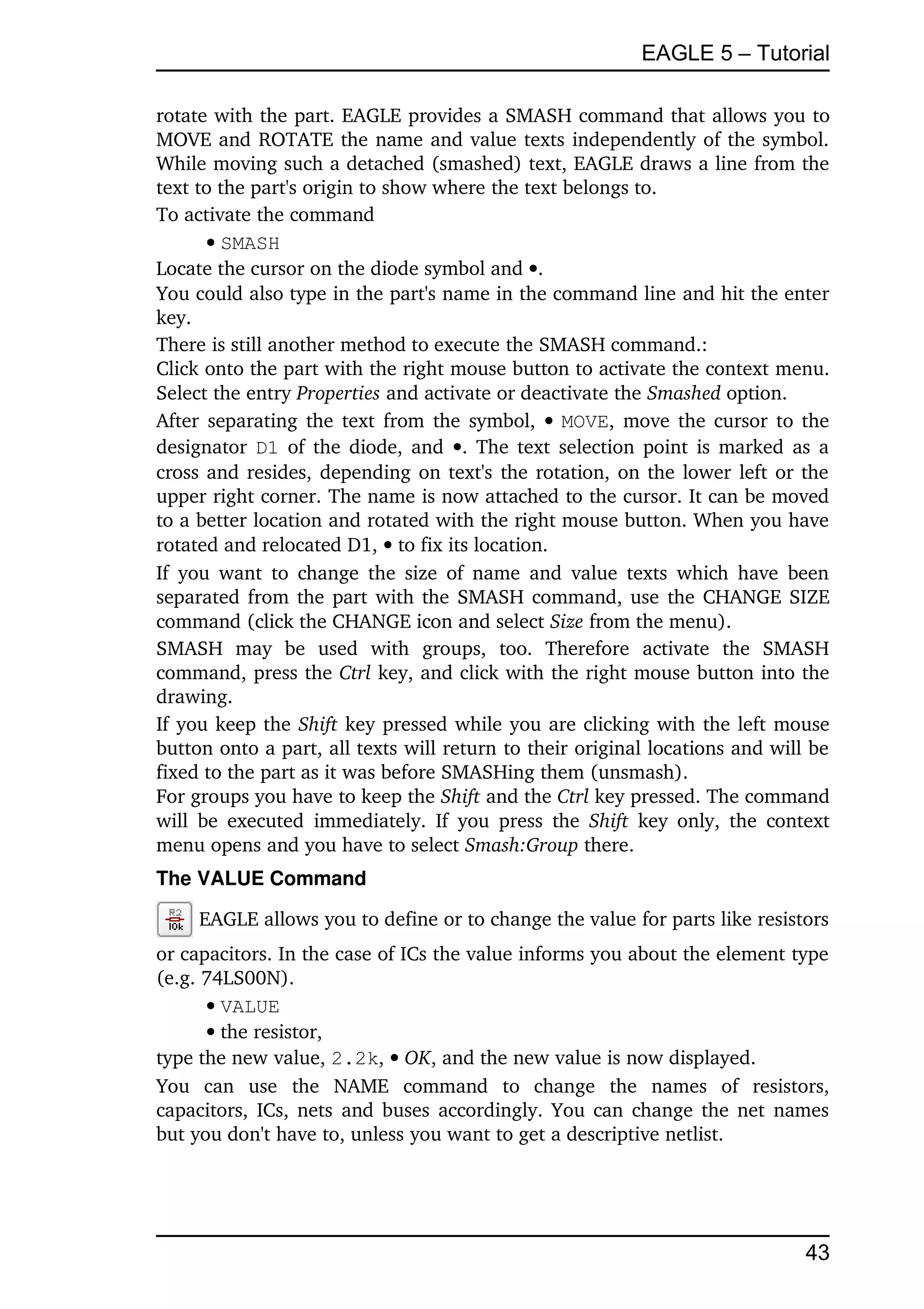 EAGLE 5 – Tutorial

rotate with the part. EAGLE provides a SMASH command that allows you to 
MOVE and ROTATE the name and value texts independently of the symbol. 
While moving such a detached (smashed) text, EAGLE draws a line from the 
text to the part's origin to show where the text belongs to.
To activate the command
       SMASH
Locate the cursor on the diode symbol and .
You could also type in the part's name in the command line and hit the enter 
key.
There is still another method to execute the SMASH command.:
Click onto the part with the right mouse button to activate the context menu. 
Select the entry Properties and activate or deactivate the Smashed option.
After separating the text from the symbol,   MOVE, move the cursor to the 
designator  D1  of the diode, and  . The text selection point is marked as a 
cross and resides, depending on text's the rotation, on the lower left or the 
upper right corner. The name is now attached to the cursor. It can be moved 
to a better location and rotated with the right mouse button. When you have 
rotated and relocated D1,  to fix its location.
If  you  want to  change  the  size  of name and value texts which have been 
separated from the part with the SMASH command, use the CHANGE SIZE 
command (click the CHANGE icon and select Size from the menu).
SMASH   may   be   used   with   groups,   too.   Therefore   activate   the   SMASH 
command, press the Ctrl key, and click with the right mouse button into the 
drawing.
If you keep the Shift key pressed while you are clicking with the left mouse 
button onto a part, all texts will return to their original locations and will be 
fixed to the part as it was before SMASHing them (unsmash).
For groups you have to keep the Shift and the Ctrl key pressed. The command 
will  be  executed   immediately.   If   you  press   the  Shift  key only, the context 
menu opens and you have to select Smash:Group there.
The VALUE Command

     EAGLE allows you to define or to change the value for parts like resistors 
or capacitors. In the case of ICs the value informs you about the element type 
(e.g. 74LS00N).
      VALUE
      the resistor,
type the new value, 2.2k,  OK, and the new value is now displayed.
You   can   use   the   NAME   command   to   change   the   names   of   resistors, 
capacitors, ICs, nets and buses accordingly. You can change the net names 
but you don't have to, unless you want to get a descriptive netlist.




                                                                                    43
 