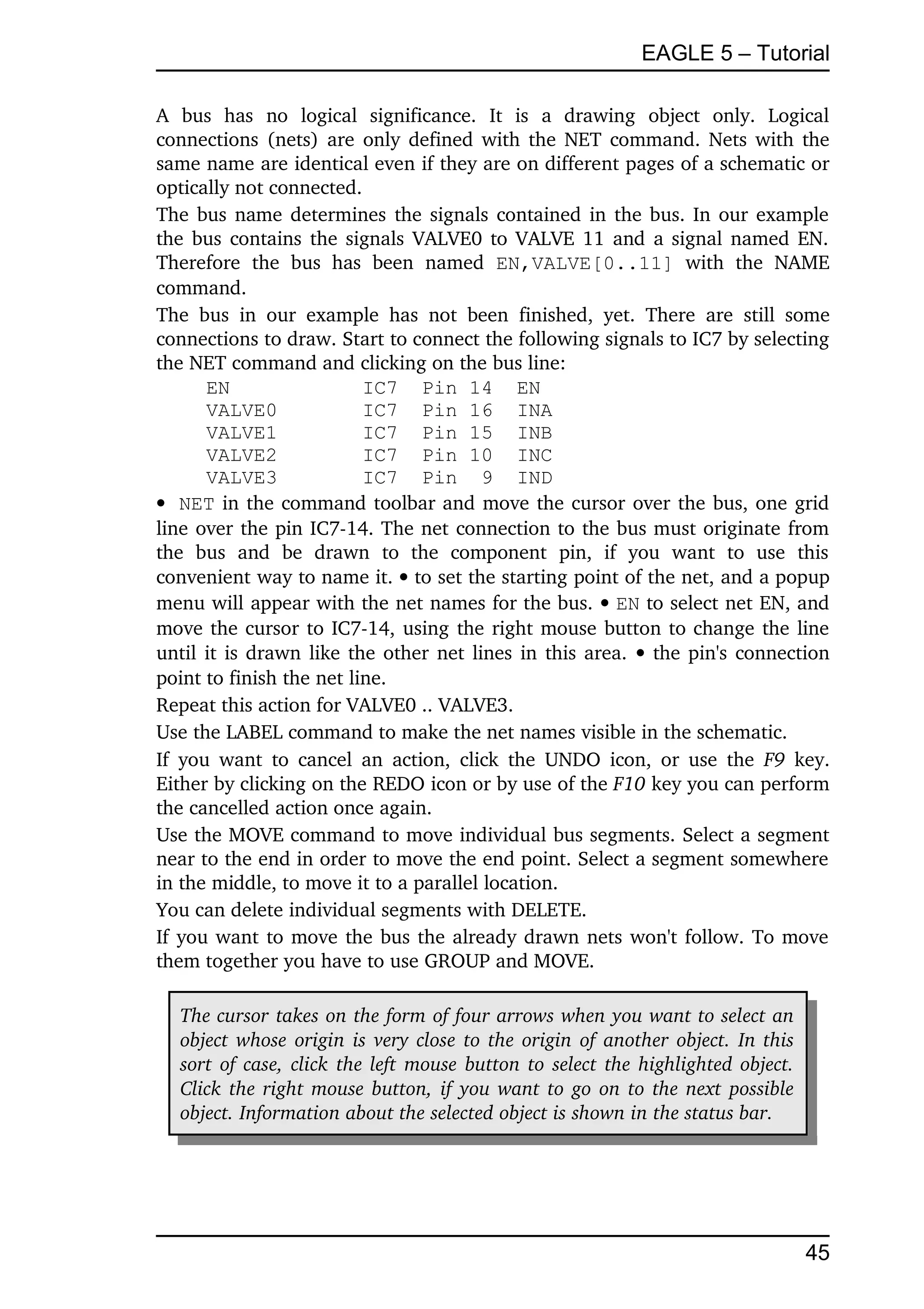 EAGLE 5 – Tutorial

A   bus   has   no   logical   significance.   It   is   a   drawing   object   only.   Logical 
connections (nets) are only defined with the NET command. Nets with the 
same name are identical even if they are on different pages of a schematic or 
optically not connected.
The bus name determines the signals contained in the bus. In our example 
the bus contains the signals VALVE0 to VALVE 11 and a signal named EN. 
Therefore   the   bus   has   been   named  EN,VALVE[0..11]  with   the   NAME 
command.
The   bus   in   our   example   has   not   been   finished,   yet.   There   are   still   some 
connections to draw. Start to connect the following signals to IC7 by selecting 
the NET command and clicking on the bus line:
        EN                   IC7 Pin 14 EN
        VALVE0               IC7 Pin 16 INA
        VALVE1               IC7 Pin 15 INB
        VALVE2               IC7 Pin 10 INC
        VALVE3               IC7 Pin 9 IND
 NET  in the command toolbar and move the cursor over the bus, one grid 
line over the pin IC7­14. The net connection to the bus must originate from 
the   bus   and   be   drawn   to   the   component   pin,   if   you   want   to   use   this 
convenient way to name it.  to set the starting point of the net, and a popup 
menu will appear with the net names for the bus.  EN to select net EN, and 
move the cursor to IC7­14, using the right mouse button to change the line 
until it is drawn like the other net lines in this area.    the pin's connection 
point to finish the net line.
Repeat this action for VALVE0 .. VALVE3.
Use the LABEL command to make the net names visible in the schematic.
If   you  want  to  cancel  an  action,   click   the  UNDO icon, or use the  F9  key. 
Either by clicking on the REDO icon or by use of the F10 key you can perform 
the cancelled action once again.
Use the MOVE command to move individual bus segments. Select a segment 
near to the end in order to move the end point. Select a segment somewhere 
in the middle, to move it to a parallel location.
You can delete individual segments with DELETE.
If you want to move the bus the already drawn nets won't follow. To move 
them together you have to use GROUP and MOVE.

   The cursor takes on the form of four arrows when you want to select an  
   object whose origin is very close to the origin of another object. In this  
   sort of case, click the left mouse button to select the highlighted object.  
   Click the right mouse button, if you want to go on to the next possible  
   object. Information about the selected object is shown in the status bar.




                                                                                             45
 