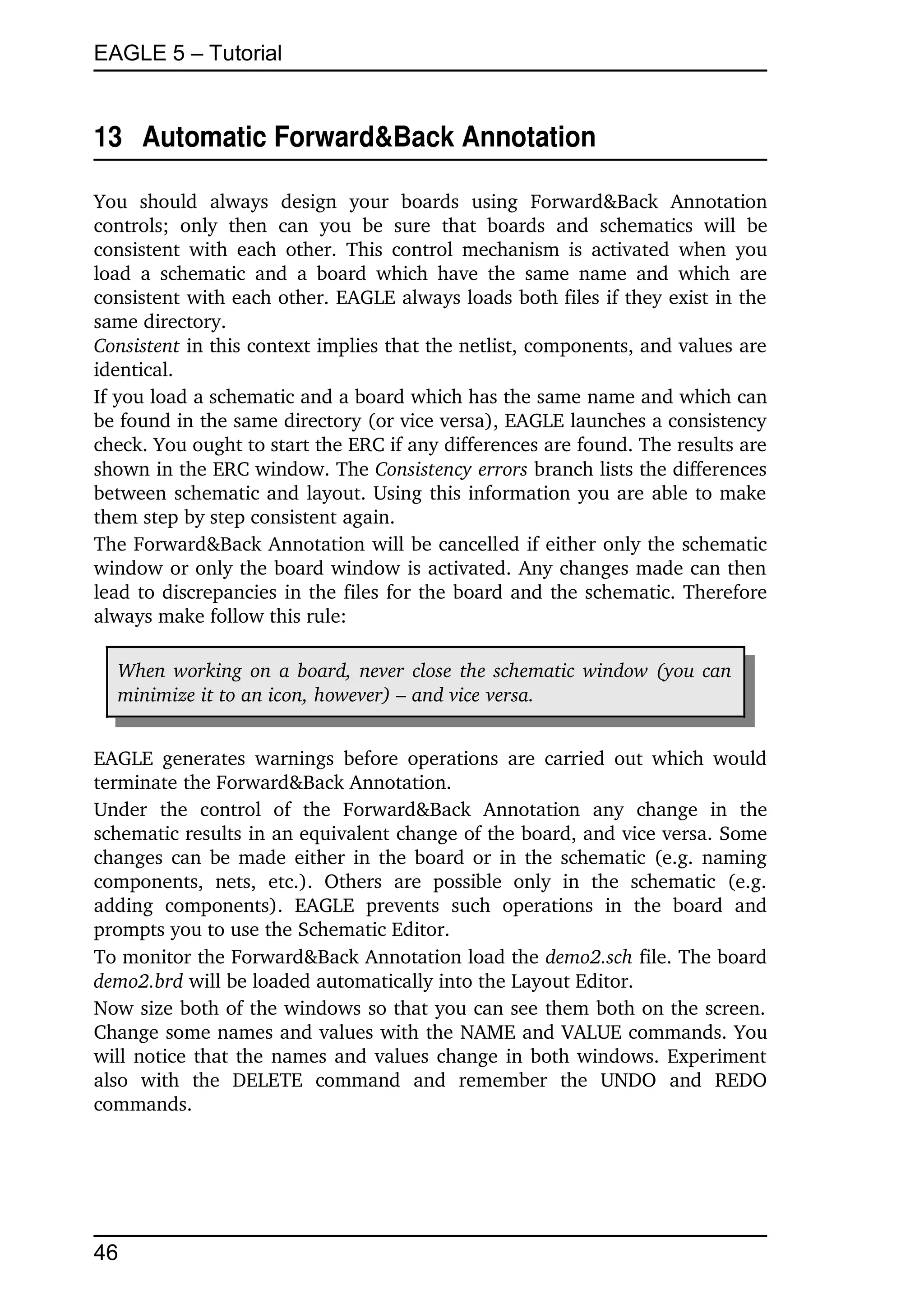 EAGLE 5 – Tutorial


13  Automatic Forward&Back Annotation

You   should   always   design   your   boards   using   Forward&Back   Annotation 
controls;   only   then   can   you   be   sure   that   boards   and   schematics   will   be 
consistent  with  each  other.  This  control  mechanism  is activated when you 
load  a   schematic  and   a  board   which   have  the  same  name  and   which   are 
consistent with each other. EAGLE always loads both files if they exist in the 
same directory.
Consistent in this context implies that the netlist, components, and values are 
identical.
If you load a schematic and a board which has the same name and which can 
be found in the same directory (or vice versa), EAGLE launches a consistency 
check. You ought to start the ERC if any differences are found. The results are 
shown in the ERC window. The Consistency errors branch lists the differences 
between schematic and layout. Using this information you are able to make 
them step by step consistent again.
The Forward&Back Annotation will be cancelled if either only the schematic 
window or only the board window is activated. Any changes made can then 
lead to discrepancies in the files for the board and the schematic. Therefore 
always make follow this rule:

   When working on a board, never close the schematic window (you can  
   minimize it to an icon, however) – and vice versa.


EAGLE  generates   warnings   before  operations   are  carried  out which would 
terminate the Forward&Back Annotation.
Under   the   control   of   the   Forward&Back   Annotation   any   change   in   the 
schematic results in an equivalent change of the board, and vice versa. Some 
changes can be made either in the board or in the schematic (e.g. naming 
components,   nets,   etc.).   Others   are   possible   only   in   the   schematic   (e.g. 
adding   components).   EAGLE   prevents   such   operations   in   the   board   and 
prompts you to use the Schematic Editor.
To monitor the Forward&Back Annotation load the demo2.sch file. The board 
demo2.brd will be loaded automatically into the Layout Editor.
Now size both of the windows so that you can see them both on the screen. 
Change some names and values with the NAME and VALUE commands. You 
will notice that the names and values change in both windows. Experiment 
also   with   the   DELETE   command   and   remember   the   UNDO   and   REDO 
commands.




46
 