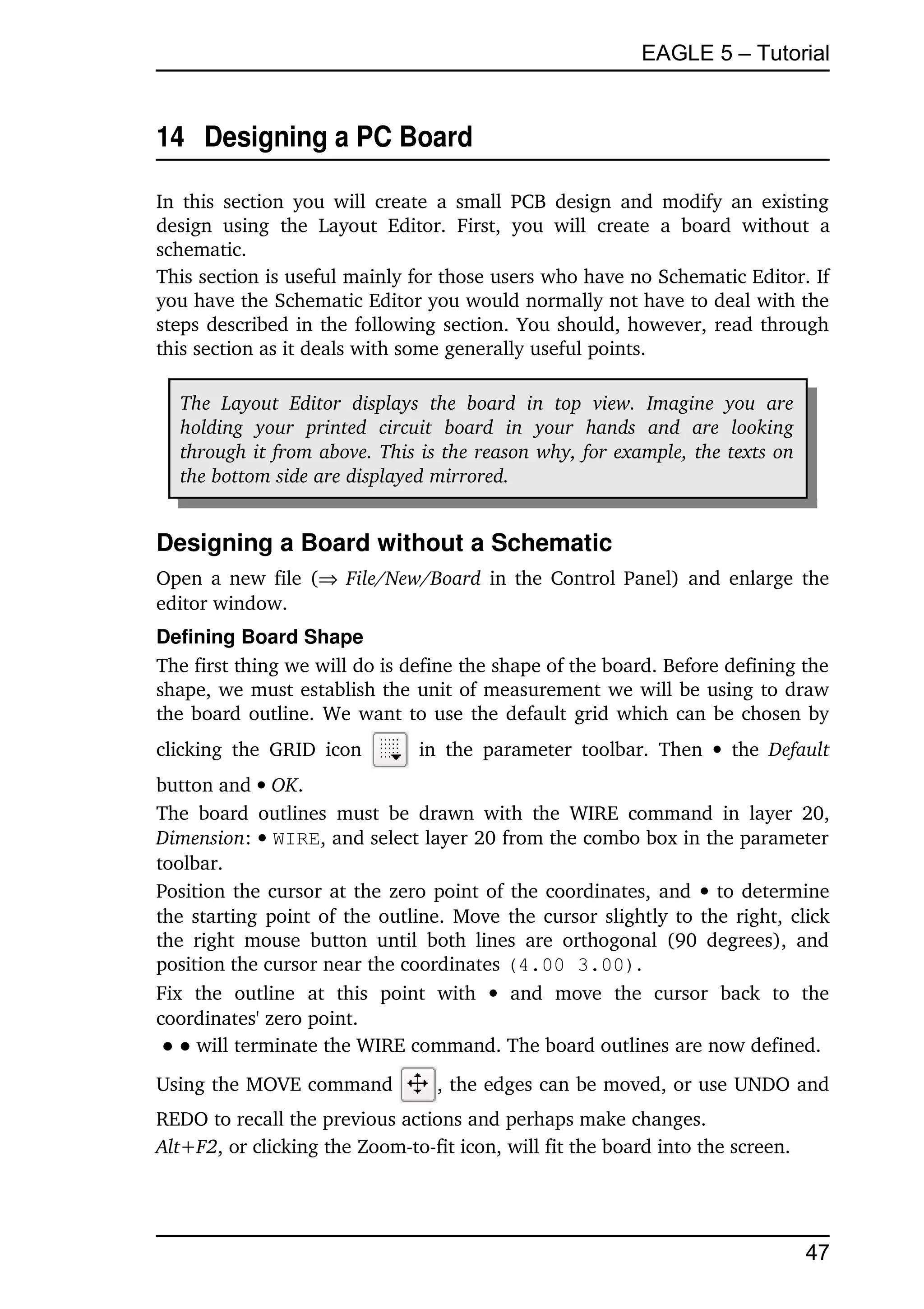 EAGLE 5 – Tutorial


14  Designing a PC Board

In  this  section  you will  create  a  small PCB  design and modify an existing 
design   using   the   Layout   Editor.   First,   you   will   create   a   board   without   a 
schematic.
This section is useful mainly for those users who have no Schematic Editor. If 
you have the Schematic Editor you would normally not have to deal with the 
steps described in the following section. You should, however, read through 
this section as it deals with some generally useful points.

   The   Layout   Editor   displays   the   board   in   top   view.   Imagine   you   are  
   holding   your   printed   circuit   board   in   your   hands   and   are   looking  
   through it from above. This is the reason why, for example, the texts on  
   the bottom side are displayed mirrored.


Designing a Board without a Schematic
Open a new file (  File/New/Board  in the Control Panel) and enlarge the 
editor window.
Defining Board Shape
The first thing we will do is define the shape of the board. Before defining the 
shape, we must establish the unit of measurement we will be using to draw 
the board outline. We want to use the default grid which can be chosen by 
clicking   the   GRID   icon          in   the   parameter   toolbar.  Then    the  Default 
button and  OK.
The   board   outlines   must   be  drawn   with   the   WIRE   command  in  layer   20, 
Dimension:  WIRE, and select layer 20 from the combo box in the parameter 
toolbar.
Position the cursor at the zero point of the coordinates, and    to determine 
the starting point of the outline. Move the cursor slightly to the right, click 
the   right  mouse   button   until   both  lines   are   orthogonal  (90  degrees),   and 
position the cursor near the coordinates (4.00 3.00).
Fix   the   outline   at   this   point   with    and   move   the   cursor   back   to   the 
coordinates' zero point.
 ● ● will terminate the WIRE command. The board outlines are now defined.
Using the MOVE command                  , the edges can be moved, or use UNDO and 
REDO to recall the previous actions and perhaps make changes.
Alt+F2, or clicking the Zoom­to­fit icon, will fit the board into the screen.




                                                                                               47
 