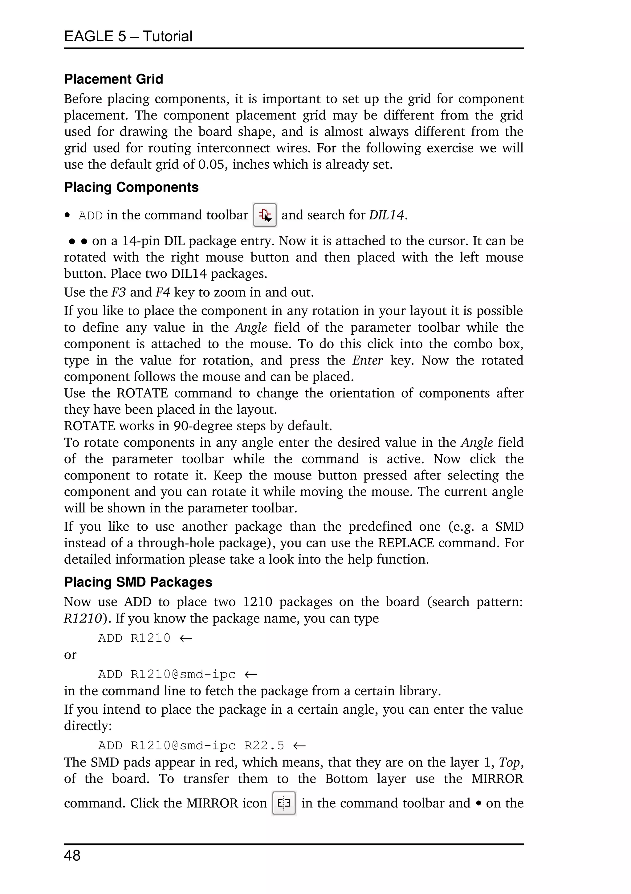 EAGLE 5 – Tutorial

Placement Grid
Before placing components, it is important to set up the grid for component 
placement.  The component placement grid  may be different from the grid 
used for drawing the board shape, and is almost always different from the 
grid used for routing interconnect wires. For the following exercise we will 
use the default grid of 0.05, inches which is already set.
Placing Components

 ADD in the command toolbar                 and search for DIL14.
 ● ● on a 14­pin DIL package entry. Now it is attached to the cursor. It can be 
rotated   with   the  right  mouse  button  and   then   placed  with  the  left  mouse 
button. Place two DIL14 packages.
Use the F3 and F4 key to zoom in and out.
If you like to place the component in any rotation in your layout it is possible 
to  define   any   value   in   the  Angle  field   of  the  parameter   toolbar   while   the 
component is attached to the mouse. To do this click into the combo box, 
type   in   the   value   for   rotation,   and   press   the  Enter  key.   Now   the   rotated 
component follows the mouse and can be placed.
Use the ROTATE  command  to  change  the  orientation of components after 
they have been placed in the layout.
ROTATE works in 90­degree steps by default.
To rotate components in any angle enter the desired value in the Angle field 
of   the   parameter   toolbar   while   the   command   is   active.   Now   click   the 
component to  rotate  it. Keep  the  mouse button pressed after selecting the 
component and you can rotate it while moving the mouse. The current angle 
will be shown in the parameter toolbar.
If   you   like   to   use   another   package   than   the   predefined   one   (e.g.   a   SMD 
instead of a through­hole package), you can use the REPLACE command. For 
detailed information please take a look into the help function.
Placing SMD Packages
Now  use   ADD  to   place   two   1210   packages   on  the  board   (search   pattern: 
R1210). If you know the package name, you can type
       ADD R1210 
or
       ADD R1210@smd-ipc 
in the command line to fetch the package from a certain library.
If you intend to place the package in a certain angle, you can enter the value 
directly:
       ADD R1210@smd-ipc R22.5 
The SMD pads appear in red, which means, that they are on the layer 1, Top, 
of   the   board.   To   transfer   them   to   the   Bottom   layer   use   the   MIRROR 
command. Click the MIRROR icon                   in the command toolbar and  on the 


48
 