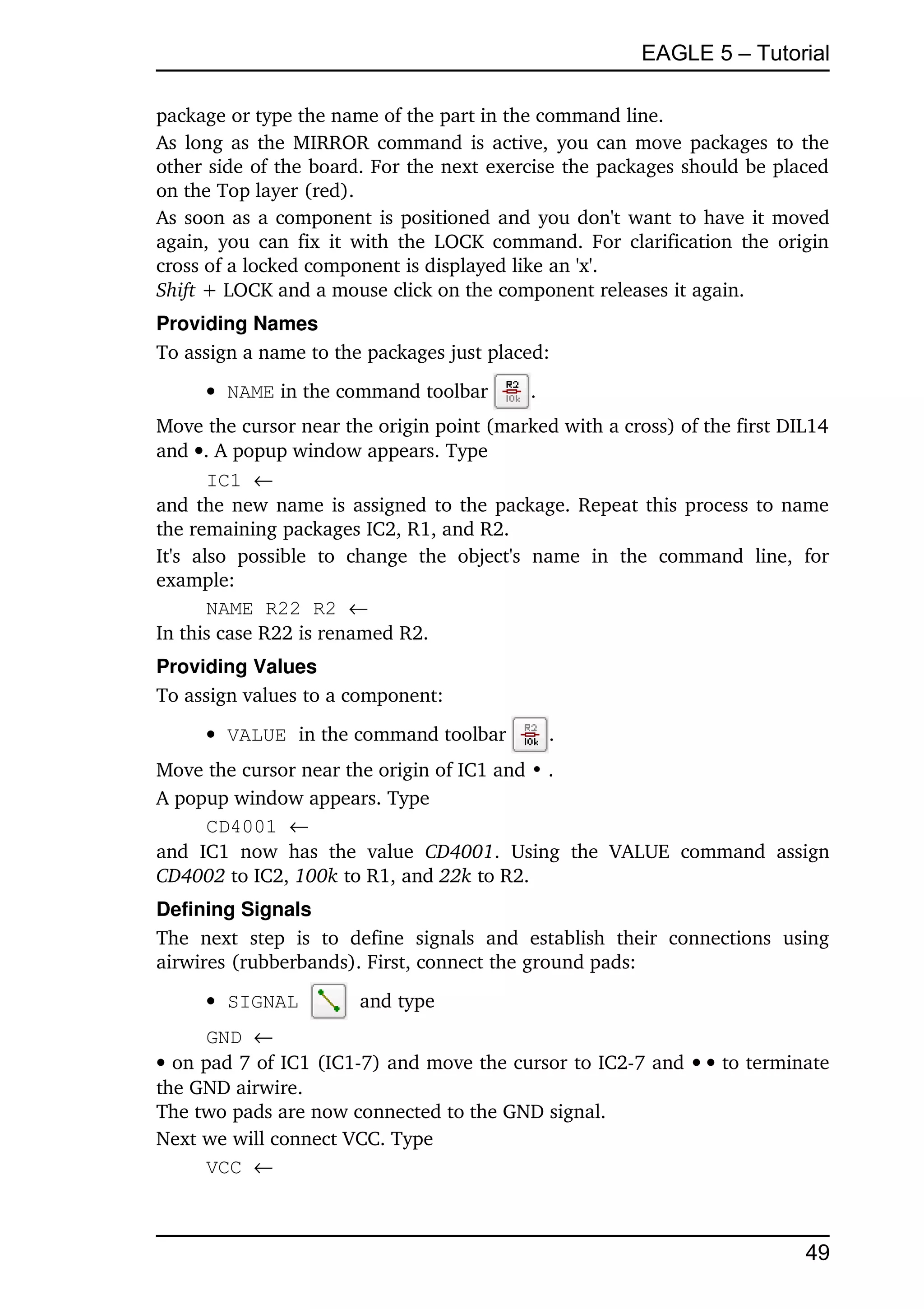 EAGLE 5 – Tutorial

package or type the name of the part in the command line.
As long as the MIRROR command is active, you can move packages to the 
other side of the board. For the next exercise the packages should be placed 
on the Top layer (red).
As soon as a component is positioned and you don't want to have it moved 
again,  you can fix it with  the LOCK command. For clarification the origin 
cross of a locked component is displayed like an 'x'.
Shift + LOCK and a mouse click on the component releases it again.
Providing Names
To assign a name to the packages just placed:
        NAME in the command toolbar                .
Move the cursor near the origin point (marked with a cross) of the first DIL14 
and . A popup window appears. Type
         IC1 
and the new name is assigned to the package. Repeat this process to name 
the remaining packages IC2, R1, and R2.
It's   also   possible   to   change   the   object's   name   in   the   command   line,   for 
example:
         NAME R22 R2 
In this case R22 is renamed R2.
Providing Values
To assign values to a component:
        VALUE in the command toolbar                   .
Move the cursor near the origin of IC1 and • .
A popup window appears. Type
       CD4001 
and   IC1   now   has   the   value  CD4001.   Using   the   VALUE   command   assign 
CD4002 to IC2, 100k to R1, and 22k to R2.
Defining Signals
The   next   step   is   to   define   signals   and   establish   their   connections   using 
airwires (rubberbands). First, connect the ground pads:
        SIGNAL             and type
      GND 
 on pad 7 of IC1 (IC1­7) and move the cursor to IC2­7 and  to terminate 
the GND airwire.
The two pads are now connected to the GND signal.
Next we will connect VCC. Type
      VCC 



                                                                                           49
 