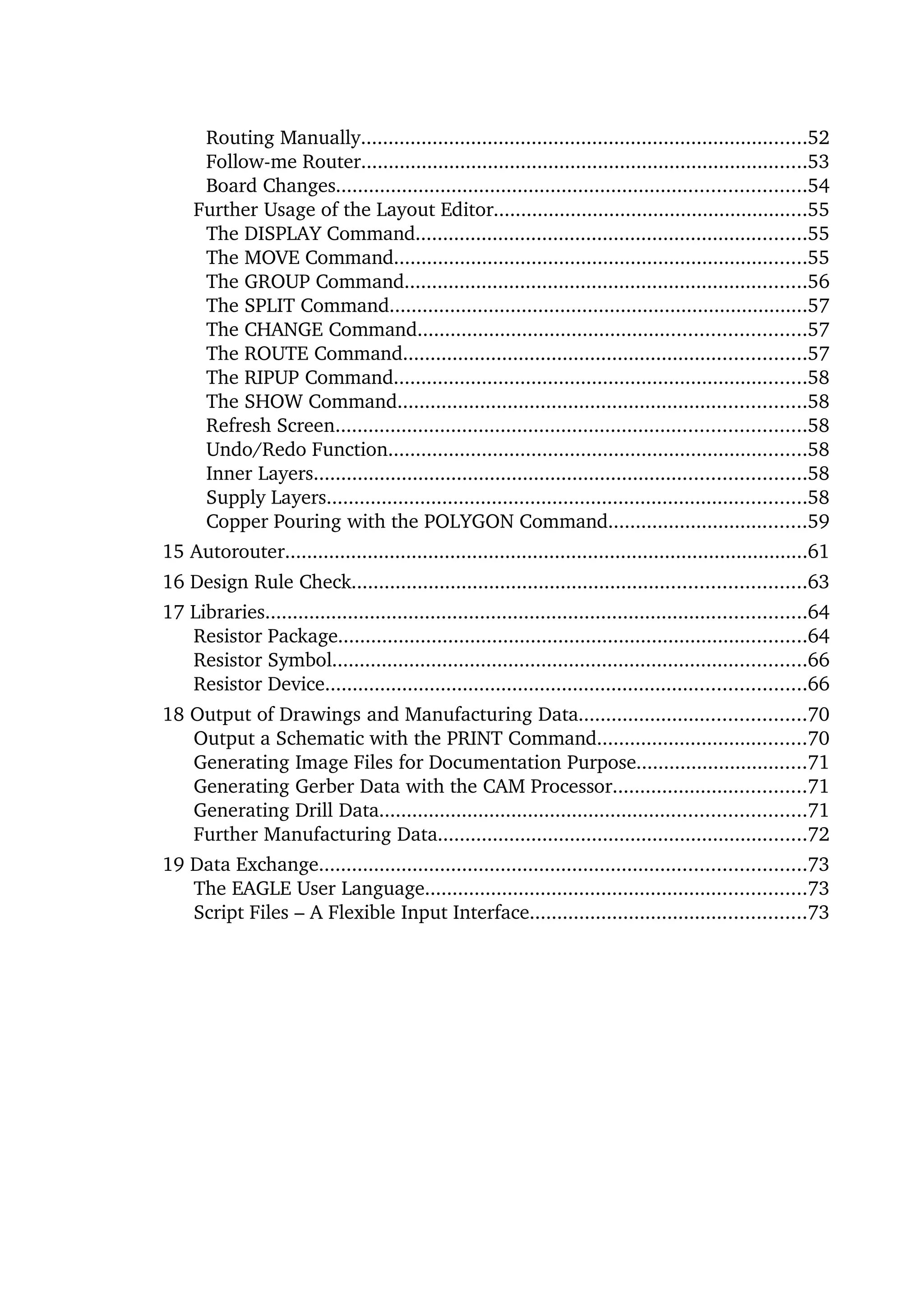 Routing Manually.................................................................................52
      Follow­me Router.................................................................................53
      Board Changes.....................................................................................54
     Further Usage of the Layout Editor.........................................................55
      The DISPLAY Command.......................................................................55
      The MOVE Command...........................................................................55
      The GROUP Command.........................................................................56
      The SPLIT Command............................................................................57
      The CHANGE Command......................................................................57
      The ROUTE Command.........................................................................57
      The RIPUP Command...........................................................................58
      The SHOW Command..........................................................................58
      Refresh Screen.....................................................................................58
      Undo/Redo Function............................................................................58
      Inner Layers.........................................................................................58
      Supply Layers.......................................................................................58
      Copper Pouring with the POLYGON Command....................................59
15 Autorouter...............................................................................................61
16 Design Rule Check..................................................................................63
17 Libraries..................................................................................................64
   Resistor Package.....................................................................................64
   Resistor Symbol......................................................................................66
   Resistor Device.......................................................................................66
18 Output of Drawings and Manufacturing Data.........................................70
   Output a Schematic with the PRINT Command......................................70
   Generating Image Files for Documentation Purpose...............................71
   Generating Gerber Data with the CAM Processor...................................71
   Generating Drill Data.............................................................................71
   Further Manufacturing Data...................................................................72
19 Data Exchange........................................................................................73
   The EAGLE User Language.....................................................................73
   Script Files – A Flexible Input Interface..................................................73
 