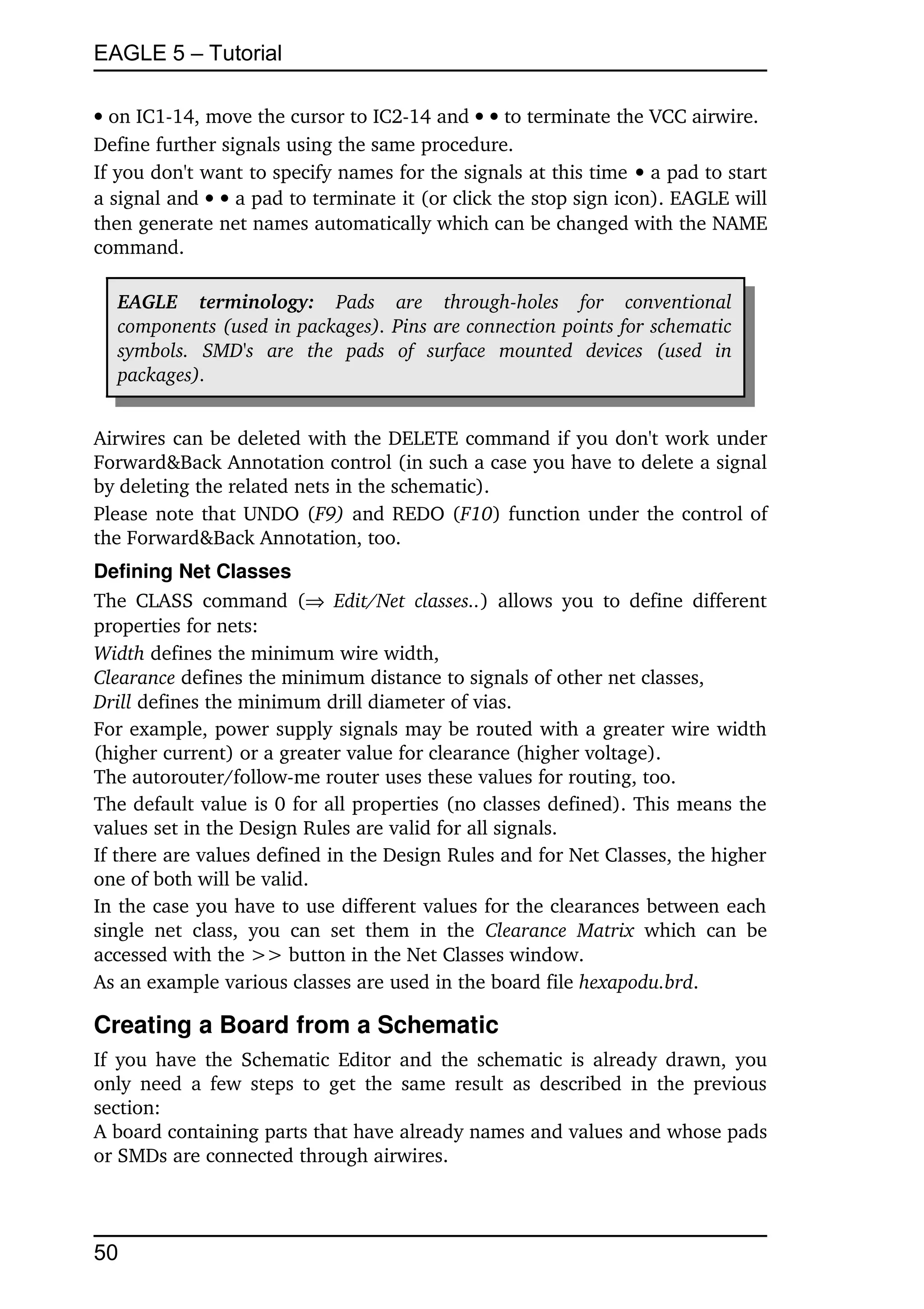 EAGLE 5 – Tutorial

 on IC1­14, move the cursor to IC2­14 and   to terminate the VCC airwire.
Define further signals using the same procedure.
If you don't want to specify names for the signals at this time  a pad to start 
a signal and   a pad to terminate it (or click the stop sign icon). EAGLE will 
then generate net names automatically which can be changed with the NAME 
command.

   EAGLE   terminology:  Pads   are   through­holes   for   conventional  
   components (used in packages). Pins are connection points for schematic  
   symbols.   SMD's   are   the   pads   of   surface   mounted   devices   (used   in  
   packages).


Airwires can be deleted with the DELETE command if you don't work under 
Forward&Back Annotation control (in such a case you have to delete a signal 
by deleting the related nets in the schematic).
Please note that UNDO (F9)  and REDO (F10) function under the control of 
the Forward&Back Annotation, too.
Defining Net Classes
The CLASS   command  (  Edit/Net   classes..)  allows  you to define  different 
properties for nets:
Width defines the minimum wire width,
Clearance defines the minimum distance to signals of other net classes,
Drill defines the minimum drill diameter of vias.
For example, power supply signals may be routed with a greater wire width 
(higher current) or a greater value for clearance (higher voltage).
The autorouter/follow­me router uses these values for routing, too.
The default value is 0 for all properties (no classes defined). This means the 
values set in the Design Rules are valid for all signals.
If there are values defined in the Design Rules and for Net Classes, the higher 
one of both will be valid.
In the case you have to use different values for the clearances between each 
single   net   class,   you   can   set   them   in   the  Clearance   Matrix  which   can   be 
accessed with the >> button in the Net Classes window.
As an example various classes are used in the board file hexapodu.brd.

Creating a Board from a Schematic
If you have the Schematic Editor and the schematic is already drawn, you 
only need  a few steps to get the same  result  as  described in the previous 
section:
A board containing parts that have already names and values and whose pads 
or SMDs are connected through airwires.



50
 
