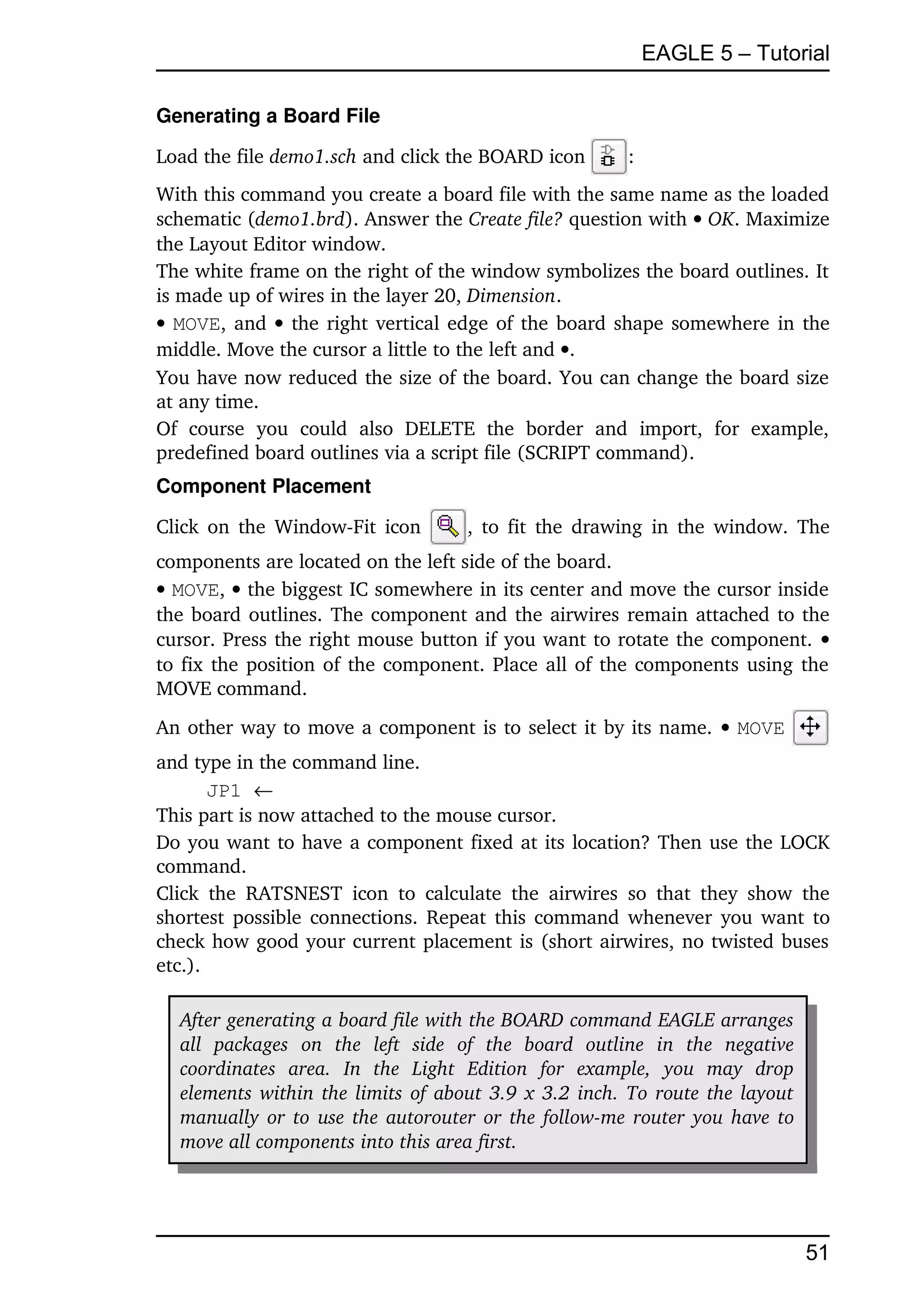 EAGLE 5 – Tutorial

Generating a Board File

Load the file demo1.sch and click the BOARD icon                     :
With this command you create a board file with the same name as the loaded 
schematic (demo1.brd). Answer the Create file? question with  OK. Maximize 
the Layout Editor window.
The white frame on the right of the window symbolizes the board outlines. It 
is made up of wires in the layer 20, Dimension.
  MOVE, and    the right vertical edge of the board shape somewhere in the 
middle. Move the cursor a little to the left and .
You have now reduced the size of the board. You can change the board size 
at any time.
Of   course   you   could   also   DELETE   the   border   and   import,   for   example, 
predefined board outlines via a script file (SCRIPT command).
Component Placement

Click on the Window­Fit icon                 , to fit the drawing in the window. The 
components are located on the left side of the board.
 MOVE,  the biggest IC somewhere in its center and move the cursor inside 
the board outlines. The component and the airwires remain attached to the 
cursor. Press the right mouse button if you want to rotate the component. 
to fix the position of the component. Place all of the components using the 
MOVE command.
An other way to move a component is to select it by its name.  MOVE                                
and type in the command line.
       JP1 
This part is now attached to the mouse cursor.
Do you want to have a component fixed at its location? Then use the LOCK 
command.
Click   the   RATSNEST   icon   to   calculate   the   airwires   so   that  they   show   the 
shortest possible connections. Repeat this command whenever you want to 
check how good your current placement is (short airwires, no twisted buses 
etc.).

   After generating a board file with the BOARD command EAGLE arranges  
   all   packages   on   the   left   side   of   the   board   outline   in   the   negative  
   coordinates   area.  In   the   Light   Edition   for   example,   you   may   drop  
   elements within the limits of about 3.9 x 3.2 inch. To route the layout  
   manually or to use the autorouter or the follow­me router you have to  
   move all components into this area first. 




                                                                                                  51
 