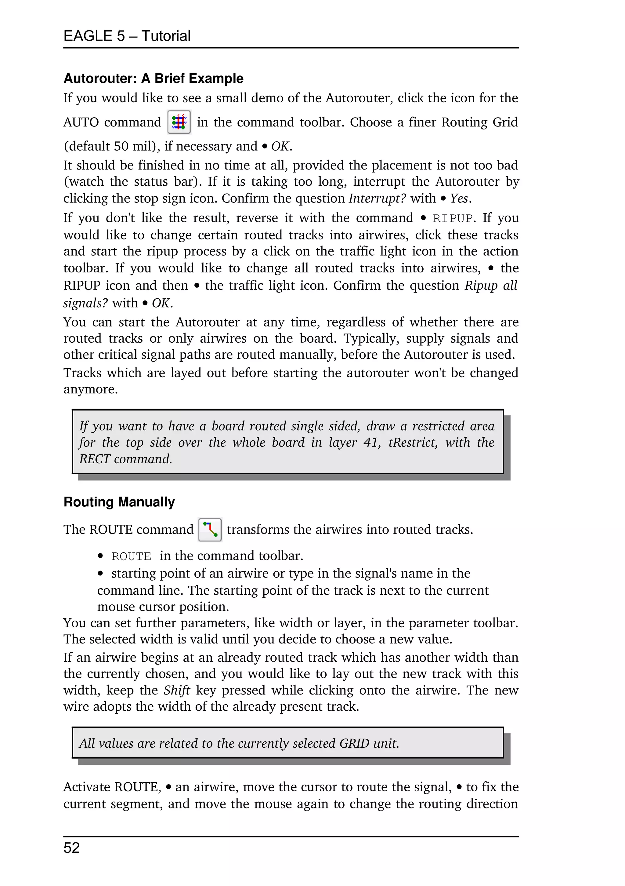 EAGLE 5 – Tutorial

Autorouter: A Brief Example
If you would like to see a small demo of the Autorouter, click the icon for the 
AUTO command                in the command toolbar. Choose a finer Routing Grid 
(default 50 mil), if necessary and OK.
It should be finished in no time at all, provided the placement is not too bad 
(watch the status bar). If it is taking too long, interrupt the Autorouter by 
clicking the stop sign icon. Confirm the question Interrupt? with  Yes.
If you don't  like  the result,  reverse  it  with  the command    RIPUP. If you 
would like to change certain routed tracks into airwires, click these tracks 
and start the ripup process by a click on the traffic light icon in the action 
toolbar.   If   you  would   like   to  change   all  routed   tracks into  airwires,    the 
RIPUP icon and then    the traffic light icon. Confirm the question Ripup all  
signals? with  OK.
You can start the Autorouter at any time,  regardless of whether there are 
routed   tracks   or  only   airwires   on  the  board.   Typically, supply  signals and 
other critical signal paths are routed manually, before the Autorouter is used.
Tracks which are layed out before starting the autorouter won't be changed 
anymore.

   If you want to have a board routed single sided, draw a restricted area  
   for   the  top   side   over   the  whole   board  in   layer   41,  tRestrict,  with the  
   RECT command. 


Routing Manually

The ROUTE command                  transforms the airwires into routed tracks.
       ROUTE in the command toolbar.
       starting point of an airwire or type in the signal's name in the 
      command line. The starting point of the track is next to the current 
      mouse cursor position.
You can set further parameters, like width or layer, in the parameter toolbar. 
The selected width is valid until you decide to choose a new value.
If an airwire begins at an already routed track which has another width than 
the currently chosen, and you would like to lay out the new track with this 
width, keep the  Shift  key pressed while clicking onto the airwire. The new 
wire adopts the width of the already present track.

   All values are related to the currently selected GRID unit.


Activate ROUTE, an airwire, move the cursor to route the signal,  to fix the 
current segment, and move the mouse again to change the routing direction 


52
 