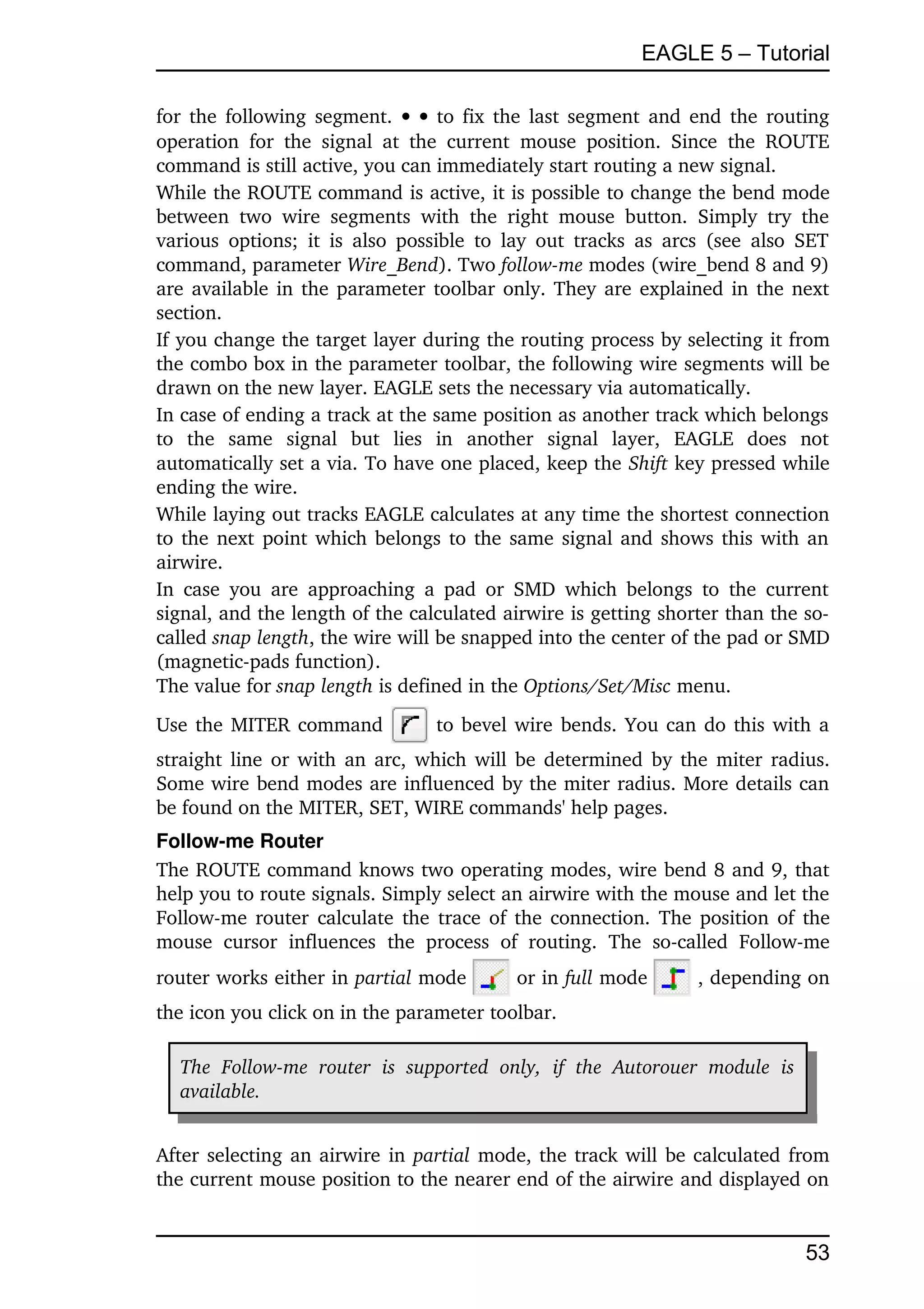 EAGLE 5 – Tutorial

for the following segment.      to fix the last segment and end the routing 
operation   for   the   signal   at   the   current   mouse   position.   Since   the   ROUTE 
command is still active, you can immediately start routing a new signal.
While the ROUTE command is active, it is possible to change the bend mode 
between   two   wire   segments   with   the   right   mouse   button.   Simply   try   the 
various   options;   it  is   also  possible  to   lay   out tracks as arcs (see  also  SET 
command, parameter Wire_Bend). Two follow­me modes (wire_bend 8 and 9) 
are available in the parameter toolbar only. They are explained in the next 
section.
If you change the target layer during the routing process by selecting it from 
the combo box in the parameter toolbar, the following wire segments will be 
drawn on the new layer. EAGLE sets the necessary via automatically.
In case of ending a track at the same position as another track which belongs 
to   the   same   signal   but   lies   in   another   signal   layer,   EAGLE   does   not 
automatically set a via. To have one placed, keep the Shift key pressed while 
ending the wire.
While laying out tracks EAGLE calculates at any time the shortest connection 
to the next point which belongs to the same signal and shows this with an 
airwire.
In  case  you  are   approaching  a   pad   or  SMD  which  belongs  to   the  current 
signal, and the length of the calculated airwire is getting shorter than the so­
called snap length, the wire will be snapped into the center of the pad or SMD 
(magnetic­pads function).
The value for snap length is defined in the Options/Set/Misc menu.
Use the MITER command                   to bevel wire bends. You can do this with a 
straight line or with an arc, which will be determined by the miter radius. 
Some wire bend modes are influenced by the miter radius. More details can 
be found on the MITER, SET, WIRE commands' help pages.
Follow­me Router
The ROUTE command knows two operating modes, wire bend 8 and 9, that 
help you to route signals. Simply select an airwire with the mouse and let the 
Follow­me router calculate the trace of the connection. The position of the 
mouse   cursor   influences   the   process   of   routing.   The   so­called   Follow­me 
router works either in partial mode               or in full mode           , depending on 
the icon you click on in the parameter toolbar. 

   The   Follow­me   router   is   supported   only,   if   the   Autorouer   module   is  
   available. 


After selecting an airwire in  partial  mode, the track will be calculated from 
the current mouse position to the nearer end of the airwire and displayed on 


                                                                                              53
 